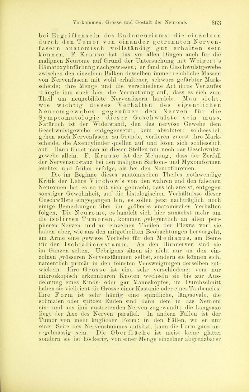 bei Ergrif fen sein des Endoneuriums, die einzelnen durch den Tumor von einander getrennten Nerven- fasern anatomisch vollstandig gut erh a 11en sein konnen. F. Krause hat das vor alien Dingen audi fur die malign en Neurome auf Grund der Untersuchung mit Weigert's Hamatoxylinfarbung nachgewieseu; er fand im Gescliwulstgewebe zwischen den einzelnen Balken desselben immer reichliche Massen von Nervenfasern mit wohl erhaltener, schwarz gefarbter Mark- scheide; ihre Menge und die verschiedene Art ihres Verlaufes drangte ihm audi hier die Vermuthung auf, dass es sich zum Theil um neugebildete Nervenfasern handele. Man si e lit, wie wichtig dieses Yerhalten des eigentliclien Neuromgewebes gegeniiber den Nerven fur die Symptomatologie dieser Geschwiilste sein muss, Naturlich ist der Widerstand, den das nervose Gewebe dem Gescliwulstgewebe entgegensetzt, kein absoluter; scliliesslicli gehen audi Nervenfasern zu Grunde, verlieren zuerst ihre Mark- scheide, die Axencylinder quellen auf und losen sich scliliesslicli auf. Dann findet man an diesen Stellen nur noch das Gescliwulst- gewebe allein. F. Krause ist der Meinung, dass der Zerfall der Nervensubstanz bei den malignen Sarkom- und Myxomformen leichter unci friiher erfolge, als bei den Neurofibromen. Die im Beginne dieses anatomischen Theiles nothwendige Kritik der Lehre Yir chow's von den wahren und den falschen Neuromen hat es so mit sich gebracht, dass ich zuerst, entgegen sonstiger Gewohnheit, auf die histologischen Yerhaltnisse dieser Gescliwiilste eingegangen bin, es sollen jetzt nachtraglich noch einige Bemerkungen liber ihr groberes anatomisches Yerhalten folgen. Die Neurome, es handelt sich hier zunachst mehr um die isolirten Turn or en, komrnen gelegenthch an alien peri- pheren Nerven und an einzelnen Theilen der Plexus vor; sie haben aber, wie aus den mitgetheilten Beobachtungen hervorgeht, am Arme eine gewisse Yorliebe fiir den Medianus, am Beine fiir den Ischiadi cusst a mm. An den Hirnnerven sincl sie im Ganzen selten. Uebrigens sitzen sie nicht nur an den ein- zelnen grosseren Nervenstammen selbst, sondern sie konnen sich, namentlich primar in den feinsten Yerzweigungen derselben ent- wickeln. Ibre Grosse ist eine sehr verschiedene: vom nur mikroskopisch ei'kennbaren Knoten wechseln sie bis zur Aus- delmung eines Kinds- oder gar Mannskopfes, im Durchschnitt haben sie vielkicht die Grosse einer Kastanie oder eines Taubeneies. Ihre Form ist sehr haufig eine spindliche, langsovale, die schmalen oder spitzen Enden sincl dann dem in das Neuiom ein- und aus ihm austretenden Nerven zugewandt; die Liingsaxe liegt der Axe des Nerven parallel. In andern Fallen ist der Tumor von mehr kuglicher Form; in den Fallen, wo er nur einer Seite des Nervenstammes aufsitzt, kann die Form ganz un- regelmassig sein. Die Oberflache ist meist keine giatte; sondern sie ist hockerig, von einer Menge einzelner abgrenzbarer
