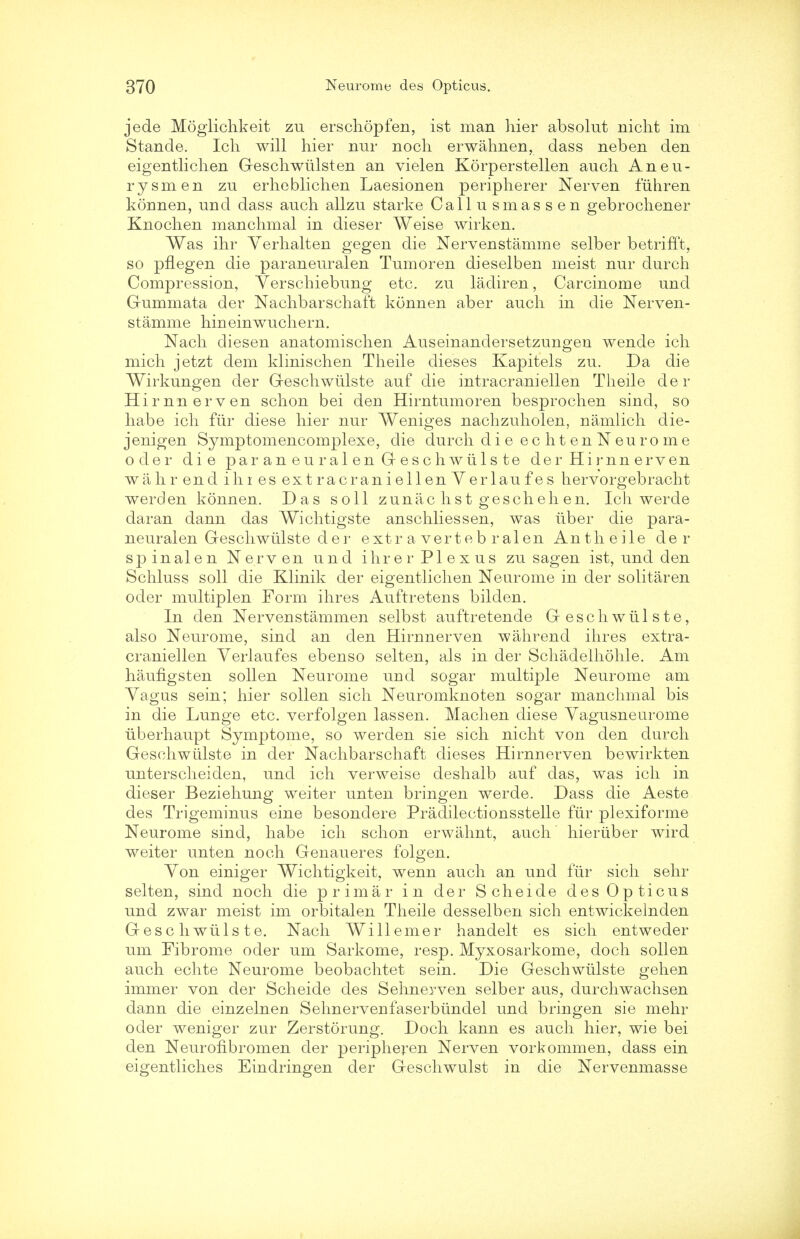 jede Moglichkeit zu erschopfen, ist man hier absolut nicht im Stande. Ich will hier nur nocli erwahnen, dass neben den eigentlichen Geschwiilsten an vielen Korperstellen audi Aneu- rysm en zu erheblichen Laesionen peripherer Nerven fuhren konnen, und dass audi allzu starke Callusmassen gebrochener Knochen manchmal in dieser Weise wirken. Was ihr Yerlialten gegen die Nervenstamme selber betrifft, so pflegen die paraneuralen Tumoren dieselben meist nur durch Compression, Yerschiebung etc. zu ladiren, Carcinome und Gummata der Nachbarschaft konnen aber auch in die Nerven- stamme hineinwuchern. Nach diesen anatomischen Auseinandersetzungen wende ich mich jetzt dem klinischen Theile dieses Kapitels zu. Da die Wirkungen der Geschwulste auf die intracraniellen Theile der Hirnn erven schon bei den Hirntumoren besprochen sind, so habe ich fur diese hier nur Weniges nachzuholen, namlich die- jenigen Symptomencomplexe, die durch di e ec ht en N euro me oder die paraneuralen Greschwiilste de r Hi rnn erven wahr end ihi es extracraniellenYerlaufes hervorgebracht werden konnen. Das soil zunac list gescheh en. Ich werde daran dann das Wichtigste anschliessen, was iiber die para- neuralen Geschwulste der extra verteb ralen Antheile der sp inalen Nerv en und ihrer Plexus zu sagen ist, und den Schluss soil die Klinik der eigentlichen Neurome in der solitaren oder multiplen Form ihres Auftretens bilden. In den Nervenstammen selbst auftretende Geschwulste, also Neurome, sind an den Hirnnerven wahrend ihres extra- craniellen Yerlaufes ebenso selten, als in der Schadeihohle. Am haufigsten sollen Neurome und sogar multiple Neurome am Yagus sein; hier sollen sich Neuromknoten sogar manchmal bis in die Lunge etc. verfolgen lassen. Machen diese Yagusneurome iiberhaupt Symptome, so werden sie sich nicht von den durch Geschwulste in der Nachbarschaft dieses Hirnnerven bewirkten unterscheiden, und ich verweise deshalb auf das, was ich in dieser Beziehung weiter unten bringen werde. Dass die Aeste des Trigeminus eine besondere Pradilectionsstelle fiir plexiforme Neurome sind, habe ich schon erwahnt, audi hieriiber wird weiter unten noch Genaueres folgen. Yon einiger Wichtigkeit, wenn auch an und fiir sich sehr selten, sind noch die primar in der Scheide des Opticus und zwar meist im orbitalen Theile desselben sich entwickelnden Gesc h wiils te. Nach Will erner handelt es sich entweder um Fibrome oder um Sarkome, resp. Myxosarkome, doch sollen auch echte Neurome beobachtet sein. Die Geschwulste gehen immer von der Scheide des Sehnerven selber aus, durchwachsen dann die einzelnen Sehnervenfaserbiindel und bringen sie mehr oder weniger zur Zerstorung. Doch kann es auch hier, wie bei den Neurofibromen der peripheren Nerven vorkommen, dass ein eigentliches Eindringen der Geschwulst in die Nervenmasse