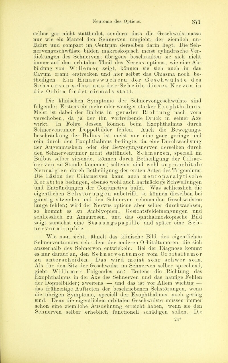 selber gar nicht stattfindet, sondern dass die Geschwulstmasse nur wie ein Mantel den Sehnerven umgiebt, der ziemlich un- ladirt und compact im Centrum derselben darin liegt. Die Seh- nervengeschwiilste bilden makroskopisch meist cylindnsche Yer- dickungen des Sehnerven; iibrigens beschranken sie sich nicht immer auf den orbitalen Theil des Nervus opticus; wie eine Ab- bildung von Willemer zeigt, konnen sie sich auch in das Cavum cranii erstrecken und hier selbst das Chiasma noch be- theiligen. Ein Hmau s wu ch em der Geschwiilste des Sehnerven selbst aus der Scheide dieses Nerven in die Orbita findet niemals statt. Die klinischen Symptome der Sehnervengeschwulste sind folgende: Erstens ein mehr oder weniger starker Exophthalmos. Meist ist dabei der Bulbus in g era der Richtung nach vorn verschoben, da ja der ihn vortreibende Druck in seiner Axe wirkt. In Folge dessen konnen beim Exophthalmus durch Sehnerventumor Doppelbilder fehlen. Auch die Bewegungs- beschrankung der Bulbus ist meist nur eine ganz geringe und rein durch den Exophthalmus bedingte, da eine Durchwachsung der Augenmuskeln oder der Bewegungsnerven derselben durch den Sehnerventumor nicht stattfindet. Schmerzen, speciell im Bulbus selber sitzende, konnen durch Betheiligung der Ciliar- nerven zu Stande kommen; seltener sind wohl supraorbitale Neuralgien durch Betheiliguug des ersten Astes des Trigeminus. Die Lasion der Ciliarnerven kann auch neuroparalytische Keratitis bedingen, ebenso wohl auch hartnackige Schwellungen und Entztinduugen der Coujunctiva bulbi. Was schliesslich die eigentlichen Sehstorungen anbetrifFt, so konnen dieselben bei giinstig sitzerden und den Sehnerven schonenden Geschwiilsten lange fehlen; wird der Nervus opticus aber selber durchwachsen, so kommt es zu Amblyopien, Gesichtsfeldeinengungen und schliesslich zu Amaurosen, und das ophthalmoskopische Bild zeigt zunachst eine Stauungspapille und spater eine S eli- ne rvenatrop hie. Wie man sieht, ahnelt das klinische Bild des eigentlichen Sehnerventumors sehr dem der anderen Orbitaltumoren, die sich ausserhalb des Sehnerven entwickeln. Bei der Diagnose kommt es nur darauf an, den Sehnerventumor vom Orbitaltumor zu unterscheiden. Das wird meist sehr schwer sein. Als fur den Sitz der Geschwulst im Sehnerven selber sprechend, giebt Willemer Folgendes an: Erstens die Bichtung des Exophthalmus in der Axe des Sehnerven und das hauflge Fehlen der Doppelbilder; zweitens — und das ist vor Allem wichtig — das friihzeitige Auftreten der beschriebenen Sehstorungen, wenn die iibrigen Symptome, speciell der Exophthalmus, noch gering sind. Denn die eigentlichen orbitalen Geschwulste miissen immer schon eirie ziemliche Ausdehnung erreicht haben, wenn sie den Sehnerven selber erheblich functionell schadigen sollen. Die 24*