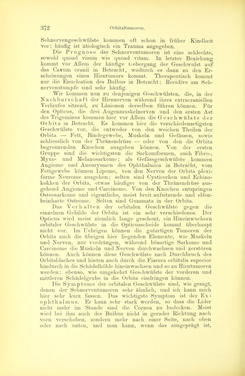 Sehnervengeschwiilste kommen oft schon in friiher Kindlieit vor; haufig ist atiologisch ein Trauma angegeben. Die Prognose der Sehnerventumoren ist eine schlechte, sowohl quoad visum wie quoad vitam. In letzter Beziehung kommt vor Allem der haunge uebergang der Geschwulst auf das Cavum cranii in Betracht, wodurch es dann zu den Er- scheinungen eines Hirntumors kommt. Therapeutisch kommt nur die Enucleation des Bulbus in Betracht; Recidive am Seh- nervenstumpfe sind sehr haufig. Wir kommen nun zu denjenigen Geschwiilsten, die, in der N achbarschaft der Hirnnerven wahrend ihres extracraniellen Verlaufes sitzend, zu Lasionen derselben fiihren konnen. Fur den Opticus, die drei Augenmuskelnerven und den ersten Ast des Trigeminus kommen hier vor Allem die G esch wills te der Orb it a in Betracht. Es kommen hier die verschiedenartigsten Geschwtilste vor, die entweder von den weichen Theilen der Orbita — Fett, Bindegewebe, Muskeln und Gefassen, sowie schliesslich von der Thranendruse — oder von den die Orbita begrenzenden Knochen ausgehen konnen. Yon der ersten Gruppe sind die wichtigsten die Sarkomformen, auch Fibro-, Myxo- und Melanosarkome; als Gefassgeschwulste kommen Angiome und Aneurysmen des Ophthalmica in Betracht, vom Fettgewebe konnen Lipome, von den Nerven der Orbita plexi- forme Neurome ausgehen; selten sind Cysticerken und Echino- kokken der Orbita, etwas haufiger von der Thranendruse aus- gehend Angiome und Carcinome. Von den Knochen entspringen Osteosarkome und eigentliche, meist breit aufsitzende und elfen- beinharte Osteome. Selten sind Gummata in der Orbita. Das Verhalten der orbitalen Geschwiilste gegen die einzelnen Gebilde der Orbita ist ein sehr verschiedenes. Der Opticus wird meist ziemlich lange geschont, ein Hineinwuchern orbitaler Geschwiilste in die Opticusscheide kommt iiberhaupt nicht vor. Im Uebrigen konnen die gutartigen Tumoren der Orbita auch die iibrigen hier liegenden Elemente, wie Muskeln und Nerven, nur verdrangen, wahrend bosartige Sarkome und Carcinome die Muskeln und Nerven durchwachsen und zerstoren konnen. Auch konnen diese Geschwiilste nach Durchbruch des Orbitaldaches und hinten auch durch die Fissura orbitalis superior hindurch in die Schadelhohle hineinwachsen und so zu Hirntumoren werden; ebenso, wie umgekehrt Geschwiilste der vorderen und mittleren Schadelgrube in die Orbita eindringen konnen. Die Symptome der orbitalen Geschwiilste sind, wie gesagt, denen der Sehnerventumoren sehr ahnlich, und ich kann mich hier sehr kurz fassen. Das wichtigste Symptom ist der Ex- ophthalmus. Er kann sehr stark werden, so dass die Lider nicht mehr im Stande sind die Cornea zu beclecken. Meist wird bei ihm auch der Bulbus nicht in gerader Richtung nach vorn verschoben, sondern mehr nach einer Seite, nach oben oder nach unten, und man kann, wenn das ausgepragt ist,