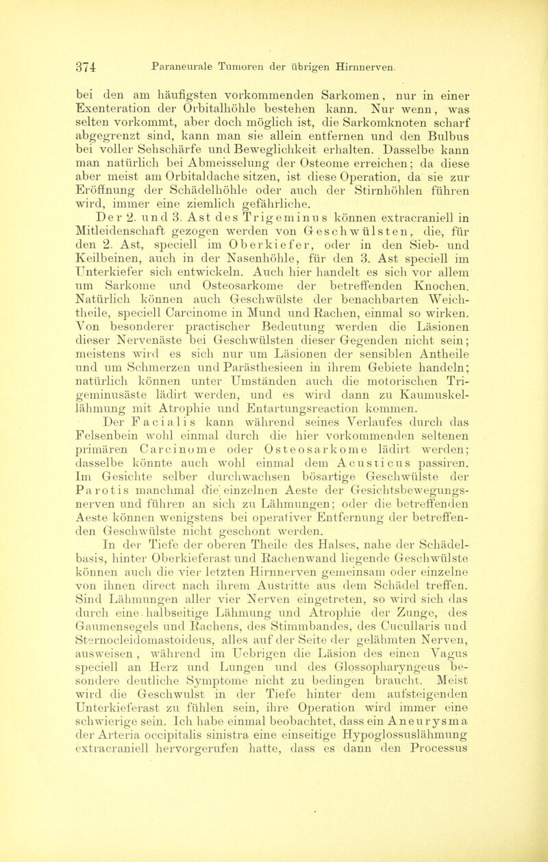 bei den am haufLgsten vorkommenden Sarkomen, nur in einer Exenteration der Orbitalhohle bestehen kann. Nur wenn, was selten vorkommt, aber doch moglich ist, die Sarkomknoten scharf abgegrenzt sind, kann man sie allein entfernen und den Bulbus bei voller Sehscharfe und Beweglichkeit erhalten. Dasselbe kann man nattirlich bei Abmeisselung der Osteome erreichen; da diese aber meist am Orbitaldache sitzen, ist diese Operation, da sie zur Eroffnung der Schadelhohle oder auch der Stirnhohlen fiihren wird, immer eine ziemlich gefahrliche. Der 2. und 3. Ast des Trigeminus konnen extracraniell in Mitleidenschaft gezogen werden von Geschwiilsten, die, fur den 2. Ast, speciell im Oberkiefer, oder in den Sieb- und Keilbeinen, auch in der Nasenhohle, far den 3. Ast speciell im Unterkiefer sich entwickeln. Auch hier handelt es sich vor allem um Sarkome und Osteosarkome der betrefTenden Knochen. Nattirlich konnen auch Geschwtilste der benachbarten Weich- theile, speciell Carcinome in Mund und Rachen, einmal so wirken. Yon besonderer practischer Bedeutung werden die Lasionen dieser Nervenaste bei Geschwiilsten dieser Gegenden nicht sein; meistens wird es sich nur um Lasionen der sensiblen Antheile und um Schmerzen und Parasthesieen in ihrem Gebiete handeln; nattirlich konnen unter Umstanden auch die motorischen Tri- geminusaste ladirt werden, und es wird dann zu Kaumuskel- lahmung mit Atrophie und Entartungsreaction kommen. Der Facialis kann wahrend seines Yerlaufes durch das Felsenbein wohl einmal durch die hier vorkommenden seltenen primaren Carcinome oder Osteosarkome ladirt werden; dasselbe konnte auch wohl einmal clem Acusticus passirem Im Gesichte selber durchwachsen bosartige Geschwtilste der Pa rot is manchmal die'einzelnen Aeste der Gesichtsbewegungs- nerven und ftihren an sich zu Lahmungen; oder die betrefTenden Aeste konnen wenigstens bei operativer Entfernung der betrefTen- den Geschwtilste nicht geschont werden. In der Tiefe der oberen Theile des Halses, nahe der Schadel- basis, hinter Oberkieferast und Rachenwand liegende Geschwiilste konnen auch die vier letzten Hirnnerven gemeinsam oder einzelne von ihnen direct nach ihrem Austritte aus dem Schadel treffen. Sind Lahmungen aller vier Nerven eingetreten, so wird sich das durch eine halbseitige Lahmung und Atrophie der Zunge, des Gaumensegels und Rachens, des Stimmbandes, des Cucullaris und Sternocleidomastoideus, alles auf der Seite der gelahmten Nerven, ausweisen, wahrend im Uebrigen die Lasion des einen Yagus speciell an Herz und Lungen und des Glossopharyngeus be- sondere deutliche Symptome nicht zu bedingen braucht. Meist wird die Geschwulst in der Tiefe hinter dem aufsteigenden Unterkieferast zu ftihlen sein, ihre Operation wird immer eine schwierige sein. Ich habe einmal beobachtet, dass ein Aneurysm a der Arteria occipitalis sinistra eine einseitige Hypoglossuslahmung extracraniell hervorgerufen hatte, dass es dann den Processus