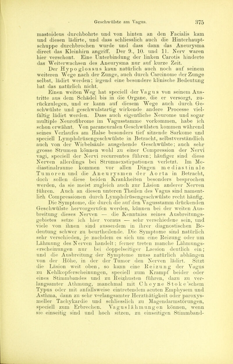 mastoideus dnrchbohrte -and von hinten an den Facialis kam imd diesen ladirte, und dass schliesslich auch die Hinterhaupt- schuppe dirrchbrochen wurde nnd dass dann das Aneurysma direct das Kleinhirn angriff. Der 9., 10. nnd 11. Nerv waren hier verschont. Erne Unterbindung der linken Carotis hinderte das Weiterwachsen des Aneurysma nur anf kurze Zeit. Der Hypoglossns kann naturlich anch noch anf seinem weiteren Wege nach der Zurige, anch dnrch Carcinome der Znnge selbst, ladirt werden; irgend eine besondere klinische Bedentung hat das naturlich nicht. Einen weiten Weg hat speciell derVagns von seinem Aus- tritte ans dem Schadel bis in die Organe, die er versorgt, zu- riickzulegen, und er kann anf diesem Wege anch dnrch Gre- schwiilste nnd geschwulstartig wirkende andere Processe viel- faltig ladirt werden. Dass anch eigentliche Neurome nnd sogar multiple Neurofibrome im Yagnsstamme vorkommen, habe ich schon erwahnt. Von paranenralen Geschwiilsten kommen wahrend seines Yerlanfes am Halse besonders tief sitzende Sarkome nnd speciell Lymphdrusengeschwulste in Betracht, selbstverstandlich auch von der Wirbelsaule ansgehende Geschwiilste; anch sehr grosse Strum en konnen wohl zu einer Compression der Nervi vagi, speciell der Nervi recnrrentes fuhren; haufiger sind diese Nerven allerdings bei Strumaexstirpationen verletzt. Im Me- diastinalraume kommen vor alien Dingen mediastinale Turn or en und die Aneurysmen der Aorta in Betracht, doch sollen diese beiden Krankheiten besonders besprochen werden, da sie meist zugleich auch zur Lasion anderer Nerven fuhren. Auch an diesen unteren Theilen des Yagns sind nament- lich Compressionen dnrch Lymphclrusengeschwulste recht haufig. Die Symptome, die dnrch die anf den Yagusstamm driickenden Geschwiilste hervorgerufen werden, konnen bei der weiten Aus- breitung dieses Nerven — die Kenntniss seines Ausbreitungs- gebietes seize ich hier vorans — sehr verschiedene sein, und viele von ihnen sind ausseidem in ihrer diagnostischen Be- deutung schwer zu beurtheilende. Die Symptome sind naturlich sehr verschieclen, je nachdem es sich um eine Heizung oder um Lahmung des Nerven handelt; ferner treten manche Lahmungs- erscheinungen nur bei doppelseitiger Laesion deutlich ein; und die Ausbreituug der Symptome muss naturlich abhangen von der Hohe, in der der Tumor den Nerven ladirt. Sitzt die Lasion weit oben, so kann eine Eeizung der Vagus zu Kehlkopferscheinungen, speciell zum Krampf beider oder eines Stimmbandes und zu fieizhusten fiihren, dazu zu ver- langsamter Athmuug, manchmal mit Cheyne Stoke 'schem Typus oder mit anfallsweise eintretendem acuten Emphysem und Asthma, dann zu sehr verlangsamter Herzthatigkeit oder paroxys- meller Tachykardie und schliesslich zu Magendarmstorungen, speciell zum Erbrechen. Va gn s 1 a hmung en konnen, wenn sie einseitig sind und hoch sitzen, zu einseitigen Stimmband-