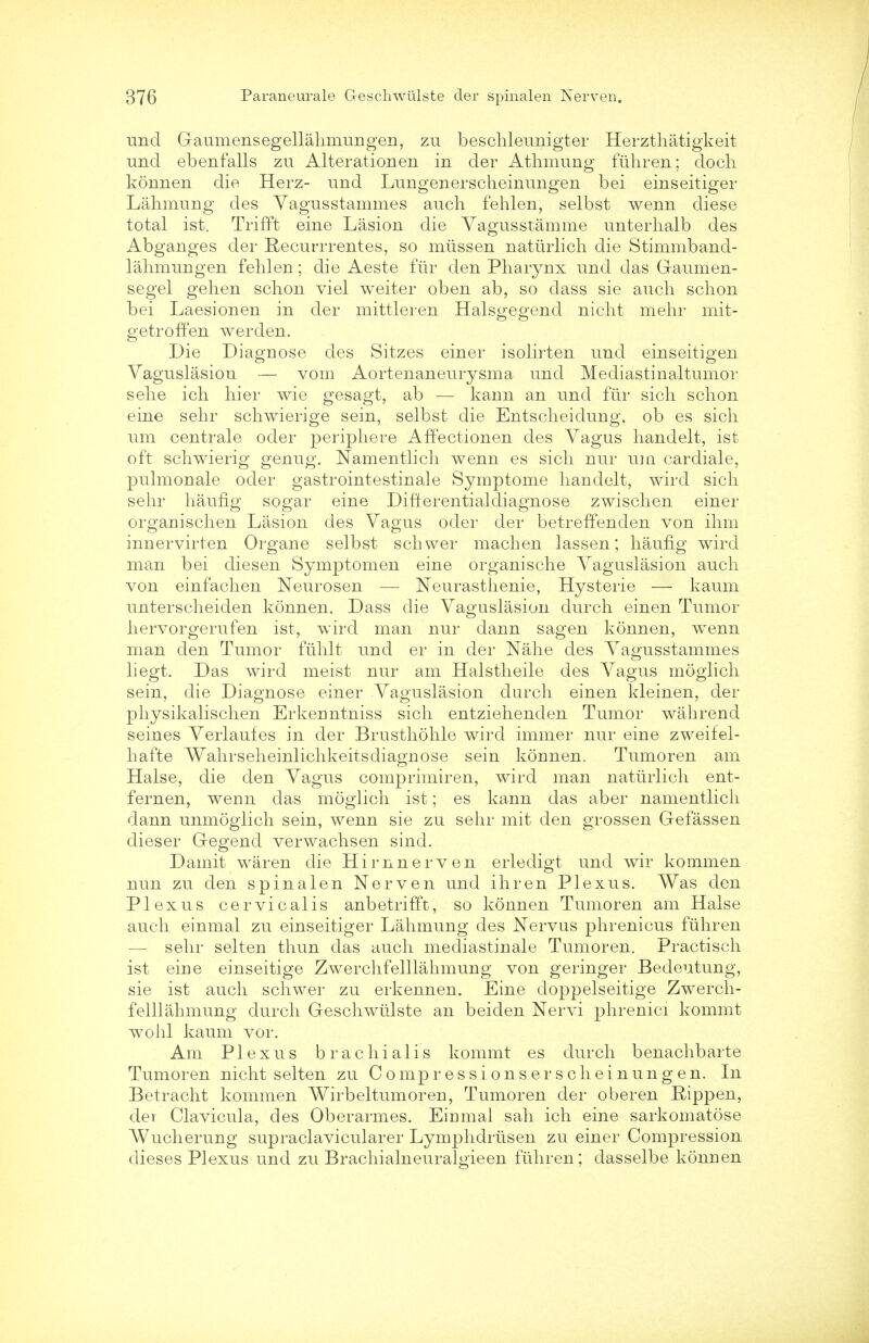 unci Gaumensegellahmungen, zu beschleunigter Herzthatigkeit unci ebenfalls zu Alterationen in der Atlimung fiihren; doch konnen die Herz- und Lungenerscheinungen bei einseitiger Lahmung des Vagusstammes auch fehlen, selbst wenn diese total ist. Trifft eine Lasion die Vagusstamme unterhalb des Abganges der Recurrrentes, so miissen natiirlich die Stimmband- lahmungen fehlen; die Aeste fur den Pharynx und das Gaumen- segel gehen schon viel weiter oben ab, so class sie auch schon bei Laesionen in der mittleren Halsgegend nicht mehr mit- getroffen werden. Die Diagnose des Sitzes einer isolirten unci einseitigen Vaguslasion — vom Aortenaneurysma unci Mediastinaltumor sehe ich hier wie gesagt, ab — kann an und fur sich schon eine sehr schwierige sein, selbst die Entscheiclung, ob es sich um centrale ocler periphere Affectionen des Vagus handelt, ist oft schwierig genug. Namentlich wenn es sich nur um cardiale, pulmonale ocler gastrointestinale Symptome hanclelt, wird sich sehr haufig sogar eine Difterentialdiagnose zwischen einer organischen Lasion des Vagus oder cler betreffenclen von ihm innervirten Organe selbst schwer machen lassen; haufig wird man bei cliesen Symptomen eine organische Vaguslasion auch von einfachen Neurosen — Neurasthenie, Hysterie — kaum unterscheiden konnen. Dass die Vaguslasion durch einen Tumor hervorgerufen ist, wird man nur clann sagen konnen, wenn man den Tumor fiihlt und er in der Nahe des Vagusstammes liegt. Das wird meist nur am Halstheile des Vagus moglich sein, die Diagnose einer Vaguslasion durch einen kleinen, der physikalischen Erkermtniss sich entziehenclen Tumor wahrend seines Verlaufes in der Brusthohle wird immer nur eine zweifel- hafte Wahrseheinlichkeitsdiagnose sein konnen. Tumoren am Halse, die clen Vagus comprimiren, wird man natiirlich ent- fernen, wenn das moglich ist; es kann das aber namentlich dann unmoglich sein, wenn sie zu sehr mit den grossen Gefassen clieser Gegencl verwachsen sind. Damit waren die Hirnnerven erledigt und wir kommen nun zu den spinalen Nerven unci ihren Plexus. Was den Plexus cervicalis anbetrifft, so konnen Tumoren am Halse auch einmal zu einseitiger Lahmung des Nervus phrenicus fiihren — sehr selten thun das auch mediastinale Tumoren. Practisch ist eirie einseitige Zwerchfelllahmung von geringer Bedeutung, sie ist auch schwer zu erkennen. Eine cloppelseitige Zwerch- felllahmung durch Geschwiilste an beiden Nervi phrenici kommt wohl kaum vor. Am Plexus brachial is kommt es durch benachbarte Tumoren nicht selten zu Compr essi onser scheinungen. In Betracht kommen Wirbeltumoreu, Tumoren der oberen Rippen, cler Clavicula, des Oberarmes. Eimnal sah ich eine sarkomatose Wucherung supraclavicularer Lymphdrtisen zu einer Compression dieses Plexus und zu Brachialneuralgieen fiihren; classelbe konnen