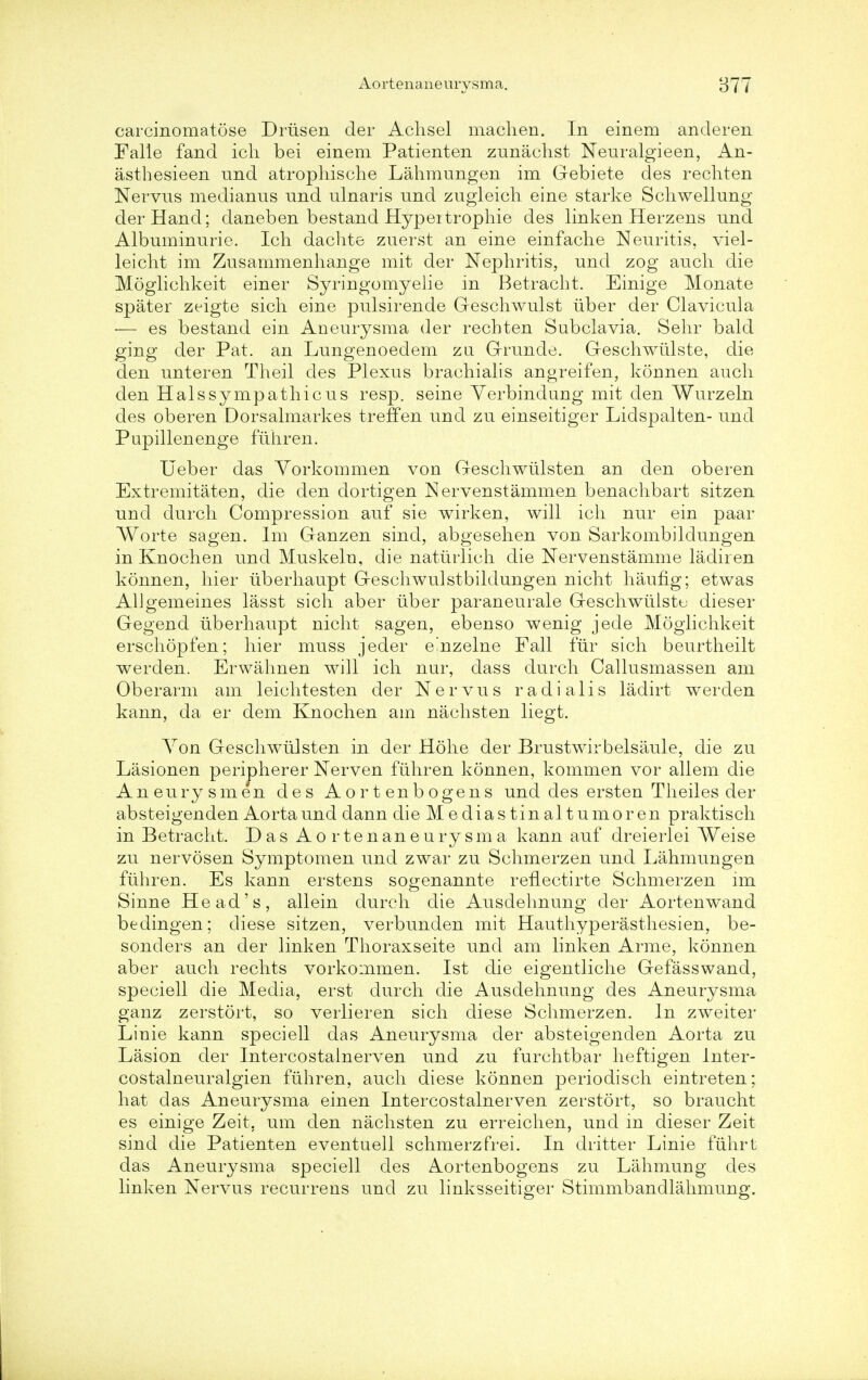 carcinomatose Driisen der Achsel niachen. In einem ancleren Falle fand icli bei einem Patienten zunachst Neuralgieen, An- asthesieen und atrophische Lahmungen im Gebiete des rechten Nervus medianus und ulnaris und zugleich eine starke Schwellung der Hand; daneben bestand Hypertrophie des linken Herzens und Albuminuric. Ich dachte zuerst an eine einfaclie Neuritis, viel- leicht im Zusammenhange mit der Nephritis, und zog aucli die Moglichkeit einer Syringomyelic in Betracht. Einige Monate spater zeigte sich eine pulsirende Geschwulst uber der Clavicula — es bestand ein Aneurysma der rechten Subclavia. Sehr bald ging der Pat. an Lungenoedem zu Grunde. Geschwiilste, die den unteren Theil des Plexus brachialis angreifen, konnen aucli den Halssympathicus resp. seine Yerbindung mit den Wurzeln des oberen Dorsalmarkes treffen und zu einseitiger Lidspalten- und Pupillenenge fiihren. Ueber das Yorkommen von Geschwiilsten an den oberen Extremitaten, die den dortigen Nervenstammen benachbart sitzen und durch Compression auf sie wirken, will ich nur ein paar Worte sagen. Im Ganzen sind, abgesehen von Sarkombildungen in Knochen und Muskeln, die naturlieh die Nervenstamme ladir en konnen, hier iiberhaupt Geschwulstbildungen nicht haufig; etwas AUgemeines lasst sich aber uber paraneurale Geschwtilstu dieser Gegend iiberhaupt nicht sagen, ebenso wenig jede Moglichkeit erschopfen; hier muss jeder einzelne Fall fur sich beurtheilt werden. Erwahnen will ich nur, dass durch Callusmassen am Oberarm am leichtesten der N e r v u s r a d i a 1 i s ladirt werden kann, da er dem Knochen am nachsten liegt. Yon Geschwiilsten in der Hohe der Brustwirbelsaule, die zu Liisionen peripherer Nerven fiihren konnen, kommen vor allem die Aneurysmen des Aortenbogens und des ersten Theiles der absteigenden Aorta und dann die Mediastinaltumoren praktisch in Betracht. Das Aor ten aneurysm a kann auf dreierlei Weise zu nervosen Symptomen und zwar zu Schmerzen und Lahmungen fiihren. Es kann erstens sogenannte reflectirte Schmerzen im Sinne Head's, allein durch die Ausdehnung der Aortenwand bedingen; diese sitzen, verbunden mit Hauthyperasthesien, be- sonders an der linken Thoraxseite und am linken Arme, konnen aber aucli rechts vorkommen. 1st die eigentliche Gefasswand, speciell die Media, erst durch die Ausdehnung des Aneurysma ganz zerstort, so verlieren sich diese Schmerzen. In zweiter Linie kann speciell das Aneurysma der absteigenden Aorta zu Lasion der Intercostalnerven und zu furchtbar heftigen Inter- costalneuralgien fiihren, aucli diese konnen periodisch eintreten; hat das Aneurysma einen Intercostalnerven zerstort, so braucht es einige Zeit. urn den nachsten zu erreichen, und in dieser Zeit sind die Patienten eventuell schmerzfrei. In dritter Linie fiihrt das Aneurysma speciell des Aortenbogens zu Lahmung des linken Nervus recurrens und zu linksseitiger Stimmbandlahmung.