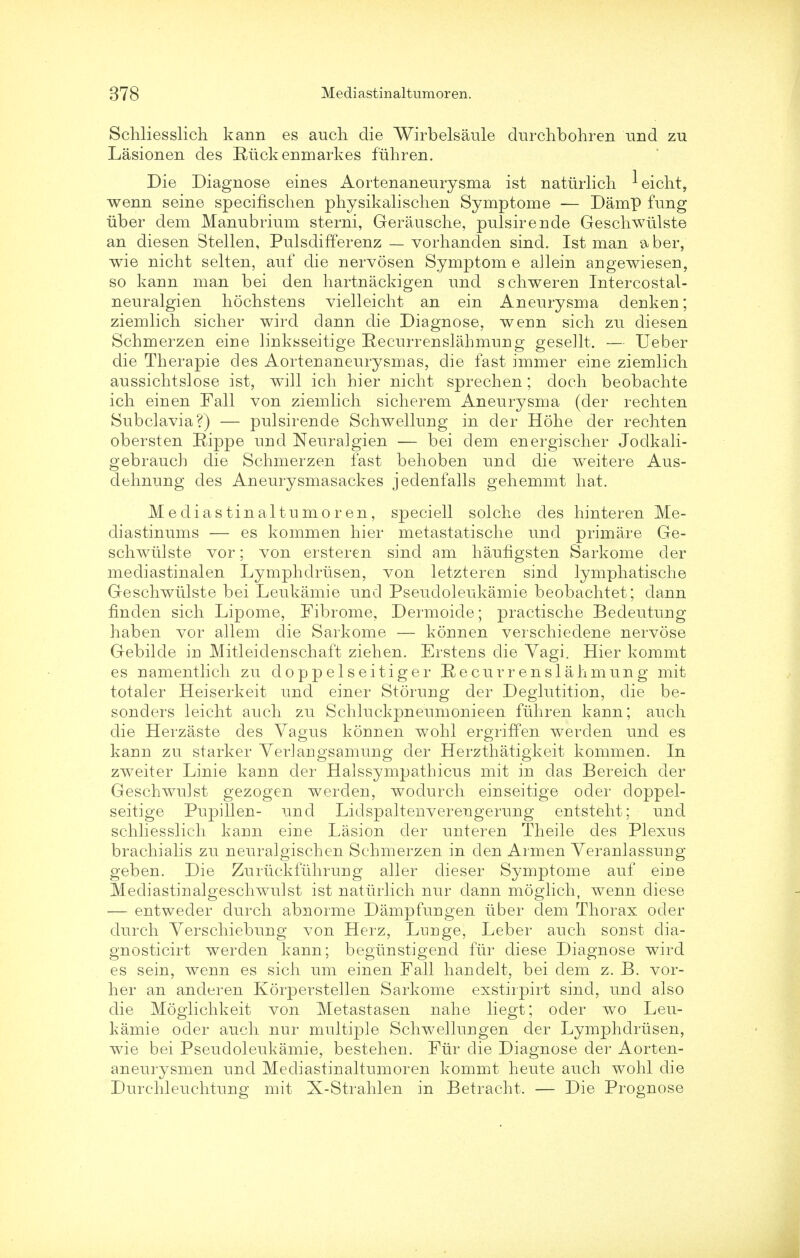 Schliesslich kann es auch die Wirbelsaule durchbohren und zu Lasionen des Riickenmarkes fuhren. Die Diagnose eines Aortenaneurysma ist natiirlich -^eicht, wenn seine specifischen physikalischen Symptome — Damp fung iiber dem Manubrium sterni, Gerausche, pulsirende Gesch.wu.lste an diesen Stellen, Pulsdifferenz — vorhanden sind. Ist man aber, wie nicht selten, auf die nervosen Symptom e allein angewiesen, so kann man bei den hartnackigen und schweren Intercostal- neuralgien hochstens vielleicht an ein Aneurysma denken; ziemlich sicher wird dann die Diagnose, wenn sich zu diesen Schmerzen eiiie linksseitige Recurrenslahmung gese]lt. — Ueber die Tberapie des Aortenaneurysmas, die fast immer eine ziemlicb aussichtslose ist, will ich hier nicht sprechen; doch beobachte ich einen Fall von ziemlich sicherem Aneurysma (der rechten Subclavia?) — pulsirende Schwellung in der Hohe der rechten obersten Rippe und Neuralgien — bei dem energischer Jodkali- gebrauch die Schmerzen fast behoben und die weitere Aus- dehnung des Aneurysmasackes jedenfalls gehemmt hat. Mediastinaltumoren, speciell solche des hinteren Me- diastinums — es kommen hier metastatische und primare Ge- schwiilste vor; von ersteren sind am haufigsten Sarkome der mediastinalen Lymphdriisen, von letzteren sind lymphatische Geschwiilste bei Leukamie und Pseudoleukamie beobachtet; dann finden sich Lipome, Fibrome, Dermoide; practische Bedeutuug haben vor allem die Sarkome — konnen verschiedene nervose Gebilde in Mitleidenschaft ziehen. Erstens die Vagi. Hier kommt es namentlich zu doppelseitiger Recur reus 1 ah mung mit totaler Heiserkeit und einer Storung der Deglutition, die be- sonders leicht auch zu Schluckpneumonieen fuhren kann; auch die Herzaste des Vagus konnen wohl ergriffen werclen und es kann zu starker Verlangsamung der Herzthatigkeit kommen. In zweiter Linie kann der Halssympathicus mit in das Bereich der Geschwulst gezogen werden, wodurch einseitige oder doppel- seitige Pupillen- und Lidspaltenverengerung entsteht; und schliesslich kann eine Lasion der unteren Theile des Plexus brachialis zu neuralgischen Schmerzen in den Armen Veranlassnng geben. Die Zuruckfiihrung aller dieser Symptome auf eine Mediastinalgeschwulst ist natiirlich nur dann moglich, wenn diese — entweder durch abnorme Dampfungen iiber dem Thorax oder durch Verschiebung von Herz, Lunge, Leber auch sonst clia- gnosticirt werden kann; begiinstigend fiir diese Diagnose wird es sein, wenn es sich um einen Fall handelt, bei clem z. B. vor- her an anderen Korperstellen Sarkome exstirpirt sind, und also die Moglichkeit von Metastasen nahe liegt; oder wo Leu- kamie oder auch nur multiple Schwellungen der Lymphdriisen, wie bei Pseudoleukamie, bestehen. Fiir die Diagnose der Aorten- aneurysmen und Mediastinaltumoren kommt heute auch wohl die Durchleuchtung mit X-Strahlen in Betracht. — Die Prognose