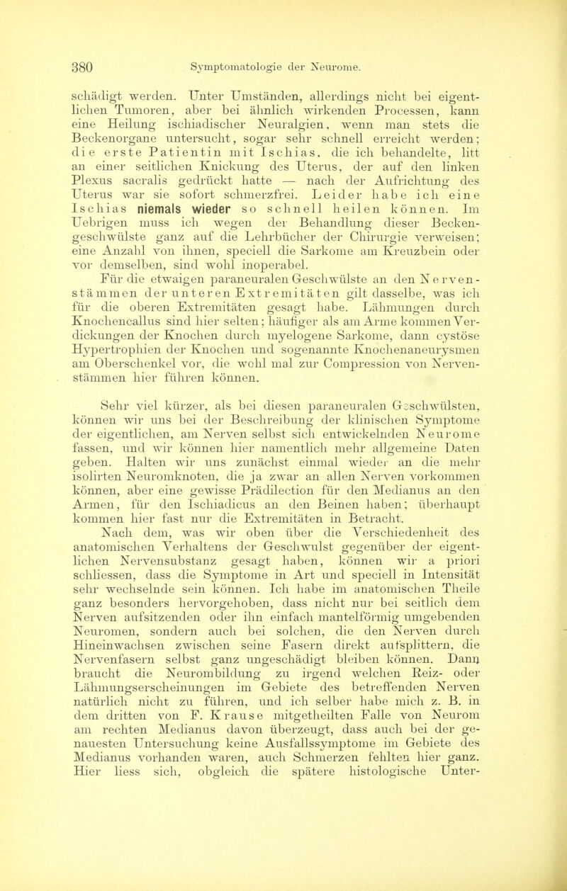 schadigt werden. Unter Umstanden, allerdings nicht bei eigent- lichen Tumoren, aber bei ahnlich wirkenden Processen, kann erne Heilung ischiadischer Neuralgien, wenn man stets die Beckenorgane untersucht, sogar sehr sclmell erreicht werden; die erste Patientin mit Ischias, die ich behandelte, litt an einer seitlichen Knickung des Uterus, der auf den linken Plexus sacralis gedriickt hatte — nacli der Aufrichtung des Uterus war sie sofort schmerzfrei. Leider liabe ich eine Ischias niemals wieder so sclmell heilen konnen. Im Uebrigen muss ich wegen der Behandlung dieser Becken- geschwulste ganz auf die Lehrbiicher der Chirurgie verweisen; eine Anzahl von ihnen, speciell die Sarkome am Kreuzbein oder vor demselben, sind wohl inoperabel. Pur die etwaigen paraneuralen Geschwiilste an den N erven- stammen der unter en Ext re mi tat en gilt dasselbe, was icli fur die oberen Extremitaten gesagt liabe. Lahmungen durch Knochencallus sind hier selten; hauflger als am Arme kommenVer- dickungen der Knochen durcli myelogene Sarkome, dann cystose Hypertropliien der Knochen und sogenannte Knochenaneurysmen am Oberschenkel vor, die wohl mal zur Compression von Nerven- stammen hier fiihren konnen. Sehr viel kiirzer, als bei diesen paraneuralen Gsschwiilsten, konnen wir uns bei der Beschreibung der klinischen Symptome der eigentlichen, am Nerven selbst sich entwickelnden Neurome fassen, und wir konnen hier namentlich mehr allgemeine Daten geben. Halten wir uns zunachst einmal wieder an die mehr isolirten Neuromknoten, die ja zwar an alien Nerven vorkornmen konnen, aber eine gewisse Predilection fur den Medianus an den Armen, fiir den Ischiadicus an den Beinen haben; iiberhaupt kommen hier fast nur die Extremitaten in Betracht. Nach dem, was wir oben iiber die Yerschiedenheit des anatomischen Yerhaltens der Geschwulst gegeniiber der eigent- lichen Nervensubstanz gesagt haben, konnen wir a priori schliessen, dass die Symptome in Art und speciell in Intensitat sehr wechselnde sein konnen. Ich habe im anatomischen Theile ganz besonders hervorgehoben, dass nicht nur bei seitlich dem Nerven aufsitzenden oder ihn einfach mantelformig umgebenden Neuromen, sondern audi bei solchen, die den Nerven durch Hineinwachsen zwischen seine Fasern direkt aufsplittern, die Nervenfasern selbst ganz ungeschadigt bleiben konnen. Dann braucht die Neurombildung zu irgend welch en Reiz- oder Lahmungserscheinungen im Gebiete des betreffenden Nerven natiirlich nicht zu fiihren, und ich selber habe mich z. B. in dem dritten von F. Krause mitgetheilten Falle von Neurom am rechten Medianus davon uberzeugt, dass auch bei der ge- nauesten Untersuchung keine Ausfallssymptome im Gebiete des Medianus vorhanden waren, auch Schmerzen fehlten hier ganz. Hier liess sich, obgleich die spatere histologische Unter-