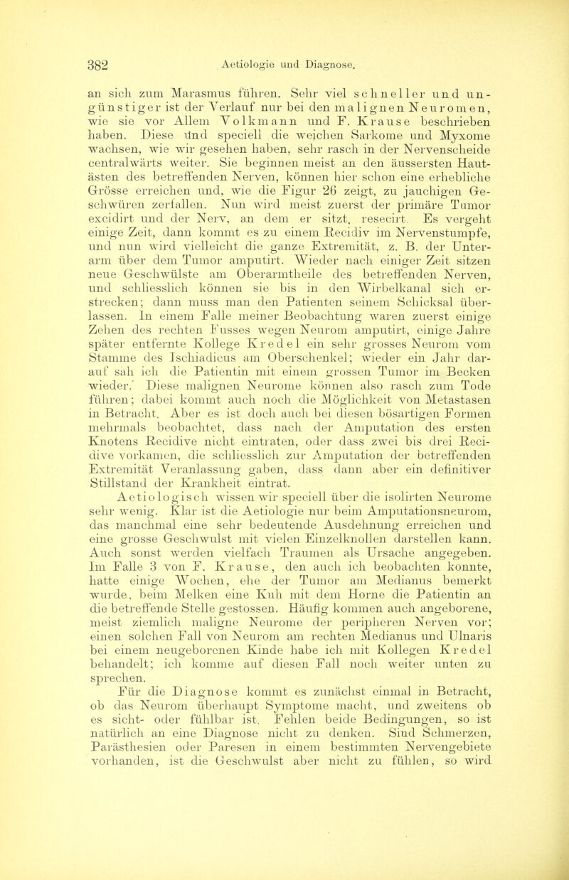 an sich zum Marasmus fiihren. Sehr viel schneller und un- giinstiger ist der Yerlauf nur bei den malignen Neuromen, wie sie vor Allem Volkmann und F. Krause beschrieben haben. Diese Und speciell die weichen Sarkome und Myxome wachsen, wie wir gesehen haben, sehr rasch in der Nervenscheide centralwarts weiter. Sie beginnen meist an den aussersten Haut- asten des betreffenden Nerven, konnen hier schon eine erhebliche Grosse erreichen und, wie die Figur 26 zeigt, zu jauchigen Ge- schwiiren zerfallen. Nun wird meist zuerst der primare Tumor excidirt und der Nerv, an dem er sitzt, resecirt. Es vergeht einige Zeit, dann kommt es zu einem Recidiv im Nervenstumpfe, und nun wird vielleicht die ganze Extremitat, z. B. der Unter- arm liber dem Tumor amputirt. Wieder nach einiger Zeit sitzen neue Geschwlilste am Oberarmtheile des betreffenden Nerven, und schliesslich konnen sie bis in den Wirbelkanal sich er- strecken; dann muss man den Patienten seinem Schicksal iiber- lassen. In einem Falle meiner Beobachtung waren zuerst einige Zehen des rechten Fusses wegen Neurom amputirt, einige Jahre spater entfernte Kollege Kredel ein sehr grosses Neurom vom Stamme des Ischiadicus am Oberschenkel; wieder ein Jahr dar- auf sah ich die Patientin mit einem grossen Tumor im Becken wieder.' Diese malignen Neurome konnen also rasch zum Tode fiihren; dabei kommt auch noch die Moglichkeit von Metastasen in Betracht. Aber es ist doch auch bei diesen bosartigen Formen mehrmals beobachtet, dass nach der Amputation des ersten Knotens Recidive nicht eintraten, oder dass zwei bis drei Reci- dive vorkamen, die schliesslich zur Amputation der betreffenden Extremitat Veranlassung gaben, dass dann aber ein definitiver Stillstand der Krankheit eintrat. Aetiologisch wissen wir speciell iiber die isolirten Neurome sehr wenig. Klar ist die Aetiologie nur beim Amputationsneurom, das man dim al eine sehr bedeutende Ausdehnung erreichen und eine grosse Geschwulst mit vielen Einzelknollen darstellen kann. Auch sonst werden vielfach Traumen als Ursache angegeben. Im Falle 3 von F. Krause, den auch ich beobachten konnte, hatte einige Wochen, ehe der Tumor am Medianus bemerkt wurde, beim Melken eine Kuh mit dem Home die Patientin an die betreffende Stelle gestossen. Haufig kommen auch angeborene, meist ziemlich maligne Neurome der peripheren Nerven vor; einen solchen Fall von Neurom am rechten Medianus und Ulnaris bei einem neugeborenen Kinde habe ich mit Kollegen Kredel behandelt; ich komme auf diesen Fall noch weiter unten zu sprechen. Ftir die Diagnose kommt es zunachst einmal in Betracht, ob das Neurom tiberhaupt Symptome macht, und zweitens ob es sicht- oder fiihlbar ist. Fehlen beide Bedingungen, so ist natiirlich an eine Diagnose nicht zu denken. Sind Schmerzen, Parasthesien oder Paresen in einem bestimmten Nervengebiete vorhanden, ist die Geschwulst aber nicht zu fiihlen, so wird