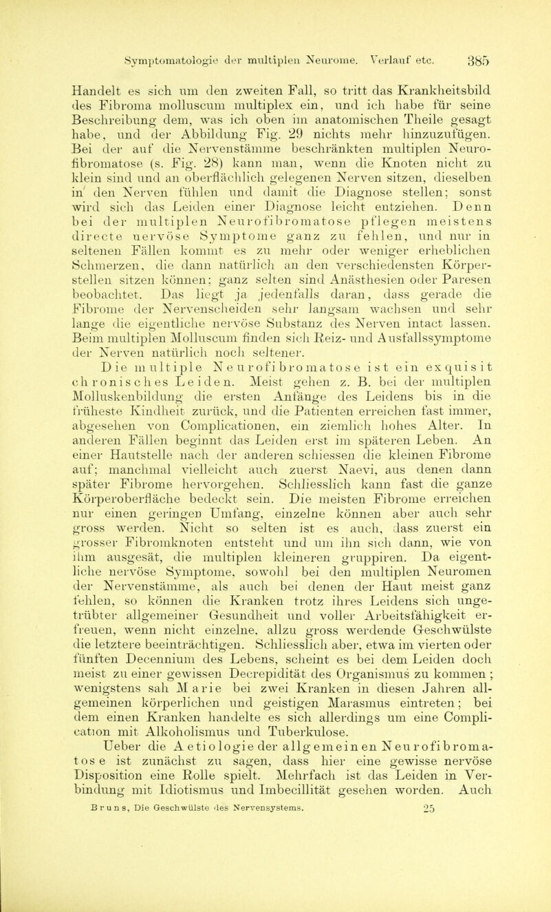 Handelt es sich nm den zweiten Fall, so tritt das Krankheitsbild des Fibroma molluscum multiplex ein, und ich habe fur seine Beschreibung dem, was ich oben im anatomischen Theile gesagt habe, und der Abbildung Fig. 29 nichts raehr hinzuzufugen. Bei der auf die Nervenstamme beschrankten multiplen Neuro- fibromatoses (s. Fig. 28) kann man, wenn die Knoten nicht zu klein sind und an oberflachlich gelegenen Nerven sitzen, dieselben in den Nerven fuhlen und damit die Diagnose stellen; sonst wird sich das Leiden einer Diagnose leicht entziehen. Denn bei der multiplen Neurofibromatose pflegen meistens directe nervose Symptome ganz zu fehlen, und nur in seltenen Fallen kommt es zu mehr oder weniger erheblichen Schmerzen, die dann natiirlich an den verschiedensten Korper- stellen sitzen konnen; ganz selten sind Anasthesien oder Paresen beobachtet. Das liegt ja jedenfalls daran, dass gerade die Fibrome der Nervenscheiden sehr langsam wachsen und sehr lange die eigentliche nervose Substanz des Nerven intact lassen. Beim multiplen Molluscum nnden sich Reiz- und Ausfallssymptome der Nerven natiirlich noch seltener. Die multiple Neurofibromatose ist ein exquisit chronisches Leiden. Meist gehen z. B. bei der multiplen Molluskenbildung die ersten Anfange des Leidens bis in die truheste Kindheit zuruck, und die Patienten erreichen fast immer, abgesehen von Complicationen, ein ziemlich hohes Alter. In ancleren Fallen beginnt das Leiden erst im spateren Leben. An einer Hautstelle nach der anderen schiessen die kleinen Fibrome auf; manchmal vielleicht auch zuerst Naevi, aus denen dann spater Fibrome hervorgehen. Schliesslich kann fast die ganze Korperoberflache bedeckt sein. Die meisten Fibrome erreichen nur einen geringen Umfang, einzelne konnen aber auch sehr gross werden. Nicht so selten ist es auch, dass zuerst ein grosser Fibromknoten entsteht und urn ihn sich dann, wie von ihm ausgesat, die multiplen kleineren gruppiren. Da eigent- liche nervose Symptome, sowohl bei den multiplen Neuromen der Nervenstamme, als auch bei denen der Haut meist ganz fehlen, so konnen die Kranken trotz ihres Leidens sich unge- trubter allgemeiner Gesundheit und voller Arbeitsfahigkeit er- freuen, wenn nicht einzelne, allzu gross werdende Geschwiilste die letztere beeintrachtigen. Schliesslich aber, etwa im vierten oder fiinften Decennium des Lebens, scheint es bei dem Leiden doch meist zu einer gewissen Decrepiditat des Organismus zu kommen ; wenigstens sah Marie bei zwei Kranken in diesen Jahren all- gemeinen korperlichen und geistigen Marasmus eintreten; bei dem einen Kranken handelte es sich allerdings um eine Compli- cation mit Alkoholismus und Tuberkulose. Ueber die A etiologie der allgemein en Neurofibroma- tose ist zunachst zu sagen, dass hier eine gewisse nervose Disposition eine Holle spielt. Mehrfach ist das Leiden in Ver- bindung mit Idiotismus und Imbecillitat gesehen worden. Auch Bruns, Die Geschwiilste des Nervensystems. 25