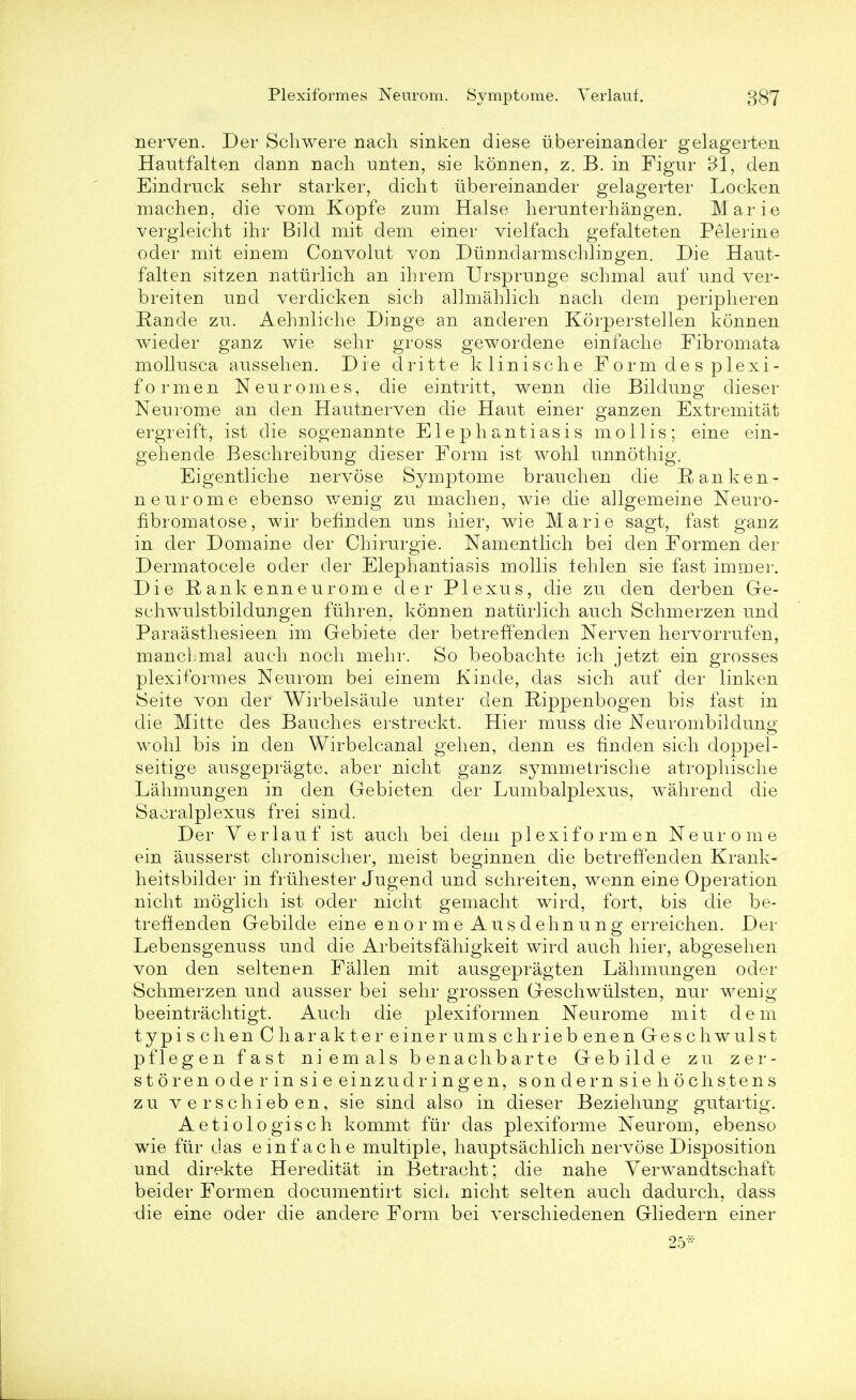 nerven. Der Schwere nach sinken diese ubereinander gelagerten Hautfalten dann nach unten, sie konnen, z. B. in Figur Bl, den Eindruck sehr starker, dicht ubereinander gelagerter Locken machen, die vom Kopfe zum Halse herunterhangen. Marie vergleicht ihr Bild mit dem einer vielfacli gefalteten Pelerine oder mit einem Convolut von Diinndarmschlingen. Die Haut- f alt en sitzen natiirlich an ihrem Ursprunge schmal auf nnd ver- breiten nnd verdicken sich allmahlich nach dem peripheren Rancle zu. Aehnliche Dinge an anderen Korperstellen konnen wieder ganz wie sehr gross gewordene einfache Fibromata mollusca aussehen. Die dritte klinische Form des plexi- formen Neuromes, die eintritt, wenn die Bildung dieser Neurome an den Hautnerven die Hant einer ganz en Extremitat ergreift, ist die sogenannte Elephantiasis mollis; eine ein- gehende Beschreibung dieser Form ist wohl unnothig. Eigentliche nervose Symptome branchen die Ranken- nenrome ebenso wenig zu machen, wie die allgemeine Neuro- fibromatose, wir befinden uns hier, wie Marie sagt, fast ganz in der Domaine der Chirurgie. Namentlich bei den Formen der Dermatocele oder cler Elephantiasis mollis tehlen sie fast immer. Die Eankenneurome der Plexus, die zu den derben Ge- schwulstbildungen fiihren, konnen natiirlich auch Schmerzen und Paraasthesieen im Gebiete der betreffenden Nerven hervorrufen, mancLmal auch noch mehr. So beobachte ich jetzt ein grosses plexiformes Neurom bei einem Kincle, das sich auf der linken iSeite von der Wirbelsaule unter den Rippenbogen bis fast in die Mitte des Bauches erstreckt. Hier muss die Neurombildung wohl bis in den Wirbelcanal gehen, denn es hnden sich doppel- seitige ausgepragte, aber nicht ganz symmetrische atrophische Lahmungen in den Gebieten der Lumbalplexus, wahrend die Sacralplexus frei sind. Der Verlauf ist auch bei dem p 1 e x i f o r m e n Neurome ein ausserst chronischer, meist beginnen die betreffenden Krank- heitsbilder in friihester Jugend und schreiten, wenn eine Operation nicht moglich ist oder nicht gemacht wird, fort, bis die be- treffenden Gebilde eine enorme A u s d ehn u n g erreichen. Der Lebensgenuss und die Arbeitsfahigkeit wird auch hier, abgesehen von den seltenen Fallen mit ausgepragten Lahmungen oder Schmerzen und ausser bei sehr grossen Geschwulsten, nur wenig beeintrachtigt. Auch die plexiformen Neurome mit dem typischen Charakter eine rums chriebenen Geschwulst pflegen fast niemals benachbarte Gebilde zu zer- storenoderinsieeinzudi'ingen, son dernsiehochs tens zu verschieben, sie sind also in dieser Beziehung gutartig. Aetiologisch kommt fur das plexiforme Neurom, ebenso wie fur das einfache multiple, hauptsachlich nervose Disposition und direkte Hereditat in Betracht; die nahe Yerwandtschaft beider Formen documentirt sich nicht selten auch dadurch, dass -die eine oder die andere Form bei verschiedenen Gliedern einer 25-