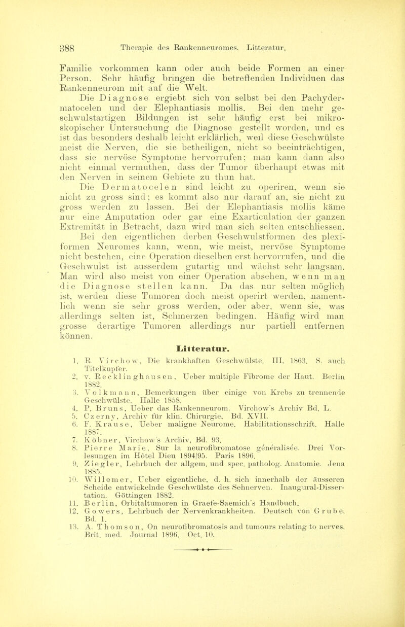 Familie vorkommen kann oder auch beide Formen an einer Person. Sehr haufig bringen die betreffenden Individuen das Rankenneurom mit auf die Welt. Die Diagnose ergiebt sich von selbst bei den Pachyder- matocelen und der Elephantiasis mollis. Bei den mehr ge- schwulstartigen Bildungen ist sehr haufig erst bei mikro- skopischer Untersuchung die Diagnose gestellt worden, und es ist das besonders deshalb leicht erklarlich, well diese Geschwiilste meist die Nerven, die sie betheiligen, nicht so beeintrachtigen, dass sie nervose Symptome hervorrufen; man kann dann also nicht einmal vermuth en, dass der Tumor iiberhaupt etwas mit den Nerven in seinem Gebiete zu thun hat. Die D erm at o eel e n sind leicht zu operiren, wenn sie nicht zu gross sind; es kommt also nur darauf an, sie nicht zu gross werden zu lassen. Bei der Elephantiasis mollis kame nur cine Amputation oder gar eine Exarticulation der ganzen Extremitat in Betracht, dazu wird man sich selten entschliessen. Bei den eigentlichen derben G-eschwulstformen des plexi- formen Neuromes kann, wenn, wie meist, nervose Symptome nicht bestehen, eine Operation dieselben erst hervorrufen, und die Greschwulst ist ausserdem gutartig und wachst sehr langsam. Man wird also meist von einer Operation absehen, wenn man die Diagnose stellen kann. Da das nur selten moglich ist, werden diese Tumoren doch meist operirt werden, nament- lich wenn sie sehr gross werden, oder aber, wenn sie, was allerdmgs selten ist, Schmerzen bedingen. Haufig wird man grosse derartige Tumoren allerdings nur partiell entfernen konnen. Ldtteratur. 1. R. Virchow, Die krankhaften Geschwiilste. III. 1863. S. auch Titelkupfer. 2. v. Recklinghausen, Ueber multiple Fibrome der Haut. Berlin 1882. 3. Volkma n n, Bemerkungen iiber einige von Krebs zu trennende Geschwiilste. Halle 1858. 4. P. B runs, Ueber das Rankenneurom. Virchow's Archiv Bd. L. 5. Czerny, Archiv fur klin. Chirurgie, Bd. XVII. 6. F. Krause, Ueber maligne Neurome. Habilitationsschrift. Halle 1887. 7. Kobner, Virchow's Archiv, Bd. 93. 8. Pierre Marie, Sur la neurofibromatose generalisee. Drei Vor- lesungen im Hotel Dieu 1894/95. Paris 1896. 9. Ziegler, Lehrbuch der allgem. und spec, patholog. Anatomic Jena 1885. 10. Willemer, Ueber eigentliche, d. h. sich innerhalb der ausseren Scheide entwickelnde Geschwiilste des Sehnerven. Inaugural-Disser- tation. Gottingen 1882. 11. Berlin, Orbitaltumoren in Graefe-Saemich's Handbuch. 12. Gowers, Lehrbuch der Nervenkrankheiten. Deutsch von Grube. Bd. 1. 13. A. Thomson, On neurofibromatosis and tumours relating to nerves. Brit. med. Journal 1896. Oct. 10.