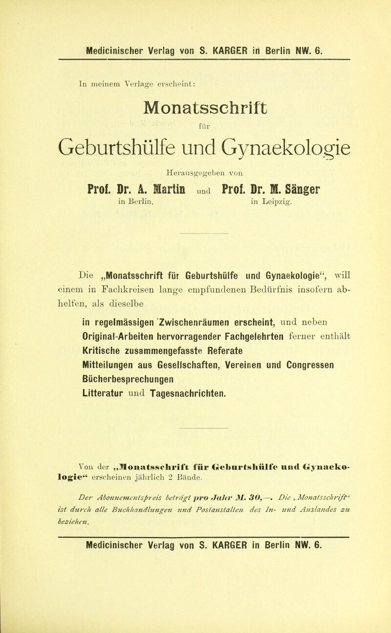 In meinem Verlage erscheint: Monatsschrift fur Geburtshiilfe und Gynaekologie Herausgegeben von Prof. Dr. A. Martin und Prof. Dr. ML Sanger in Berlin. in Leipzig. Die „Monatsschrift fiir Geburtshiilfe und Gynaekologie, will einem in Fachkreisen lange empfundenen Bedurfnis insofern ab- helfen, als dieselbe in regelmassigen Zwischenraumen erscheint, und neben Original-Arbeiten hervorragender Fachgelehrten ferner enthalt Kritisehe zusammengefasste Referate Mitteilungen aus Gesellschaften, Vereinen und Congressen Biicherbesprechungen Litteratur und Tagesnachrichten. Von der „Monatsselirift fur Geburtshiilfe unci Gynaeko- logie erscheinen jahrlich 2 Bande. Der Abonnementspreis beirdgt pro Jaltv 31, 30,—. Die ,.Monatsschrift ist durch alle Bttchhandhtngeii und Postanstalteji des In- ttnd Auslandes su be2iehcn. Medicinischer Verlag von S. KARGER in Berlin NW. 6.