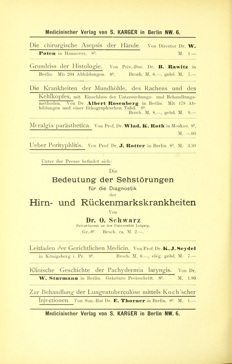 Die chirurgische Asepsis der Hande. Von Director Dr. w. Poten in Hannover. 8°. M. 1.— Grundriss der Histolog- le. Von Priv.-Doc. Dr. B. Rawitz in Berlin. Mit 204 Abbildungen. 8°. Broch. M. 6.—, gebd. M. 7.— Die Krankheiten der Mundhohle, des Rachens und des Kehlkopfes, mit Einschluss der Untersuchungs- und Behandlungs- methoden. Von Dr. Albert Rosenberg in Berlin. Mit 178 Ab- bildungen und einer lithographischen Tafel. 8°. Broch. M. 8.—, gebd. M. 9 — Meraigia paresthetica. Von Prof. Dr. Wlad. K. Roth in Moskau. 8°. M. —.60 Ueber Perityphlitis. Von Prof. Dr. J. Rotter in Berlin. 8°. M. 3.50 Unter der Presse befindet sich: Die Bedeutung1 der Sehstorungen fur die Diagnostik der Hirn- und Riickenmarkskrankheiten Von Dr. 0. Schwarz Privatdocent an der Universitat Leipzig. Gr.-8°. Broch. ca. M. 2.—. Leitfaden der Gerichtlichen Medicin. Von Prof. Dr. k. J. Seydel in Konigsberg i. Pr. 8°. Broch. M. 6.—, eleg. gebd. M. 7.— Klinische Geschichte der Pachydermia laryngis. Von Dr. W. Sturmann in Berlin. Gekronte Preisschritt. 8°. M. 1.80 Zur Behandlung der Lungentuberculose mittels Koch'scher Injectionen. Von San.-Eat Dr. E. Thorner in Berlin. 8°. M. 1.— Medicinischer Veriag von S. KARGER in Berlin NW. 6.