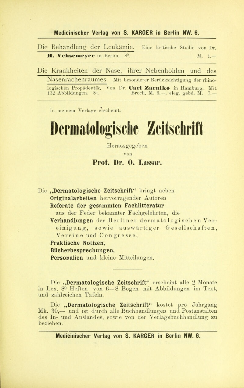 Die Behandlung der Leukamie. Eine kritische Studie von Dr. H. Vehsemeyer in Berlin. 8°. M. 1.— Die Krankheiten der Nase, ihrer Nebenhohlen und des Nasenrachenraumes. Mit besondeier Berticksichtigung der rhino- logischen Propadeutik. Von Dr. Carl Zarniko in Hamburg. Mit 132 Abbildungen. 8°. Broch. M. 6.—, eleg. gebd. M. 7.— In meinem Verlage erscheint: Dermatologisciie ZeitscliriHt Herausgegeben von Prof. Dr. 0. Lassar. Die „Dermatolog,isehe Zeitsehrift bringt neben Opiginalarbeiten hervorragender Autoren Referate der gesammten Fachlitteratur ans der Feder bekannter Fachgelehrten, die Verhandlungen der Berliner dermatologi schen Ver- einigung, sowie auswartiger Gesellschaften, Yereine und Congresse, Praktisehe Notizen, Biicherbespreehungen, Personalien und kleine Mitteilungen. Die .,Dermatologisehe Zeitsehrift erscheint alle 2 Monate in Lex. 8° Heften von 6—8 Bogen mit Abbildungen im Text, und zahlreichen Tafeln. Die „Depmatolog,isehe Zeitschrift kostet pro Jahrgang Mk. 30,— und ist durcli alle Buchhandlungen und Postanstalten des Id- und Auslandes, sowie von der Yerlagsbuclihandlung zu bezielien. Medicinischer Verlag von S. KARGER in Berlin NW. 6.