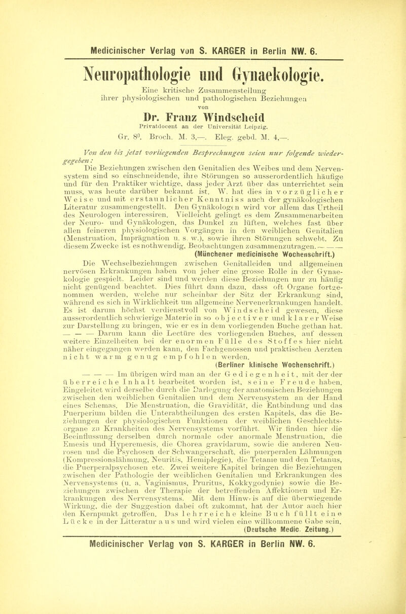 Neuropathologie und Gynaekologie. Eine kritische Zusammensteilung ihrer physiologischen und pathologischen Beziehungen von Dr. Franz Windscheid Privatdocent an cler Universitat Leipzig. Gr. 8°. Broch. M. 3,—. Eleg. gebd. M. 4,—. Von den bis jetst vorliegenden Besprechungen seien nur folgende wieder- gegeben : Die Beziehungen zwischen den Genitalien des Weibes und dem Nerven- system sind so einschneidende, ihre Storungen so ausserordentlich haufige und fur den Praktiker wichtige, dass jeder Arzt tiber das unterrichtet sein muss, was heute dariiber bekannt ist. W. hat dies in vorztiglicher W e i s e und mit erstaunlicher Kenntniss auch der gynakologischen Literatur zusammengestellt. Den Gynakologen wird vor allem das Urtheil des Neurologen interessiren. Vielieicht gelingt es dem Zusammenarbeiten der Neuro- und Gynakologen, das Dunkel zu luften, welches fast tiber alien feineren physiologischen Vorgangen in den weiblichen Genitalien (Menstruation, Impregnation u. s. w.), sowie ihren Storungen schwebt. Zu diesem Zwecke ist esnothwendig, Beobachtungen zasammenzutragen. (Miinchener medicinische Wochenschrift.) Die Wechselbeziehungen zwischen Genitalleiden und allgemeinen nervosen Erkrankungen haben von jeher eine grosse Eolle in der Gynae- kologie gespielt. Leider sind und werden diese Beziehungen nur zu haufig nicht geniigend beachtet. Dies fiihrt dann dazu, dass oft Organe fort^e- nommen werden, welche nur scheinbar der Sitz der Erkrankung sind, wahrend es sich in Wirklichkeit um allgemeine Nervenerkrankungen handelt. Es ist darum hochst verdienstvoll von Windscheid gewesen, diese ausserordentlich schwierige Materie in so objectiver und klarer Weise zur Darstellung zu bringen, wie er es in dem vorliegenden Buche gethan hat. — — — Darum kann die Lecture des vorliegenden Buches, auf dessen weitere Einzelheiten bei der enormen Ftille des Stoffes hier nicht naher eingegangen werden kann, den Fachgenossen und praktischen Aerzten nicht w a r m g enug empfohle n werden. (Berliner klinische Wochenschrift.) — — — Im ubrigen wird man an der G e d i e g e n h e i t, mit der der u b e r r e i c h e I n h a 11 bearbeitet worden ist, seine F r e u d e haben. Eingeleitet wird derselbe durch die Darlegung der anatomischen Beziehungen zwischen den weiblichen Genitalien und dem Nervensystem an der Hand eines Schemas. Die Menstruation, die Graviditas, die Entbindung und das Puerperium bilden die Unterabtheilungen des ersten Kapitels, das die Be- ziehungen der physiologischen Funktionen der weiblichen Geschlechts- organe zu Krankheiten des Nervensystems vorfiihrt. Wir finden hier die Beeinflussung derselben dnrch normale oder anormale Menstruation, die Emesis und Hyperemesis, die Chorea gravidarum, sowie die anderen Neu- rosen und die Psychosen der Schwangerschaft, die puerperalen Lahmungen (Kompressionslahmung, Neuritis, Hemiplegie), die Tetanie und den Tetanus, die Puerperalpsychosen etc. Zwei weitere Kapitel bringen die Beziehungen zwischen der Pathologie der weiblichen Genitalien und Erkrankungen des Nervensystems (u. a. Vaginismus, Pruritus, Kokkygodyniej sowie die Be- ziehungen zwischen der Therapie der betreffenden Affektionen und Er- krankungen des Nervensystems. Mit dem Hinwris auf die tiberwiegende Wirkung, die der Suggestion dabei oft zukommt, hat der Autor auch hier den Kernpunkt getroff'en. Das lehrreiche kleine Buch fullt eine L ti c k e in der Litteratur a u s und wird vielen eine willkommene Gabe sein. (Deutsche Medic Zeitung.) Medicinischer Verlag von S. KARGER in Berlin NW. 6.