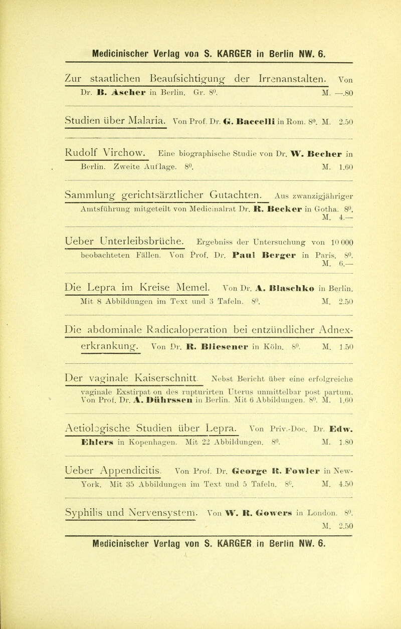 Zur staatlichen Beaufsichtigung der Irrenanstalten. Von Dr. B. Ascher in Berlin. Gr. 8°. ~~M. —.80 Studien iiber Malaria. Von Prof. Dr. O. Baccelli in Rom. 8°. M. 2.50 Rudolf Virchow. Eine biographische Studie von Dr. W. Becher in Berlin. Zweite Auflage. 8°. M. 1.60 Sammlung gerichtsarztlicher Gutachten. Aus zwanzigjahriger Amtsfiihrung mitgeteilt von Medicinalrat Dr. B. Becker in Gotha. 8°. M. 4.— Ueber Unterleibsbriiche. Ergebniss der Untersuchung von 10 000 beobachteten Fallen. Von Prof. Dr. Paul Berger in Paris. 8°. M. 6.— Die Lepra im Kreise Memel. Von Dr. A. Blaschko in Berlin. Mit 8 Abbildungen im Text und 3 Tafeln. 8°. M. 2.50 Die abdominale Radicaloperation bei entziindlicher Adnex- erkrankung. Von Dr. B. Bliesener in Koln. 8°. M. 1.50 Der vaginale Kaiserschnitt. Nebst Bericht iiber eine erfolgreiche vaginale Exstirpat on des rupturirten Uterus unmittelbar post partum. Von Prof. Dr. A. Biihrssen in Berlin. Mit 6 Abbildungen. 8°. M. 1.60 Aetiologische Studien iiber Lepra. Von Priv.-Doc. Dr. Edw. Ehlers in Kopenhagen. Mit 22 Abbildungen. 8°. M. 1.80 Ueber Appendicitis. Von Prof. Dr. George It. Fowler in New- York. Mit 35 Abbildungen im Text und 5 Tafeln. 8C. M. 4.50 Syphilis und Nervensystem. Von W. B. Growers in London. 8°. M. 2.50 Medicinischer Verlag von S. KARGER in Berlin NW. 6.