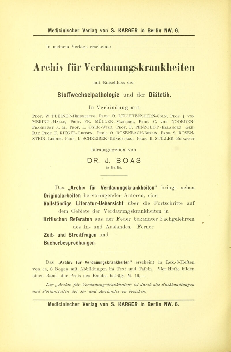 In meinem Verlage erscheint: Arcliiv fur Yerdauungskrankheiten mit Einschluss der Stoflfwechselpathologie unci der Diatetik. In Verbindung mit Prof. W. FLEINER-Heidelberg, Prof. O. LEICHTENSTERN-Coln, Prof. J. vos MERING - Halle, Prof. FR. MULLER - Marburg, Prof. C. von NOORDEN- Frankfurt a. m., Prof. L. OSER-Wien, Prof. F. PENZOLDT-Erlangen, Geh. Rat Prof. F. RIEGEL-Giessen, Prof. O. ROSENBACH-Berlin, Prof. S. ROSEN- STEIN-Leiden, Prof. T. SCHREIBER-Konigsberg, Prof. B. STILLER-Budapest herausgegeben von DR. J. BOAS in Berlin. Das „Archiv fur Verdauungskrankheiten bringt neben Originalarbeiten liervorragender Autoren, eine Vollstandige Literatur-Uebersicht liber die Fortschritte auf dem Grebiete der Verdauungskrankheiten in Kritischen Referaten aus der Feder bekannter Fachgelehrten des In- und Auslandes. Ferner Zeit- und Streitfragen und Biicherbesprechungen. Das „Archiv fiir Verdauungskrankheiten erscheint in Lex.-8-Heften von ca. 8 Bogen mit Abbildungen im Text und Tafeln. Vier Hefte bilden einen Band; der Preis des Bandes betragt M. 16,—. Das „ArcMv fiir Verdatmngskrankheiten ist durch alle Buchhandlungen und Postanstalien des Jit- und Attslandes zu besiehen. Medicinischer Verlag von S. KARGER in Berlin NW. 6.