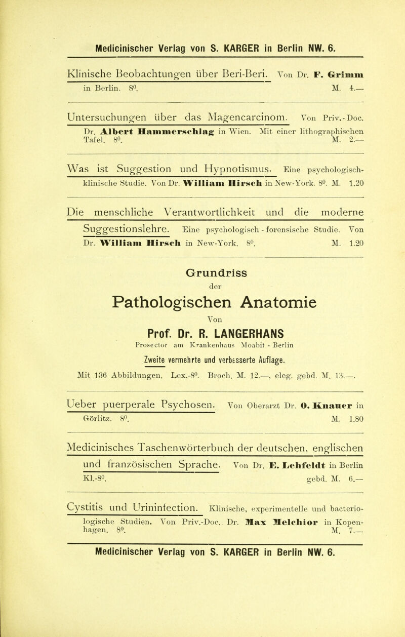 Klinische Beobachtungen liber Beri-Beri. Yon Dr. p. Grimm in Berlin. 8°. M. 4.— Untersuchungen iiber das Magencarcinom. Von Priv.-Doc. Dr. Albert Hammerschlag in Wien. Mit einer lithographischen Tafel. 8°. M. 2.— Was ist Suggestion und Hypnotismus. Eine psych ologisch- klinische Studie. Von Dr. William Hirsch in New-York. 8°. M. 1.20 Die menschliche Verantwortlichkeit und die moderne Suggestionslehre. Eine psychologisch - forensische Stndie. Von Dr. William Hirsch in New-York. 8°. M. 1.20 Grundriss der Pathologischen Anatomie Von Prof. Dr. R. LANGERHANS Prosector am Krankenhaus Moabit - Berlin Zweite vermehrte und verbesserte Auflage. Mit 136 Abbildnngen. Lex.-8°. Broch. M. 12.—, eleg. gebd. M. 13.—. Ueber puerperale Psychosen. Von Oberarzt Dr. O. Knaner in Gorlitz. 8°. M. 1.80 Medicinisches Taschenworterbu ch der deutschen, englischen und franzbsischen Sprache. Von Dr. E. L-ehfeldt in Berlin K1.-80. gebd. M. 6.— Cystitis und Urininfection. Klinische, experimented und bacterio- logische Studien. Von Priv.-Doc. Dr. Max Melchior in Kopen- hagen. 8°. M. 7. Medicinischer Verlag von S. KARGER in Berlin NW. 6.