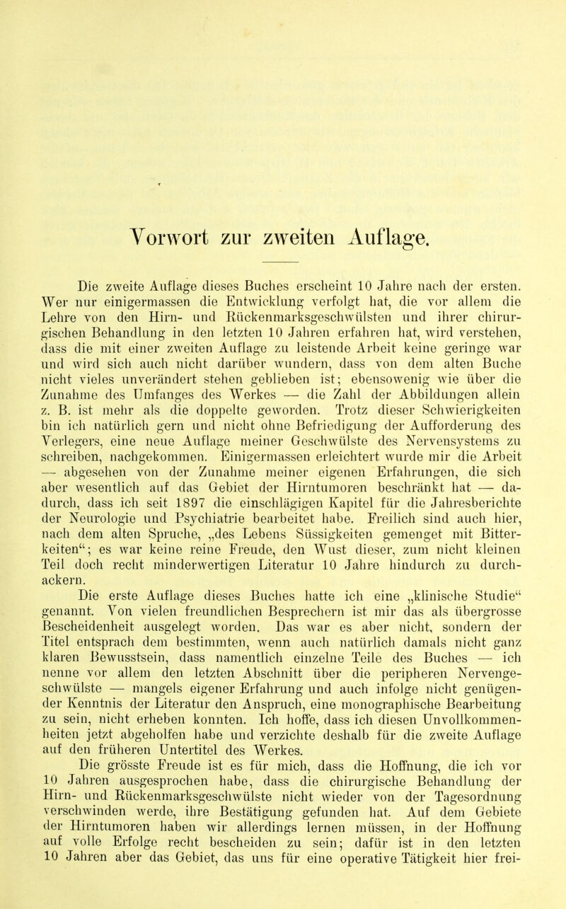 Vorwort zur zweiten Auflage. Die zweite Auflage dieses Buches erscheint 10 Jahre nach der ersten. Wer nur einigermassen die Entwicklung verfolgt bat, die vor allera die Lehre von den Hirn- und Ruckenmarksgeschwiilsten und ihrer chirur- gischen Behandlang in den letzten 10 Jabren erfahren bat, wird verstehen, dass die mit einer zweiten Auflage zu leistende Arbeit keine geringe war und wird sicb auch nicht dariiber wundern, dass von dem alten Bucbe nicht vieles unverandert stehen geblieben ist; ebensowenig wie iiber die Zunahme des Umfanges des Werkes — die Zabl der Abbildungen allein z. B. ist mebr als die doppelte geworden. Trotz dieser Scbwierigkeiten bin icb natiirlicb gern und nicbt obne Befriedigung der Aufforderung des Yerlegers, eine neue Auflage meiner Geschwiilste des Nervensystems zu schreiben, nachgekomraen. Einigermassen erleichtert wurde mir die Arbeit — abgeseben von der Zunahme meiner eigenen Erfabrungen, die sicb aber wesentlich auf das Gebiet der Hirntumoren bescbrankt hat — da- durch, dass ich seit 1897 die einschlagigen Kapitel fiir die Jabresberichte der Neurologie und Psychiatrie bearbeitet babe. Freilich sind auch hier, nach dem alten Spruche, „des Lebens Siissigkeiten gemenget mit Bitter- keiten; es war keine reine Freude, den Wust dieser, zuni nicht kleinen Teil doch recht minderwertigen Literatur 10 Jahre hindurch zu durch- ackern. Die erste Auflage dieses Buches hatte ich eine „klinische Studie genannt. Yon vielen freundlichen Besprechern ist mir das als iibergrosse Bescheidenheit ausgelegt worden. Das war es aber nicht, sondern der Titel entsprach dem bestimmten, wenn auch natiirlich damals nicht ganz klaren Bewusstsein, dass namentlich einzelne Teile des Buches — ich nenne vor allem den letzten Abschnitt iiber die peripheren Nervenge- schwiilste — mangels eigener Erfahrung und auch infolge nicht genugen- der Kenntnis der Literatur den Anspruch, eine monographische Bearbeitung zu sein, nicht erheben konnten. Ich hoffe, dass ich diesen Unvollkommen- heiten jetzt abgebolfen habe und verzichte deshalb fiir die zweite Auflage auf den friiheren Untertitel des Werkes. Die grosste Freude ist es fiir mich, dass die Hoffnung, die ich vor 10 Jahren ausgesprochen habe, dass die chirurgische Behandlung der Hirn- und Ruckenmarksgeschwiilste nicht wieder von der Tagesordnung verschwinden werde, ihre Bestatigung gefunden hat. Auf dem Gebiete der Hirntumoren haben wir allerdings lernen miissen, in der Hoffnung auf voile Erfolge recht bescheiden zu sein; dafiir ist in den letzten 10 Jahren aber das Gebiet, das uns fiir eine operative Tatigkeit hier frei-