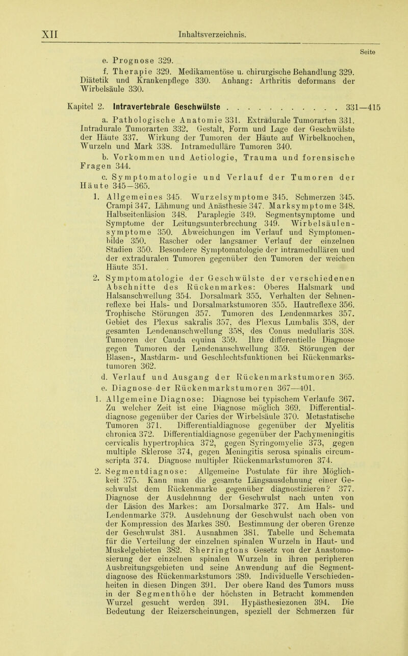 Seite e. Prognose 329. f. Tberapie 329. Medikamentose u. chirurgische Behandlung 329. Diatetik und Krankenpflege 330. Anhang: Arthritis deformans der Wirbelsaule 330. Kapite! 2. Intravertebrale Geschwiilste 331—415 a. Pathologische Anatomie 331. Extradurale Tumorarten 331. Intradurale Tumorarten 332. Gestalt, Form und Lage der Geschwiilste der Haute 337. Wirkung der Tumoren der Haute auf Wirbelknochen, Wurzeln und Mark 338. Intramedullare Tumoren 340. b. Vorkommen und Aetiologie, Trauma und forensische Frag en 344. c. Symptomatologie und Verlauf der Tumoren der Haute 345-365. 1. Allgemeines 345. Wurzelsymptome 345. Schmerzen 345. Cram pi 347. Lahmung und Anasthesie 347. Marksymptome 348. Halbseitenlasion 348. Paraplegie 349. Segmentsymptome und Symptome der Leitungsunterbrechung 349. Wirbelsaulen- sy mptome 350. Abweichungen im Verlauf und Symptomen- bilde 350. Rascher oder langsamer Verlauf der einzelnen Stadien 350. Besondere Symptomatologie der intramedullaren und der extraduralen Tumoren gegeniiber den Tumoren der weichen Haute 351. 2. Symptomatologie der Geschwiilste der verschiedenen Abschnitte des Riickenmarkes: Oberes Halsmark und Halsanschwellung 354. Dorsalmark 355. Verhalten der Sehnen- reflexe bei Hals- und Dorsalmarkstumoren 355. Hautreflexe 356. Trophische Storungen 357. Tumoren des Lendenmarkes 357. Gebiet des Plexus sakralis 357, des Plexus Lumbalis 358, der gesamten Lendenanschwellung 358, des Conus medullaris 358. Tumoren der Cauda equina 359. Hire differentielle Diagnose gegen Tumoren der Lendenanschwellung 359. Storuugen der Blasen-, Mastdarm- und Geschlechtsfunktionen bei Riickenmarks- tumoren 362. d. Verlauf und Ausgang der Ruckenmarkstumoren 365. e. Diagnose der Ruckenmarkstumoren 367—401. 1. Allgemeine Diagnose: Diagnose bei typischem Verlaufe 367. Zu welcher Zeit ist eine Diagnose moglich 369. Differential- diagnose gegeniiber der Caries der Wirbelsaule 370. Metastatische Tumoren 371. Differentialdiagnose gegeniiber der Myelitis chronica 372. Differentialdiagnose gegeniiber der Pachymeningitis cervicalis hypertrophica 372, gegen Syringomyelic 373, gegen multiple Sklerose 374, gegen Meningitis serosa spinalis circum- scripta 374. Diagnose multipler Ruckenmarkstumoren 374. 2. Segmentdiagnose: Allgemeine Postulate fur ihre Mogiich- keit 375. Kann man die gesamte Langsausdehnung einer Ge- schwulst dem Riickenmarke gegeniiber diagnostizieren? 377. Diagnose der Ausdehnung der Geschwulst nach unten von der Lasion des Markes: am Dorsalmarke 377. Am Hals- und Lendenmarke 379. Ausdehnung der Geschwulst nach oben von der Kompression des Markes 380. Bestimmung der oberen Grenze der Geschwulst 381. Ausnahmen 381. Tabelie und Schemata fur die Verteilung der einzelnen spinalen Wurzeln in Haut- und Muskelgebieten 382. Sherringtons Gesetz von der Anastomo- sierung der einzelnen spinalen Wurzeln in ihren peripheren Ausbreitungsgebieten und seine Anwendung auf die Segment- diagnose des Riickenmarkstumors 389. Individuelle Verschieden- heiten in diesen Dingen 391. Der obere Rand des Tumors muss in der Segmenthohe der hochsten in Betracht kommenden Wurzel gesucht werden 391. Hypasthesiezonen 394. Die Bedeutung der Reizerscheinungen, speziell der Schmerzen fur