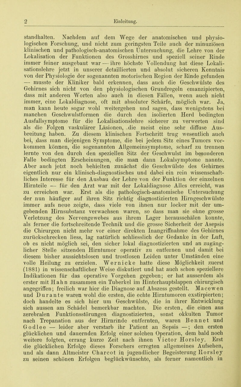 standhalten. Nachdem auf dem Wege der anatomischen und physio- logischen Forschung, und nicht zum geringsten Teile auch der minuziosen klinischen und pathologisch-anatomischen Untersuchung, die Lehre von der Lokalisation der Funktionen des Grosshirnes und speziell seiner Kinde immer feiner ausgebaut war — ihre hochste Yollendung hat diese Lokali- sationslehre jetzt in unserer detaillierten und absolut sicheren Kenntnis von der Physiologie der sogenannten raotorischen Region cler Rinde gefanden — musste der Kliniker bald erkennen, dass auch die Geschwiilste des Gehirnes sich nicht von den physiologischen Grundregeln emanzipierten, dass mit anderen Worten also auch in diesen Fallen, wenn auch nicht immer, eine Lokaldiagnose, oft mit absoluter Scharfe, moglich war. Ja, man kann heute sogar wohl weitergehen und sagen, dass wenigstens bei manchen Geschwulstformen die durch den isolierten Herd bedingten Ausfallsymptome fiir die Lokalisationslehre sicherer zu verwerten sind als die FoJgen vaskularer Lasionen, .die meist eine sehr diffuse Aus- breitung haben. Zu diesem klinischen Fortschritt trug wesentlich audi bei, dass man diejenigen Symptome, die bei jedem Sitz eines Tumors vor- kommen konnen, die sogenannten Allgemeinsymptome, scharf zu trennen lernte von den durch den speziellen Sitz der Geschwulst im besonderen Falle bedingten Erscheinungen, die man dann Lokalsymptome nannte. Aber auch jetzt noch behielten zunachst die Geschwiilste des Gehirnes eigentlich nur ein klinisch-diagnostisches und dabei ein rein wissenschaft- liches Interesse fiir den Ausbau der Lehre von der Funktion cler einzelnen Hirnteile — fiir den Arzt war mit der Lokaldiagnose Alles erreicht, was zu erreichen war. Erst als die pathologisch-anatomische Untersuchung der nun haufiger auf ihren Sitz richtig diagnostizierten Hirngeschwiilste immer aufs neue zeigte, dass viele von ihnen nur locker mit der um- gebenden Hirnsubstanz verwachsen waren, so dass man sie ohne grosse Verletzung des Nervengewebes aus ihrem Lager herausschalen konnte, als ferner die fortschreitende Technik und die grosse Sicherheit der Asepsis die Chirurgen nicht mehr vor einer direkten Inangriffnahme des Gehirnes zuruckschrecken liess, lag naturlich schliesslich der Gedanke in der Luft, ob es nicht moglich sei, den sicher iokal diagnostizierten und an zugang- licher Stelle sitzenden Hirntumor operativ zu entfernen und damit bei diesem bisher aussichtslosen und trostlosen Leiden unter Umstanden eine voile Heilung zu erzielen. Wernicke hatte diese Moglichkeit zuerst (1881) in wissenschaftlicher Weise diskntiert und hat auch schon speziellere Indikationen fiir das operative Vorgehen gegeben; er hat ausserdem als erster mit Hahn zusammen ein Tuberkel im Hinterhauptslappen chirurgisch angegriffen; freilich war hier die Diagnose auf Abszess gestellt. Mace wen und Durante waren wohl die ersten, die echte Hirntumoren exstirpierten; doch hand el te es sich hier um Geschwiilste, die in ihrer Entwicklung sich aussen am Schadel bemerkbar machten. Die ersten, die einen aus zerebralen Funktionsstorungen diagnostizierten, sonst okkulten Tumor nach Trepanation aus der Hirnrinde entfernten, waren Bennet und Godlee — leider aber verstarb ihr Patient an Sepsis —; den ersten gliicklichen und dauernden Erfolg einer solchen Operation, dem bald noch weitere folgten, errang kurze Zeit nach ihnen Yictor Horsley. Erst die gliicklichen Erfolge dieses Forschers erregten allgemeines Aufsehen, und als dann Altmeister Charcot in jugendlicher Begeisterung Rorsley zu seinen schonen Erfolgen begliickwiinschte, als ferner namentlich in