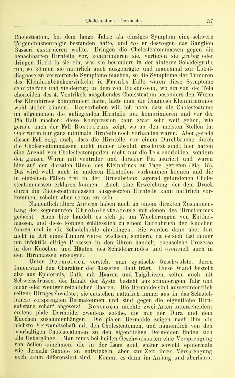 Cholesteatom, bei dem lange Jahre als einziges Symptom eine schwere Trigeminusneuralgie bestanden hatte, und wo er deswegen das Ganglion Gasseri exstirpieren wollte. Dringen die Cholesteatommassen gegen die benachbarten Hirnteile vor, komprimieren sie, vertiefen sie grubig oder dringen direkt in sie ein, was sie besonders in der hinteren Schadelgrube tan, so konnen sie natiirlich auch ausgepragte und manchmal zur Lokal- diagnose zu verwertende Symptome machen, so die Symptome der Tumoren des Kleinhirnbriickenwinkels; in Franks Falle waren diese Symptome sehr vielfach und vieldeutig; in dem von Bostroem, wo ein von der Tela chorioidea des 4. Yentrikels ausgehencles Cholesteatom besonders den Wurm des Kleinhirnes komprimiert hatte, hatte man die Diagnose Kleinhirntumor wohl stellen konnen. Hervorheben will ich noch, dass die Cholesteatome im allgemeinen die anliegenden Hirnteile nur komprimieren und vor der Pia Halt machen; diese Kompression kann zwar sehr weit gehen, wie gerade auch der Fall Bostroems zeigt, wo an den meisten Stellen im Oberwurm nur ganz minimale Hirnteile noch vorhanclen waren. Aber gerade dieser Fall zeigt auch, dass die Hirnteile vor einem Durchbruche durch die Cholesteatommassen nicht immer absolut gescbiitzt sind; hier batten eine Anzahl von Cholesteatomperlen nicht nur die Tela chorioidea, sondern den ganzen Wurm mit ventraler und dorsaler Pia nsuriert und waren hier auf der dorsalen Rinde des Kleinhirnes zu Tage getreten (Fig. 15). Das wird avoIiI auch in anderen Hirnteilen vorkommen konnen und die in einzelnen Fallen frei in der Hirnsubstanz lagernd gefundenen Chole- steatommassen erklaren konnen. Auch eine Erweichung der dem Druck durch die Cholesteatommassen ausgesetzten Hirnteile kann natiirlich vor- kommen, scheint aber selten zu sein. Namentlich alter© Autoren haben auch an einem direkten Zusammen- hang der sogenannten Ohr cholesteatome mit denen des Hirnstammes gedacht. Auch hier handelt es sich ja um Wucherungen von Epithel- massen, und diese konnen schliesslich zu einem Durchbruch der Knochen fiihren und in die Schadelhohle eindringen. Sie werden dann aber dort nicht in Art eines Tumors weiter wachsen, sondern, da es sich fast immer um infektios eitrige Prozesse in den Ohren handelt, ebensolche Prozesse in den Knochen und Hauten des Schadelgrundes und eventuell auch in den Hirnmassen erzeugen. Unter Dermoiden versteht man zystische Geschwiilste, deren Innenwand den Charakter der ausseren Haut tragt. Diese Wand besteht also aus Epidermis, Cutis mit Haaren und Talgdrtisen, selten auch mit Schweissdriisen; der Inhalt der Zyste besteht aus scbmierigem Talg und mehr oder weniger reichlichen Haaren. Die Dermoide sind ausserordentlich seltene Hirngeschwulste; sie entstehen natiirlich immer aus in das Schadel- innere versprengten Dermakeimen und sind gegen die eigentliche Hirn- substanz scharf abgesetzt. Bostroem mochte zwei Arten unterscheiden; erstens piale Dermoide, zweitens solche, die mit der Dura und dem Knochen zusammenhangen. Die pialen Dermoide zeigen nach ihm die nachste Yerwandtschaft mit den Cholesteatomen, und namentlich von den haarhaltigen Cholesteatomen zu den eigentlichen Dermoiden linden sich alle Uebergange. Man muss bei beiden Geschwulstarten eine Yersprengung von Zellen annehmen, die in der Lage sind, sparer sowohl epidermale wie dermale Gebilde zu entwickeln, aber zur Zeit ihrer Yersprengung noch kaum differenziert sind. Kommt es dann im Anfang und uberhaupt