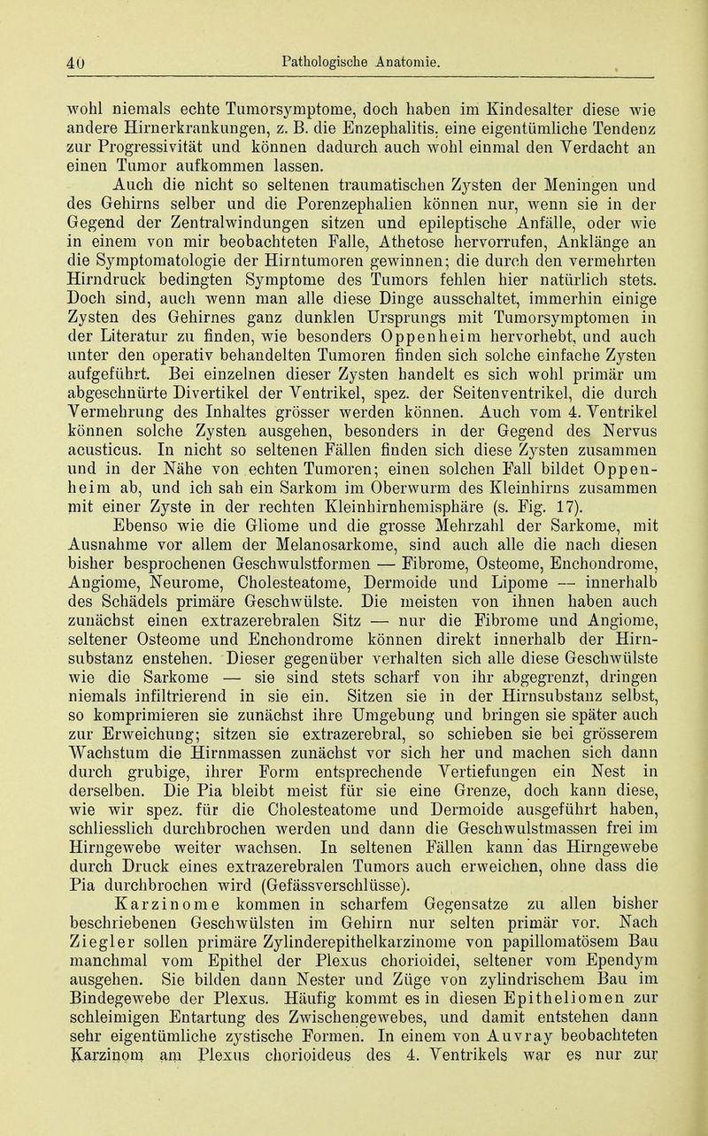 wohl nieraals echte Tumorsymptonie, doch haben im Kindesalter diese wie andere Hirnerkrankungen, z. B. die Enzephalitis. eine eigentumliche Tendenz zur Progressivitat und konnen dadurch auch wohl einmal den Verdacht an einen Tumor aufkommen lassen. Auch die nicht so seltenen traumatischen Zysten der Meningen und des Gehirns selber und die Porenzephalien konnen nur, wenn sie in der Gegend der Zentralwindungen sitzen und epileptische Anfalle, oder wie in einem von mir beobachteten Falle, Athetose hervorrufen, Anklange an die Symptomatologie der Hirntumoren gewinnen; die durch den vermehrten Hirndruck bedingten Symptome des Tumors fehlen hier naturlich stets. Doch sind, auch wenn man alle diese Dinge ausschaltet, immerhin einige Zysten des Gehirnes ganz dunklen Ursprungs mit Tumorsymptomen in der Literatur zu finden, wie besonders Oppenheim hervorhebt, and auch unter den operativ behandelten Tumoren finden sich solche einfache Zysten aufgefiihrt. Bei einzelnen dieser Zysten handelt es sich wohl primar am abgeschnurte Divertikel der Ventrikel, spez. der Seitenventrikel, die durch Yermehrung des Inhaltes grosser werden konnen. Auch vom 4. Yentrikel konnen solche Zysten. ausgehen, besonders in der Gegend des Nervus acusticus. In nicht so seltenen Fallen finden sich diese Zysten zusammen und in der Nahe von echten Tumoren; einen solchen Fall bildet Oppen- heim ab, und ich sah ein Sarkom im Oberwurm des Kleinhirns zusammen mit einer Zyste in der rechten Kleinhirnhemisphare (s. Fig. 17). Ebenso wie die Gliome und die grosse Mehrzahl der Sarkome, mit Ausnahme vor allem der Melanosarkome, sind auch alle die nach diesen bisher besprochenen Geschwulstformen — Fibrome, Osteome, Enchondrome, Angiome, Neurome, Cholesteatome, Dermoide nnd Lipome — innerhalb des Schadels primare Geschwiilste. Die meisten von ihnen haben auch zunachst einen extrazerebralen Sitz — nur die Fibrome und Angiome, seltener Osteome und Enchondrome konnen direkt innerhalb der Hirn- substanz enstehen. Dieser gegeniiber verhalten sich alle diese Geschwiilste wie die Sarkome — sie sind stets scharf von ihr abgegrenzt, dringen niemals infiltrierend in sie ein. Sitzen sie in der Hirnsubstanz selbst, so komprimieren sie zunachst ihre Umgebung und bringen sie spater auch zur Erweichung; sitzen sie extrazerebral, so schieben sie bei grosserem Wachstum die Hirnmassen zunachst vor sich her und machen sich dann durch grubige, ihrer Form entsprechende Yertiefungen ein Nest in derselben. Die Pia bleibt meist fur sie eine Grenze, doch kann diese, wie wir spez. fiir die Cholesteatome und Dermoide ausgefiihrt haben, schliesslich durchbrochen werden und dann die Geschwulstmassen frei im Hirngewebe weiter wachsen. In seltenen Fallen kann das Hirngewebe durch Druck eines extrazerebralen Tumors auch erweichen, ohne dass die Pia durchbrochen wird (Gefassverschliisse). Karzinome kommen in scharfem Gegensatze zu alien bisher beschriebenen Geschwtilsten im Gehirn nur selten primar vor. Nach Ziegler sollen primare Zylinderepithelkarzinome von papillomatosem Bau manchmal vom Epithel der Plexus chorioidei, seltener vom Ependym ausgehen. Sie bilden dann Nester und Ziige von zylindrischem Bau im Bindegewebe der Plexus. Haufig kommt es in diesen Epitheliomen zur schleimigen Entartung des Zwischengewebes, und damit entstehen dann sehr eigentumliche zystische Formen. In einem von Auvray beobachteten Jvarzinom am Plexus chorioideus des 4. Yentrikels war es nur zur