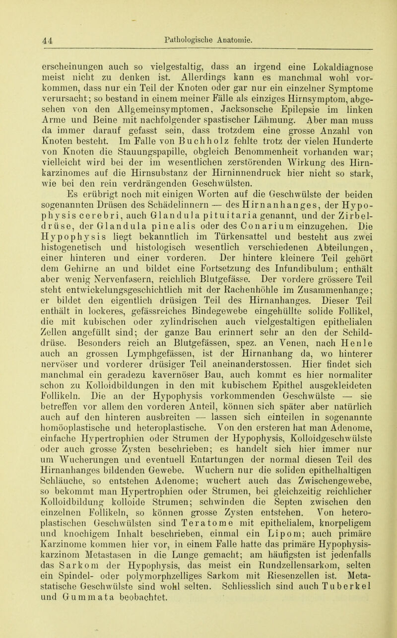 erscheinungen auch so vielgestaltig, dass an irgend eine Lokaldiagnose meist nicbt zu denken ist. Allerdings kann es manchmal wohl vor- kommen, dass nur ein Teil der Knoten oder gar nur ein einzelner Symptome verursacht; so bestand in einem meiner Falle als einziges Hirnsymptom, abge- sehen von den Allgeineinsymptomen, Jacksonscbe Epilepsie im linken Arme und Beine mit nachfolgender spastiscber Lahmung. Aber man muss da immer darauf gefasst sein, dass trotzdem eine grosse Anzahl von Knoten bestebt. Im Falle von Buchholz fehlte trotz der vielen Hunderte von Knoten die Stauungspapille, obgleich Benommenheit vorbanden war; vielleicbt wird bei der im wesentlichen zerstorenden Wirkung cles Hirn- karzinomes auf die Hirnsubstanz der Hirninnendruck bier nicbt so stark, wie bei den rein verdrangenden Geschwiilsten. Es eriibrigt noch mit einigen Worten auf die Geschwiilste der beiden sogenannten Driisen des Schadelinnern— des Hirn anhanges, der Hypo- physis cerebri, auch Glandula pituitaria genannt, und der Zirbel- driise, derGlandula pineal is oder des Con arium einzugehen. Die Hypophysis liegt bekanntlich im Tiirkensattel und besteht aus zwei histogenetisch und histologisch wesentlich verschiedenen Abteilungen, einer hinteren und einer vorderen. Der hintere kleinere Teil gehort dem Gehirne an und bildet eine Fortsetzung des Infundibulum; enthalt aber wenig Nervenfasern, reicblich Blutgefasse. Der vordere grossere Teil steht entwickelungsgeschichtlich mit der Rachenhohle im Zusammenhange; er bildet den eigentlich driisigen Teil des Hirn anhanges. Dieser Teil enthalt in lockeres, gefassreiches Bindegewebe eingehiillte solide Follikel, die mit kubischen oder zylindriscben auch vielgestaltigen epithelialen Zellen angefullt sind; der ganze Bau erinnert sehr an den der Schild- driise. Besonders reich an Blutgefassen, spez. an Yenen, nach Henle auch an grossen Lymphgefassen, ist der Hirnanhang da, wo hinterer nervoser und vorderer driisiger Teil aneinanderstossen. Hier hndet sich manchmal ein geradezu kavernoser Bau, auch kommt es hier normaliter schon zu Kolloidbildungen in den mit kubiscbem Epithel ausgekleideten Follikeln. Die an der Hypophysis vorkommenden Geschwiilste — sie betreffen vor allem den vorderen Anteil, konnen sich spater aber natiirlich auch auf den hinteren ausbreiten — lassen sich einteilen in sogenannte homooplastische und heteroplastische. Yon den ersteren hat man Adenome, einfache Hypertrophien oder Strumen der Hypophysis, Kolloidgeschwiilste oder auch grosse Zysten beschrieben; es handelt sich hier immer nur urn Wucherungen und eventuell Entartungen der normal diesen Teil des Hirnanhanges bildenden Gewebe. Wuchern nur die soliden epithelhaltigen Schlauche, so entstehen Adenome; wuchert auch das Zwischengewebe, so bekomuit man Hypertrophien oder Strumen, bei gleichzeitig reichlicher Kolloidbildung kolloide Strumen; schwinden die Septen zwischen den einzelnen Follikeln, so konnen grosse Zysten entstehen. Yon hetero- plastischen Geschwiilsten sind Teratome mit epithelialem, knorpeligem und knochigem Inhalt beschrieben, einmal ein Li pom; auch primare Karzinome kommen hier vor, in einem Falle hatte das primare Hypophysis- karzinom Metastasen in die Lunge gemacht; am haufigsten ist jedenfalls das Sarkom der Hypophysis, das meist ein Rundzellensarkom, selten ein Spindel- oder polymorphzelliges Sarkom mit Riesenzellen ist. Meta- statische Geschwiilste sind wohl selten. Schliesslich sind auchTuberkel und Gummata beobachtet.