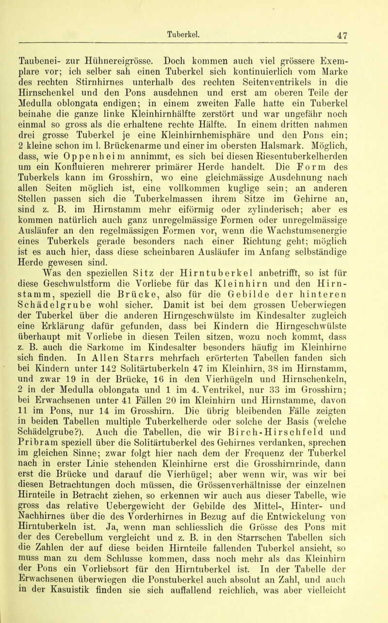 Taubenei- zur Hiihnereigrosse. Doch kommen audi viel grossere Exem- plare vor; ich selber sah einen Taberkel sich kontinuierlich vom Marke des rechten Stirnhirnes unterhalb des rechten Seitenventrikels in die Hirnschenkel und den Pons ausdehnen und erst am oberen Teile der Medulla oblongata endigen; in einem zweiten Falle hatte ein Taberkel beinahe die ganze linke Kleinhirnhalfte zerstort und war ungefahr noch einmal so gross als die erbaltene rechte Halfte. In einem dritten nahmen drei grosse Tuberkel je eine Kleinhirnhemisphare und den Pons ein; 2 kleine schon im 1. Briickenarme und einer im obersten Halsmark. Moglich, dass, wie Oppenheim annimmt, es sich bei diesen Riesentuberkelherden um ein Konfluieren mehrerer primarer Herde handelt Die Form des Tuberkels kaun im Grosshirn, wo eine gleichmassige Ausdehnung nacb alien Seiten moglich ist, eine vollkommen kuglige sein; an anderen Stellen passen sich die Tuberkelmassen ihrem Sitze im Gehirne an, sind z. B. im Hirnstamm mehr eiformig oder zylinderisch; aber es kommen naturlich audi ganz unregelmassige Formen oder unregelmassige Auslaufer an den regelmassigen Formen vor, wenn die Wachstumsenergie eines Tuberkels gerade besonders nach einer Richtung geht; moglich ist es auch hier, dass diese scheinbaren Auslaufer im Anfang selbstandige Herde gewesen sind. Was den speziellen Sitz der Hirntuberkel anbetrifft, so ist fur diese Geschwulstform die Yorliebe fur das Kleinhirn und den Hirn- stamm, speziell die Briicke, also fur die Gebilde der hinteren Schadelgrube wohl sicher. Damit ist bei dem grossen Ueberwiegen der Tuberkel liber die anderen Hirngeschwiilste im Kindesalter zugleich eine Erklarung dafiir gefunden, dass bei Kindern die Hirngeschwiilste iiberhaupt mit Vorliebe in diesen Teilen sitzen, wozu noch kommt, dass z. B. auch die Sarkome im Kindesalter besonders haufig im Kleinhirne sich finden. In Allen Starrs mehrfach erorterten Tabellen fanden sich bei Kindern unter 142 Solitartuberkeln 47 im Kleinhirn, 38 im Hirnstamm, und zwar 19 in der Briicke, 16 in den Yierhiigeln und Hirnschenkeln, 2 in der Medulla oblongata und 1 im 4. Ventrikel, nur 33 im Grosshirn; bei Erwachsenen unter 41 Fallen 20 im Kleinhirn und Hirnstamme, davon 11 im Pons, nur 14 im Grosshirn. Die ubrig bleibenden Falle zeigten in beiden Tabellen multiple Tuberkelherde oder solche der Basis (welche Schadelgrube?). Auch die Tabellen, die wir Birch-Hirschfeld und Pribram speziell iiber die Solitartuberkel des Gehirnes verdanken, sprechen im gleichen Sinne; zwar folgt hier nach dem der Frequenz der Tuberkel nach in erster Linie stehenden Kleinhirne erst die Grosshirnrinde, dann erst die Briicke und darauf die Vierhiigel; aber wenn wir, was wir bei diesen Betrachtungen doch miissen, die Grossen verhaltnisse der einzelnen Hirnteile in Betracht ziehen, so erkennen wir auch aus dieser Tabelle, wie gross das relative Uebergewicht der Gebilde des Mittel-, Hinter- und Nachhirnes iiber die des Vorderhirnes in Bezug auf die Entwickelung von Hirntuberkeln ist. Ja, wenn man schliesslich die Grosse des Pons mit der des Cerebellum vergleicht und z. B. in den Starrschen Tabellen sich die Zahlen der auf diese beiden Hirnteile fallenden Tuberkel ansieht, so muss man zu dem Schlusse kommen, dass noch mehr als das Kleinhirn der Pons ein Yorliebsort fur den Hirntuberkel ist. In der Tabelle der Erwachsenen iiberwiegen die Ponstuberkel auch absolut an Zahl, und auch in der Kasuistik linden sie sich auffallend reichlich, was aber vielleicht