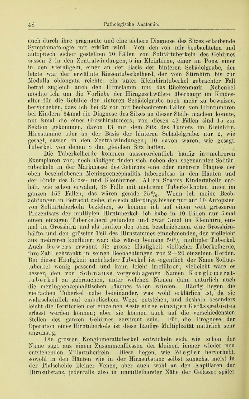 auch durch ihre pragnante und eine sichere Diagnose des Sitzes erlaubende Symptomatologie mit erklart wird. Ton den von mir beobachteten und autoptisch sicher gestellten 10 Fallen von Solitartuberkeln des Gehirnes sassen 2 in den Zentralwindungen, 5 im Kleinhirne, einer im Pons, einer in den Yierhiigeln, einer an der Basis der hinteren Schadelgrube, der letzte war der erwahnte Riesentuberkelherd, der vom Stirnhirn bis zur Medulla oblongata reichte; ein unter Kleinhirntuberkel gebrachter Fall betraf zugleich auch den Hirnstamm und das Riickenmark. Nebenbei mochte icb, urn die Vorliebe der Hirngeschwiilste iiberhaupt im Kindes- alter firr die Gebilde der hinteren Schadelgrube noch mehr zu beweisen, hervorheben, dass ich bei 42 von mir beobachteten Fallen von Hirntumoren bei Kindern 34mal die Diagnose des Sitzes an dieser Stelle machen konnte, nur 8mal die eines Grosshirntumors; von diesen 42 Fallen sind 15 zur Sektion gekommen, davon 13 mit dem Sitz des Tumors im Kleinhirn, Hirnstamme oder an der Basis der hinteren Schadelgrube, nur 2, wie gesagt, sassen in den Zentralwindungen; 10 davon waren, wie gesagt, Tuberkel, von denen 8 den gleichen Sitz hatten. Die Tuberkelherde kommen ausserordentlich haufig in mehreren Exemplaren vor; noch haufiger finden sich neben den sogenannten Solitar- tuberkeln in der Markmasse des Gehirnes eine oder mehrere Plaques der oben beschriebenen Meningoencephalitis tuberculosa in den Hauten und der Rinde des Gross- und Kleinhirnes. Allen Starrs Kindertabelle ent- halt, wie schon erwahnt, 38 Fiille mit mehreren Tuberkelknoten unter im ganzen 152 Fallen, das waren gerade 25%- Wenn ich meine Beob- achtungen in Betracht ziehe, die sich allerdings bisher nur auf 10 Autopsien von Solitartuberkeln beziehen, so komme ich auf einen weit grosseren Prozentsatz der multiplen Hirntuberkel; ich habe in 10 Fallen nur 5mal einen einzigen Tuberkelherd gefunden und zwar 3mal im Kleinhirn, ein- mal im Grosshirn und als fiinften den oben beschriebenen, eine Grosshirn- halfte und den grossten Teil des Hirnstammes einnehmenden, der vielleicht aus mehreren konfluiert war; das waren beinahe 50% multiplex* Tuberkel. Auch Gowers erwahnt die grosse Haufigkeit vielfacher Tuberkelherde, ihre Zahl schwankt in seinen Beobachtungen von 2—20 einzelnen Herden. Bei dieser Haufigkeit mehrfacher Tuberkel ist eigentlich der Name Solitar- tuberkel wenig passend und kann leicht irrefiihren; vielleicht ware es besser, den von Schmauss vorgeschlagenen Namen Konglomerat- tuberkel zu gebrauchen, unter welchen Namen dann natiirlich auch die meningoenzephalitischen Plaques fallen wurden. Haufig liegen die vielfachen Tuberkel nahe beieinander, was wohl erklarlich ist, da sie wahrscheinlich auf embolischem Wege entstehen, und deshalb besonders leicht die Territorien der einzelnen Aeste eines einzigen Gefassgebietes erfasst werden konnen; aber sie konnen auch auf die verschiedensten Stellen des ganzen Gehirnes zerstreut sein. Fiir die Prognose der Operation eines Hirntuberkels ist diese haufige Multiplizitat natiirlich sehr ungiinstig. Die grossen Konglomerattuberkel entwickeln sich, wie schon der Name sagt, aus einem Zusammenfliessen der kleinen, immer wieder neu entstehenden Miliartuberkeln. Diese liegen, wie Ziegler hervorhebt, sowohl in den Hauten wie in der Hirnsubstanz selbst zunachst meist in der Pialscheide kleiner Venen, aber auch wohl an den Kapillaren der Hirnsubstanz, jedenfalls also in unmittelbarster Nahe der Gefasse; spater