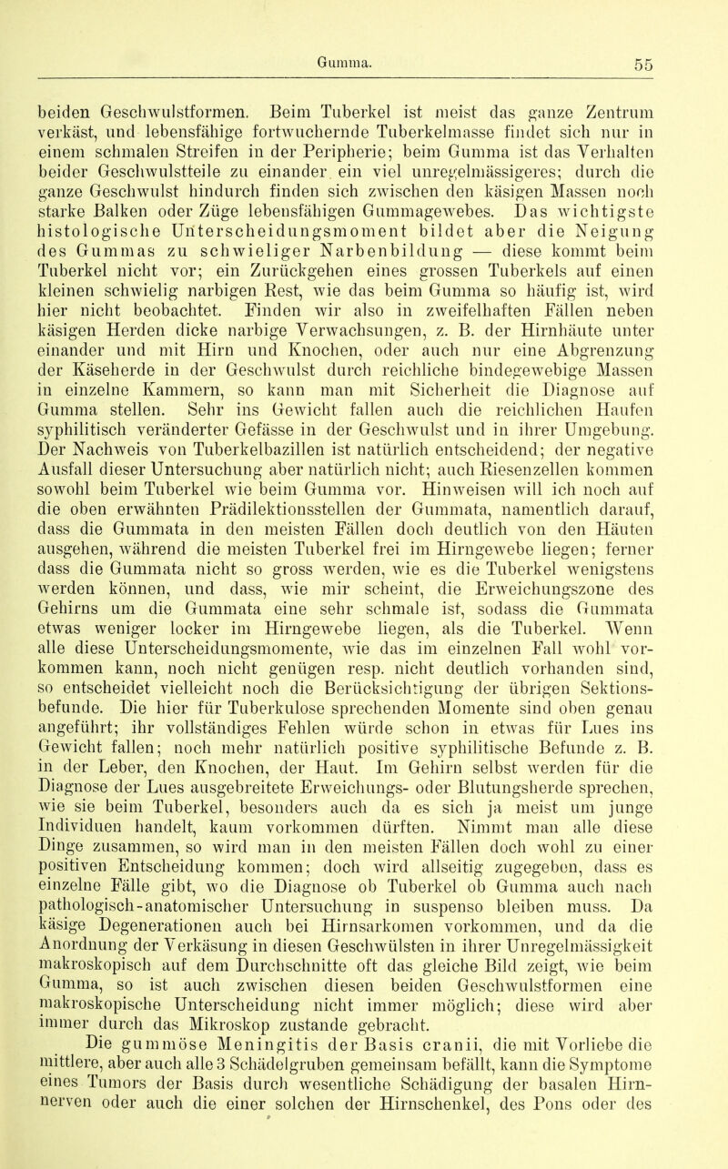 beiden Geschwulstformen. Beim Tuberkel ist meist das ganze Zentrum verkast, und lebensfahige fortwuchernde Tuberkelmasse findet sich nur in einem schmalen Streifen in der Peripherie; beim Gumma ist das Yerhalten beider Geschwulstteile zu einander ein viel unregelmassigeres; durch die ganze Gescbwnlst hindurch finden sich zwischen den kasigen Massen noch starke Balken oder Ziige lebensfahigen Gummagewebes. Das wichtigste histologische Uriterscheidungsmoment bildet aber die Neigung des Gummas zu schwieliger Narbenbildung — diese kommt beim Tuberkel nicht vor; ein Zuriickgehen eines grossen Tuberkels auf ein en kleinen schwielig narbigen Rest, wie das beim Gumma so haufig ist, wird hier nicht beobachtet. Finden wir also in zweifelhaften Fallen neben kasigen Herden dicke narbige Yerwachsungen, z. B. der Hirnhaute unter einander und mit Hirn und Knochen, oder auch nur eine Abgrenzung der Kaseherde in der Geschwulst durch reichliche bindegewebige Massen in einzelne Kammern, so kann man mit Sicherheit die Diagnose auf Gumma stellen. Sehr ins Gewicht fallen auch die reichlichen Haufen syphilitisch veranderter Gefasse in der Geschwulst und in ihrer Umgebung. Der Nachweis von Tuberkelbazillen ist natiirlich entscheidend; der negative Ausfall dieser Untersuchung aber natiirlich nicht; auch Riesenzellen kommen sowohl beim Tuberkel wie beim Gumma vor. Hinweisen will ich noch auf die oben erwahnten Pradilektionsstellen der Gummata, namentlich darauf, dass die Gummata in den meisten Fallen doch deutlich von den Hauten ausgehen, wahrend die meisten Tuberkel frei im Hirngewebe liegen; ferner dass die Gummata nicht so gross werden, wie es die Tuberkel wenigstens werden konnen, und dass, wie mir scheint, die Erweichungszone des Gehirns um die Gummata eine sehr schmale ist, sodass die Gummata etwas weniger locker im Hirngewebe liegen, als die Tuberkel. TYenn alle diese Unterscheidungsmomente, wie das im einzelnen Fall wohl vor- kommen kann, noch nicht gentigen resp. nicht deutlich vorhanden sind, so entscheidet vielleicht noch die Beriicksichtigung der iibrigen Sektions- befunde. Die hier fur Tuberkulose sprechenden Momente sind oben genau angefiihrt; ihr vollstandiges Fehlen wurde schon in etwas fiir Lues ins Gewicht fallen; noch mehr natiirlich positive syphilitische Befunde z. B. in der Leber, den Knochen, der Haut. Im Gehirn selbst Averden fiir die Diagnose der Lues ausgebreitete Erweichungs- oder Blutungsherde sprechen, wie sie beim Tuberkel, besonders auch da es sich ja meist um junge Individuen hanclelt, kaum vorkommen durften. Mmmt man alle diese Dinge zusammen, so wird man in den meisten Fallen doch wohl zu einer positiven Entscheidung kommen; doch wird allseitig zugegeben, dass es einzelne Falle gibt, wo die Diagnose ob Tuberkel ob Gumma auch nach pathologisch-anatomischer Untersuchung in suspenso bleiben muss. Da kasige Degenerationen auch bei Hirnsarkomen vorkommen, und da die Anordnung der Yerkasung in diesen Geschwiilsten in ihrer Unregelmassigkeit makroskopisch auf dem Durchschnitte oft das gleiche Bilcl zeigt, wie beim Gumma, so ist auch zwischen diesen beiden Geschwulstformen eine makroskopische Unterscheidung nicht immer moglich; diese wird aber immer durch das Mikroskop zustande gebracht. Die gummose Meningitis der Basis cranii, die mit Yorliebe die mittlere, aber auch alle 3 Schadelgruben gemeinsam befallt, kann die Symptome eines Tumors der Basis durch wesentliche Schadigung der basalen Hirn- nerven oder auch die einer solchen der Hirnschenkel, des Pons oder des