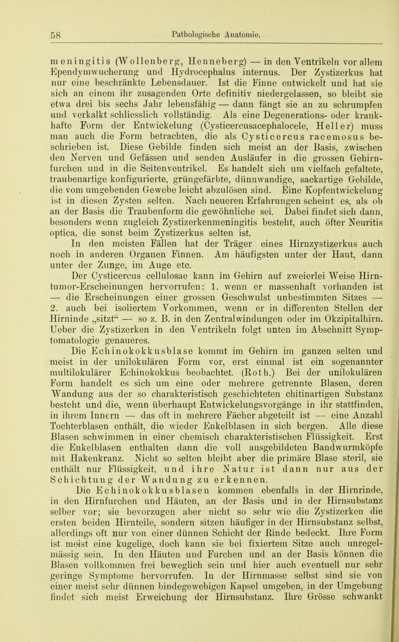 meningitis (Wollenberg, Henneberg)— in den Ventrikeln vor allem Ependymwucherung and Hydrocephalus interims. Der Zystizerkus hat nur eine beschrankte Lebensdauer. 1st die Finne entwickelt und hat sie sich an einem ihr zusagenden Orte definitiv niedergelassen, so bleibt sie etwa drei bis sechs Jahr lebensfabig — dann fangt sie an zu schrampfen und verkalkt schliesslich vollstandig. Als eine Degenerations- oder krank- hafte Form der Entwickelung (Cysticercusacephalocele, Heller) muss man auch die Form betrachten, die als Cysticercus racemosus be- schrieben ist. Diese Gebilde fin den sich meist an der Basis, zwischen den Nerven und Gefassen und senden Auslaufer in die grossen Gehirn- furchen und in die Seitenventrikel. Es hanclelt sich um vielfach gefaltete, traubenartige konfigurierte, grungefarbte, diinnwandige, sackartige Gebilde, die vom umgebenden Gewebe leicht abzulosen sind. Eine Kopfentwickelang ist in diesen Zysten selten. Nach neueren Erfahrungen scheint es, als ob an der Basis die Traubenform die gewohnliche sei. Dabei findet sich dann, besonders wenn zugleich Zystizerkenmeningitis besteht, auch ofter Neuritis optica, die sonst beim Zystizerkus selten ist. In den meisten Fallen hat der Trager eines Hirnzystizerkus auch noch in anderen Organen Finnen. Am haufigsten unter der Haut, dann unter der Zunge, im Auge etc. Der Cysticercus cellulosae kann im Gehirn auf zweierlei Weise Hirn- tumor-Erscheinungen hervorrufen: 1. wenn er massenhaft vorhanden ist — die Erscheinungen einer grossen Geschwulst unbestimmten Sitzes — 2. auch bei isoliertem Vorkommen, wenn er in differenten Stellen der Hirninde „sitzt — so z. B. in den Zentralwindungen oder im Okzipitalhirn. Ueber die Zystizerken in den Ventrikeln folgt unten im Abschnitt Symp- tomatologie genaueres. Die Echinokokkusblase kommt im Gehirn im ganzen selten und meist in der unilokularen Form vor, erst eimnal ist ein sogenannter multilokularer Echinokokkus beobachtet. (Both.) Bei der unilokularen Form handelt es sich um eine oder mehrere getrennte Blasen, deren Wandung aus der so charakteristisch geschichteten chitinartigen Substanz besteht und die, wenn iiberhaupt Entwickelungsvorgange in ihr stattfinden, in ihrem Innern — das oft in mehrere Facher abgeteilt ist — eine Anzahl Tochterblasen enthalt, die wieder Enkelblasen in sich bergen. Alle diese Blasen schwimmen in einer chemisch charakteristischen Fliissigkeit. Erst die Enkelblasen enthalten dann die voll ausgebildeten Bandwurmkopfe mit Hakenkranz. Nicht so selten bleibt aber die primare Blase steril, sie enthalt nur Fliissigkeit, und ihre Natur ist dann nur aus der Schichtung der Wandung zu erkennen. Die Echinokokkusblasen kommen ebenfalls in der Hirnrinde, in den Hirnfurchen und Hauten, an der Basis und in der Hirnsabstanz selber vor; sie bevorzugen aber nicht so sehr wie die Zystizerken die ersten beiden Hirnteile, sondern sitzen haufiger in der Hirnsubstanz selbst, allerdings oft nur von einer diinnen Schicht der Kinde bedeckt. Ihre Form ist meist eine kugelige, doch kann sie bei fixiertem Sitze auch unregel- massig sein. In den Hauten und Furchen und an der Basis konnen die Blasen vollkommen frei beweglich sein und hier auch eventuell nur sehr geringe Symptome hervorrufen. In der Hirnmasse selbst sind sie von einer meist sehr diinnen bindegewebigen Kapsel umgeben, in der Umgebung findet sich meist Erweichung der Hirnsubstanz. Ihre Grosse schwankt