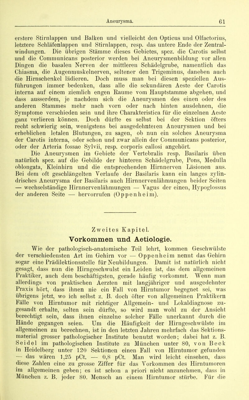 erstere Stirnlappen unci Balken unci vielleicht den Opticus unci Olfactorius, letztere Schlafenlappen unci Stirnlappen, resp. clas untere Ende der Zentral- windnngen. Die iibrigen Stamme dieses Gebietes, spez. die Carotis selbst und die Communicans posterior werden bei Anemysmenbildung vor alien Dingen die basalen Nerven der mittleren Schadelgrube, namentlich das Chiasma, die Augenmuskelnerven, seltener den Trigeminus, daneben auch die Hirnschenkel ladieren. Doch muss man bei diesen speziellen Aus- fiihrungen immer bedenken, class alle die sekundaren Aeste der Carotis interna auf einem ziemlich engen Raume vom Hauptstamme abgehen, unci dass ausserdem, je nachdem sich die Aneurysmen des einen oder des anderen Stammes mehr nach vorn oder nach hinten ausdehnen, die Symptome verschieden sein und ihre Charakteristica fur die einzelnen Aeste ganz verlieren konnen. Doch diirfte es selbst bei der Sektion offers recht schwierig sein, wenigstens bei ausgedehnteien Aneurysmen und bei erheblichen letalen Blutnngen, zu sagen, ob nun ein solches Aneurysma der Carotis interna, oder schon und zwar allein der Communicans posterior, oder der Arteria fossae Sylvii, resp. corporis callosi angehort. Die Aneurysmen im Gebiete der Vertebralis resp. Basilaris iiben natiirlich spez. auf die Gebilde der hinteren Schadelgrube, Pons, Medulla oblongata, Kleinhirn und die entsprechenden Hirnnerven Lasionen aus. Bei dem oft geschlangelten Verlaufe der Basilaris kann ein langes zylin- drisches Aneurysma der Basilaris auch Hirnnervenlahmungen beider Seiten — wechselstandige Hirnnervenlahmungen — Yagus der einen, Hypoglossus der anderen Seite — hervorrufen (Oppenheim). Zweites Kapitel. Vorkommen und Aetiologie. Wie der pathologisch-anatomische Teil lehrt, kommen Geschwulste der verschiedensten Art im Gehirn vor — Oppenheim nennt das Gehirn sogar eine Pradilektionsstelle fur Neubildungen. Damit ist natiirlich nicht gesagt, dass nun die Hirngeschwulst ein Leiden ist, das clem allgemeinen Praktiker, auch dem beschaftigsten, gerade haufig vorkommt. Wenn man allerdings von praktischen Aerzten mit langjahriger und ausgedehnter Praxis hort, dass ihnen nie ein Fall von Hirntumor begegnet sei, was iibrigens jetzt, wo ich selbst z. B. doch ofter von allgemeinen Praktikern Falle von Hirntumor mit richtiger Allgemein- unci Lokaldiagnose zu- gesandt erhalte, seiten sein diirfte, so Avird man wohl zu der Ansicht berechtigt sein, dass ihnen einzelne solcher Falle unerkannt durch die Hande gegangen seien. Um die Haufigkeit der Hirngeschwulste im allgemeinen zu berechnen, ist in den letzten Jahren mehrfach das Sektions- material grosser pathologischer Institute benutzt worden; dabei hat z. B. Sei del im pathologischen Institute zu Mimchen unter 80, von Beck in Heidelberg unter 120 Sektionen einen Fall von Hirntumor gefunden — das waren 1,25 pCt. — 0,8 pCt. Man wird leicht einsehen, dass diese Zahlen eine zu grosse Ziffer fur clas Vorkommen des Hirntumoren im allgemeinen geben; es ist schon a priori nicht anzunehmen, dass in Miinchen z. B. jeder 80. Mensch an einem Hirntumor stiirbe. Fiir die