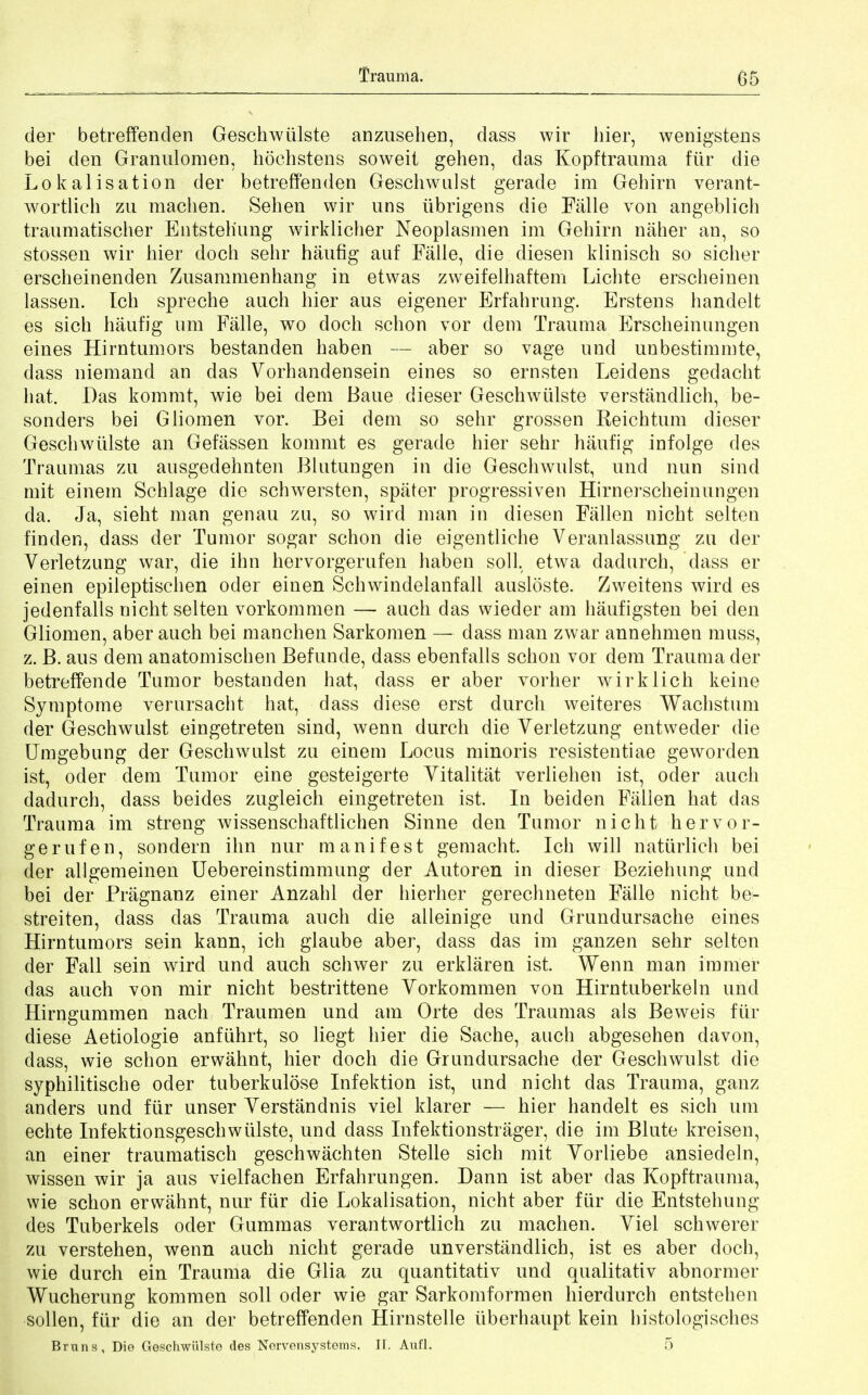 der betreffenden Geschwiilste anzusehen, dass wir hier, wenigstens bei den Granulomere hoehstens soweit gehen, das Kopftrauma fur die Lokalisation der betreff'enden Geschwulst gerade im Gehirn verant- wortlich zu machen. Sehen wir uns iibrigens die Falle von angeblich traumatischer Entsteh'ung wirklicher Neoplasmen im Gehirn naher an, so stossen wir hier doch sehr haufig auf Falle, die diesen klinisch so sicher erscheinenden Zusammenhang in etwas zweifelhaftem Lichte erscheinen lassen. Ich spreche anch hier aus eigener Erfahrung. Erstens handelt es sich haufig urn Falle, wo doch schon vor dem Trauma Erscheinungen eines Hirntumors bestanden haben — aber so vage und unbestimmte, dass niemand an das Vorhandensein eines so ernsten Leidens gedacht hat. Das kommt, wie bei dem Baue dieser Geschwiilste verstandlich, be- sonders bei Gliomen vor. Bei dem so sehr grossen Reich turn dieser Geschwiilste an Gefassen kommt es gerade hier sehr haufig infolge des Traumas zu ausgedehnten Blutungen in die Geschwulst, und nun sincl mit einem Schlage die schwersten, sparer progressiven Hirnerscheinungen da. Ja, sieht man genau zu, so wird man in diesen Fallen nicht selten finder), dass der Tumor sogar schon die eigentliche Veranlassung zu der Verletzung war, die inn hervorgerufen haben soil, etwa dadurch, dass er einen epileptischen oder einen Schwindelanfall ausldste. Zweitens wird es jedenfalls nicht selten vorkommen — auch das wieder am haufigsten bei den Gliomen, aber auch bei manchen Sarkomen — dass man zwar annehmen muss, z. B. aus dem anatomischen Befunde, dass ebenfalls schon vor dem Trauma der betreffende Tumor bestanden hat, dass er aber vorher wirklich keine Symptome verursacht hat, dass diese erst durch weiteres Wachstum der Geschwulst eingetreten sind, wenn durch die Yerletzung entweder die Umgebung der Geschwulst zu einem Locus minoris resistentiae geworden ist, oder dem Tumor eine gesteigerte Vitalitat verliehen ist, oder auch dadurch, dass beides zugleich eingetreten ist. In beiden Fallen hat das Trauma im streng wissenschaftlichen Sinne den Tumor nicht hervor- gerufen, sondern ihn nur manifest gemacht. Ich will natiirlich bei der allgemeinen Uebereinstimmung der Autoren in dieser Beziehung und bei der Pragnanz einer Anzahl der hierher gerechneten Falle nicht be- streiten, dass das Trauma auch die alleinige und Grundursache eines Hirntumors sein kann, ich glaube aber, dass das im ganzen sehr selten der Fall sein wird und auch schwer zu erklaren ist. Wenn man immer das auch von mir nicht bestrittene Vorkommen von Hirntuberkeln und Hirngummen nach Traumen und am Orte des Traumas als Beweis fiir diese Aetiologie anfiihrt, so liegt hier die Sache, auch abgesehen davon, dass, wie schon erwahnt, hier doch die Grundursache der Geschwulst die syphilitische oder tuberkulose Infektion ist, und nicht das Trauma, ganz anclers und fiir unser Verstandnis viel klarer — hier handelt es sich um echte Infektionsgeschwulste, und dass Infektion strager, die im Blute kreisen, an einer traumatisch geschwachten Stelle sich mit Yorliebe ansiedeln, wissen wir ja aus vielfachen Erfahrungen. Dann ist aber das Kopftrauma, wie schon erwahnt, nur fiir die Lokalisation, nicht aber fiir die Entstehung des Tuberkels oder Gummas verantwortlich zu machen. Yiel schwerer zu verstehen, wenn auch nicht gerade unverstandlich, ist es aber doch, wie durch ein Trauma die Glia zu quantitativ und qualitativ abnormer Wucherung kommen soil oder wie gar Sarkomformen hierdurch entstehen sollen, fiir die an der betreffenden Hirnstelle iiberhaupt kein histologisches Bruns, Die Geschwiilste des Nervensystems. IF. Aufl. 5