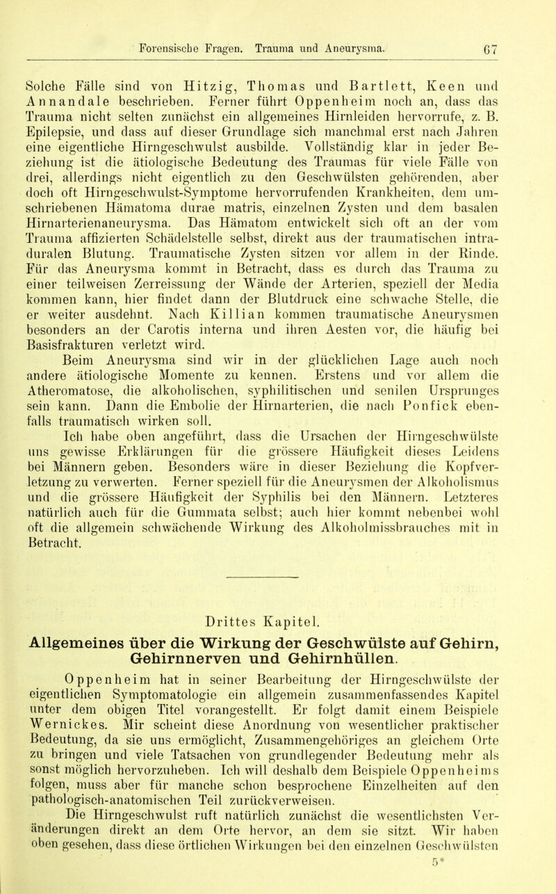 Forensiscbe Fragen. Trauma und Aneurysma. G7 Solche Falle sind von Hitzig, Thomas und Bartlett, Keen und Annandale beschrieben. Ferner ftihrt Oppenheim noch an, dass das Trauma nicht selten zunachst ein allgemeines Hirnleiden hervorrufe, z. B. Epilepsie, und dass auf dieser Grundlage sich manchmal erst nach Jahren eine eigentliche Hirngeschwulst ausbilde. Vollstandig klar in jeder Be- ziehung ist die atioJogische Bedeutung des Traumas fur viele Falle von drei, allerdings nicht eigentlich zu den Geschwlilsten gehorenden, aber doch oft Hirngeschwulst-Symptome hervorrufenden Krankheiten, clem um- schriebenen Hamatoma durae matris, einzelnen Zysten unci dem basalen Hirnarterienaneurysma. Das Hamatom entwickelt sicli oft an cler vom Trauma affizierten Schadelstelle selbst, direkt aus der traumatischen intra- duralen Blutung. Traumatische Zysten sitzen vor allem in cler Rinde. Fur das Aneurysma kommt in Betracht, dass es durch das Trauma zu einer teilweisen Zerreissnng der Wande der Arterien, speziell der Media kommen kann, hier findet dann der Blutdruck eine schwache Stelle, die er weiter ausdehnt. Nach Killian kommen traumatische Aneurysmen besonders an cler Carotis interna und ihren Aesten vor, die haufig bei Basisfrakturen verletzt wird. Beim Aneurysma sind wir in der gliicklichen Lage audi noch andere atiologische Momente zu kennen. Erstens und vor allem die Atheromatose, die alkoholischen, syphilitischen und senilen Ursprunges sein kann. Dann die Embolie der Hirnarterien, die nach Ponfick eben- falls traumatisch wirken soil. Ich habe oben angeftihrt, dass die Ursachen cler Hirngeschwiilste nns gewisse Erkliirungen fiir die grossere Haufigkeit dieses Leidens bei Mannern geben. Besonders ware in clieser Beziehung die Kopfver- letzung zu verwerten. Ferner speziell fiir die Aneurysmen der Alkoholismus und die grossere Haufigkeit der Syphilis bei den Mannern. Letzteres natiirlich auch fiir die Gummata selbst; auch hier kommt nebenbei wohl oft die allgemein schwiichende Wirkung des Alkoholmissbrauches mit in Betracht. Drittes Kapitel. Allgemeines iiber die Wirkung der Geschwulste auf Gehirn, Gehirnnerven und Gehirnhullen. Oppenheim hat in seiner Bearbeitung der Hirngeschwiilste der eigentlichen Symptomatologie ein allgemein zusammenfassendes Kapitel unter dem obigen Titel vorangestellt. Er folgt damit einem Beispiele Wernickes. Mir scheint diese Anordnung von wesentlicher praktischer Bedeutung, da sie uns ermoglicht, Zusammengehoriges an gleichem Orte zu bringen und viele Tatsachen von grundlegender Bedeutung mehr als sonst moglich hervorzulieben. Ich will deshalb dem Beispiele Oppenheims folgen, muss aber fiir manche schon besprochene Einzelheiten auf den pathologisch-anatomischen Teil zuriickverweisen. Die Hirngeschwulst ruft natiirlich zunachst die wesentlichsten Ver- anderungen direkt an dem Orte hervor, an dem sie sitzt. Wir haben oben gesehen, dass diese ortlichen Wirkungen bei den einzelnen Geschwiilsten 5*