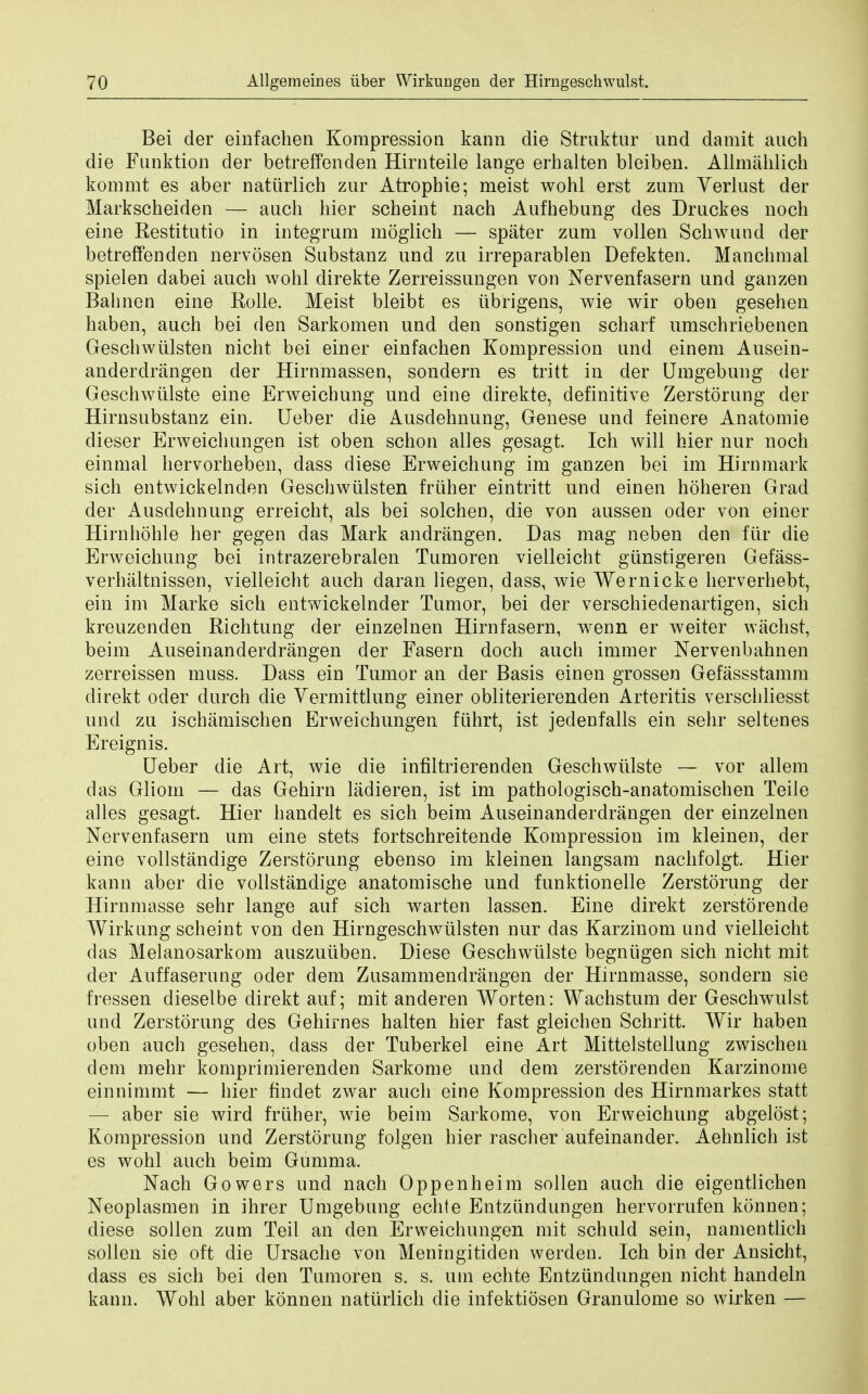 Bei der einfachen Korapression kann die Struktur und damit auch die Funktion der betreffenden Hirnteile lange erhalten bleiben. Allmahlich kommt es aber natiirlich zar Atropbie; meist wohl erst zum Verlust der Markscheiden — auch hier scheint nach Aufhebung des Druckes noch eine Restitutio in integrum moglich — spater zum vollen Schwund der betreffenden nervosen Substanz und zu irreparablen Defekten. Manchmai spielen dabei auch wohl direkte Zerreissungen von Nervenfasern und ganzen Bahnen eine Rolle. Meist bleibt es iibrigens, wie wir oben gesehen haben, auch bei den Sarkomen und den sonstigen scharf umschriebenen Geschwiilsten nicht bei einer einfachen Kompression und einem Ausein- anderdrangen der Hirnmassen, sondern es tritt in der Umgebung der Geschwiilste eine Erweichung und eine direkte, definitive Zerstorung der Hirnsubstanz ein. Ueber die Ausdehnung, Genese und feinere Anatomie dieser Erweichungen ist oben schon alles gesagt. Ich will hier nur noch einmal hervorheben, dass diese Erweichung im ganzen bei im Hirnmark sich entwickelnden Geschwiilsten friiher eintritt und einen hoheren Grad der Ausdehnung erreicht, als bei solchen, die von aussen oder von einer Hirnhohle her gegen das Mark andrangen. Das mag neben den fiir die Erweichung bei intrazerebralen Tumoren vielleicht giinstigeren Gefass- verhaltnissen, vielleicht auch daran liegen, dass, wie Wernicke herverhebt, ein im Marke sich entwickelnder Tumor, bei der verschiedenartigen, sich kreuzenden Richtung der einzelnen Hirnfasern, wenn er weiter wachst, beim Auseinanderdrangen der Fasern doch auch immer Nervenbahnen zerreissen muss. Dass ein Tumor an der Basis einen grossen Gefassstamm direkt oder durch die Vermittlung einer obliterierenden Arteritis verschliesst und zu ischamischen Erweichungen fiihrt, ist jedenfalls ein sehr seltenes Ereignis. Ueber die Art, wie die infiltrierenden Geschwiilste — vor allem das Gliom — das Gehirn ladieren, ist im pathologisch-anatomischen Teile alles gesagt. Hier handelt es sich beim Auseinanderdrangen der einzelnen Nervenfasern um eine stets fortschreitende Kompression im kleinen, der eine vollstandige Zerstorung ebenso im kleinen langsam nachfolgt. Hier kann aber die vollstandige anatomische und funktionelle Zerstorung der Hirnmasse sehr lange auf sich warten lassen. Eine direkt zerstorende Wirkung scheint von den Hirngeschwulsten nur das Karzinom und vielleicht das Melanosarkom auszuiiben. Diese Geschwiilste begniigen sich nicht mit der Auffasernng oder dem Zusammendrangen der Hirnmasse, sondern sie fressen dieselbe direkt auf; mit anderen Worten: Wachstum der Geschwulst und Zerstorung des Gehirnes halten hier fast gleichen Schritt. Wir haben oben auch gesehen, dass der Tuberkel eine Art Mittelstellung zwischen dem mehr komprimierenden Sarkome und dem zerstorenden Karzinome einnimmt — hier findet zwar auch eine Kompression des Hirnmarkes statt — aber sie wird friiher, wie beim Sarkome, von Erweichung abgelost; Kompression und Zerstorung folgen hier rascher aufeinander. Aehnlich ist es wohl auch beim Gumma. Nach Gowers und nach Oppenheim sollen auch die eigentlichen Neoplasmen in ihrer Umgebung echte Entzundungen hervorrufen konnen; diese sollen zum Teil an den Erweichungen mit schuld sein, namentlich sollen sie oft die Ursache von Meningitiden werden. Ich bin der Ansicht, dass es sich bei den Tumoren s. s. um echte Entzundungen nicht handeln kann. Wohl aber konnen natiirlich die infektiosen Granulome so wirken —