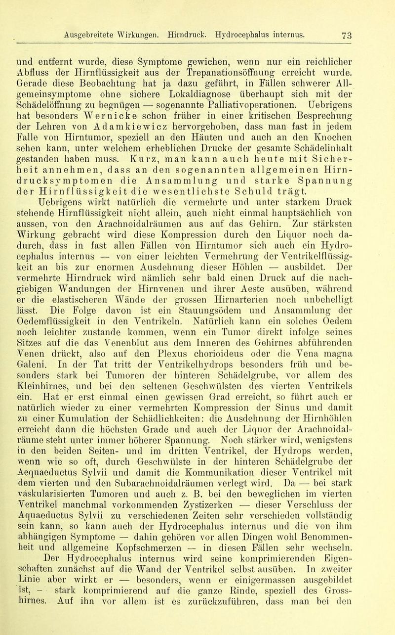 und entfernt wurde, diese Symptome gewichen, wenn nur ein reichlicher Abfluss der Hirnfliissigkeit aus der Trepanationsoffnung erreicht wurde. Gerade diese Beobachtung hat ja dazu gefiihrt, in Fallen schwerer All- gem einsymptonie ohne sichere Lokaldiagnose iiberhaupt sich mit der Schadeloffnung zn begniigen — sogenannte Palliativoperationen. Uebrigens hat besonders Wernicke schon friiher in einer kritischen Besprechung der Lehren von Adamkiewicz hervorgehoben, dass man fast in jedem Falle von Hirntumor, speziell an den Hauten und auch an den Knochen sehen kann, unter welchem erheblichen Drucke der gesamte Schadelinhalt gestanden haben muss. Kurz, man kann auch heute mit Sicher- heit annehmen, dass an den sogenannten allgemeinen Hirn- drucksymptomen die Ansammlung und starke Span nun g der Hirnfliissigkeit die wesentlichste Schuld tragt. Uebrigens wirkt natiirlich die vermehrte und unter starkem Drtick stehende Hirnfliissigkeit nicht allein, auch nicht einmal hauptsachlich von aussen, von den Arachnoidalraumen aus auf das Gehirn. Zur starksten Wirkung gebracht wird diese Kompression durch den Liquor noch da- durch, dass in fast alien Fallen von Hirntumor sich auch ein Hydro- cephalus internus — von einer leichten Vermehrung der Ventrikelfliissig- keit an bis zur enormen Ausdehnung dieser Hohlen — ausbildet. Der vermehrte Hirndruck wird namlich sehr bald einen Druck auf die nach- giebigen Wandungen der Hirnvenen und ihrer Aeste ausiiben, wahrend er die elastischeren Waude der grossen Hirnarterien noch unbehelligt lasst. Die Folge davon ist ein Stauungsodem und Ansammlung der Oedemflussigkeit in den Ventrikeln. Natiirlich kann ein solches Oedem noch leichter zustande kommen, wenn ein Tumor direkt infolge seines Sitzes auf die das Venenblut aus deni Inneren cles Gehirnes abfiihrenden Venen driickt, also auf den Plexus chorioideus oder die Vena magna Galeni. In der Tat tritt der Ventrikelhydrops besonders frlih und be- sonders stark bei Tumoren der hinteren Schadelgrube, vor allem des Kleinhirnes, und bei den seltenen Geschwiilsten des vierten Ventrikels ein. Hat er erst einmal einen gewissen Grad erreicht, so fiihrt auch er natiirlich wieder zu einer vermehrten Kompression der Sinus und damit zu einer Kumulation der Schadlichkeiten: die Ausdehnung der Hirnhohlen erreicht dann die hochsten Grade und auch der Liquor der Arachnoidal- raume steht unter immer hoherer Spannung. Noch starker wird, wenigstens in den beiden Seiten- und im dritten Yentrikel, der Hydrops werden, wenn wie so oft, durch Geschwiilste in der hinteren Schadelgrube der Aequaeductus Sylvii und damit die Kommunikation dieser Yentrikel mit dem vierten und den Subarachnoidalraumen verlegt wird. Da — bei stark vaskularisierten Tumoren und auch z. B. bei den beweglichen im vierten Yentrikel manchmal vorkommenden Zystizerken — dieser Verschluss der Aquaeductus Sylvii zu verschiedenen Zeiten sehr verschieden vollstanciig sein kann, so kann auch der Hydrocephalus internus und die von ihm abhangigen Symptome — dahin gehoren vor alien Dingen wohl Benommen- heit und allgemeine Kopfschmerzen — in diesen Fallen sehr wechseln. Der Hydrocephalus internus wird seine komprimierenden Eigen- schaften zunachst auf die Wand der Yentrikel selbst ausiiben. In zweiter Linie aber wirkt er — besonders, wenn er einigermassen ausgebildet ist, - stark komprimierend auf die ganze Rinde, speziell des Gross- hirnes. Auf ihn vor allem ist es zuriickzufiihren, dass man bei den