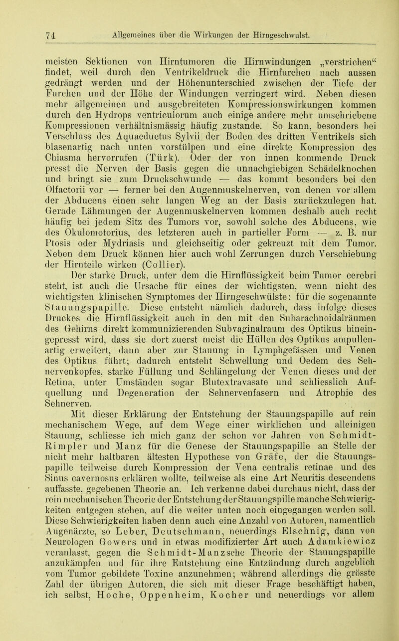 meisten Sektionen von Hirntumoren die Hirnwindungen „verstrichen findet, weil durch den Ventrikeldruck die Hirnfurchen nach anssen gedrangt werden und der Hohenunterschied zwischen der Tiefe der Furchen und der Hohe der Windungen verringert wird. Neben diesen mehr allgemeinen und ausgebreiteten Kompressionswirkungen kommen durch den Hydrops ventriculorum auch einige andere mehr umschriebene Kompressionen verhaltnismassig haufig zustande. So kann, besonders bei Yerschluss cles Aquaeductus Sylvii der Boden des dritten Yentrikels sich blasenartig nach unten vorstiilpen und eine direkte Kompression des Chiasma hervorrufen (Tiirk). Oder der von innen kommende Druck presst die Nerven der Basis gegen die unnachgiebigen Schadelknochen und bringt sie zum Druckschwunde — das kommt besonders bei den Olfactorii vor — ferner bei den Augenmuskelnerven, von denen vor allem der Abducens einen sehr langen Weg an der Basis zuriickzulegen hat. Gerade Lahmungen der Augenmuskelnerven kommen deshalb auch recht haufig bei jedem Sitz des Tumors vor, sowohl solche des Abducens, wie des Okulomotorius, des letzteren auch in partieller Form — z. B. nur Ptosis oder Mydriasis und gleichseitig oder gekreuzt mit dem Tumor. Neben dem Druck konnen hier auch wohl Zerrungen durch Yerschiebung der Hirnteile wirken (Collier). Der starke Druck, unter dem die Hirnfliissigkeit beim Tumor cerebri stent, ist auch die Ursache fiir eines der wichtigsten, wenn nicht des wichtigsten klinischen Symptomes der Hirngeschwiilste: fiir die sogenannte Stauungspapille. Diese entsteht namlich dadnrch, dass infolge dieses Druckes die Hirnfliissigkeit auch in den mit den Subarachnoidalraumen des Gehirns direkt kommunizierenden Subvaginalraum des Optikus hinein- gepresst wird, dass sie dort zuerst meist die Hiillen des Optikus ampullen- artig erweitert, dann aber zur Stauung in Lymphgefassen und Yenen des Optikus fiihrt; dadurch entsteht Schwellung und Oedem des Seh- nervenkopfes, starke Fiillung und Schlangelung der Yenen dieses und der Betina, unter Umstanden sogar Blutextravasate und schliesslich Auf- quellung und Degeneration der Sehnervenfasern und Atrophie des Sehnerven. Mit dieser Erklarung der Entstehung der Stauungspapille auf rein mechanischem Wege, auf dem Wege einer wirklichen und alleinigen Stauung, schliesse ich mich ganz der schon vor Jahren von Schmidt- Rimpler und Manz fiir die Genese der Stauungspapille an Stelle der nicht mehr haltbaren altesten Hypothese von Grafe, der die Stauungs- papille teilweise durch Kompression der Yena centralis retinae und des Sinus cavernosus erklaren wollte, teilweise als eine Art Neuritis descendens auffasste, gegebenen Theorie an. Ich verkenne dabei durchaus nicht, dass der rein mechanischen Theorie der Entstehung der Stauungspille manche Sch wierig- keiten entgegen stehen, auf die weiter unten noch eingegangen. werden soli. Diese Schwierigkeiten haben denn auch eine Anzahl von Autoren, namentlich Augenarzte, so Leber, Deutschmann, neuerdings Elschnig, dann von Neurologen Gowers und in etwas modifizierter Art auch Adamkiewicz veranlasst, gegen die Schmidt-Manzsche Theorie der Stauungspapille anzukampfen und fiir ihre Entstehung eine Entziindung durch angeblich vom Tumor gebildete Toxine anzunehmen; wahrend allerdings die grosste Zahl der librigen Autoren, die sich mit dieser Frage beschaftigt haben, ich selbst, Hoc he, Oppenheim, Kocher und neuerdings vor allem
