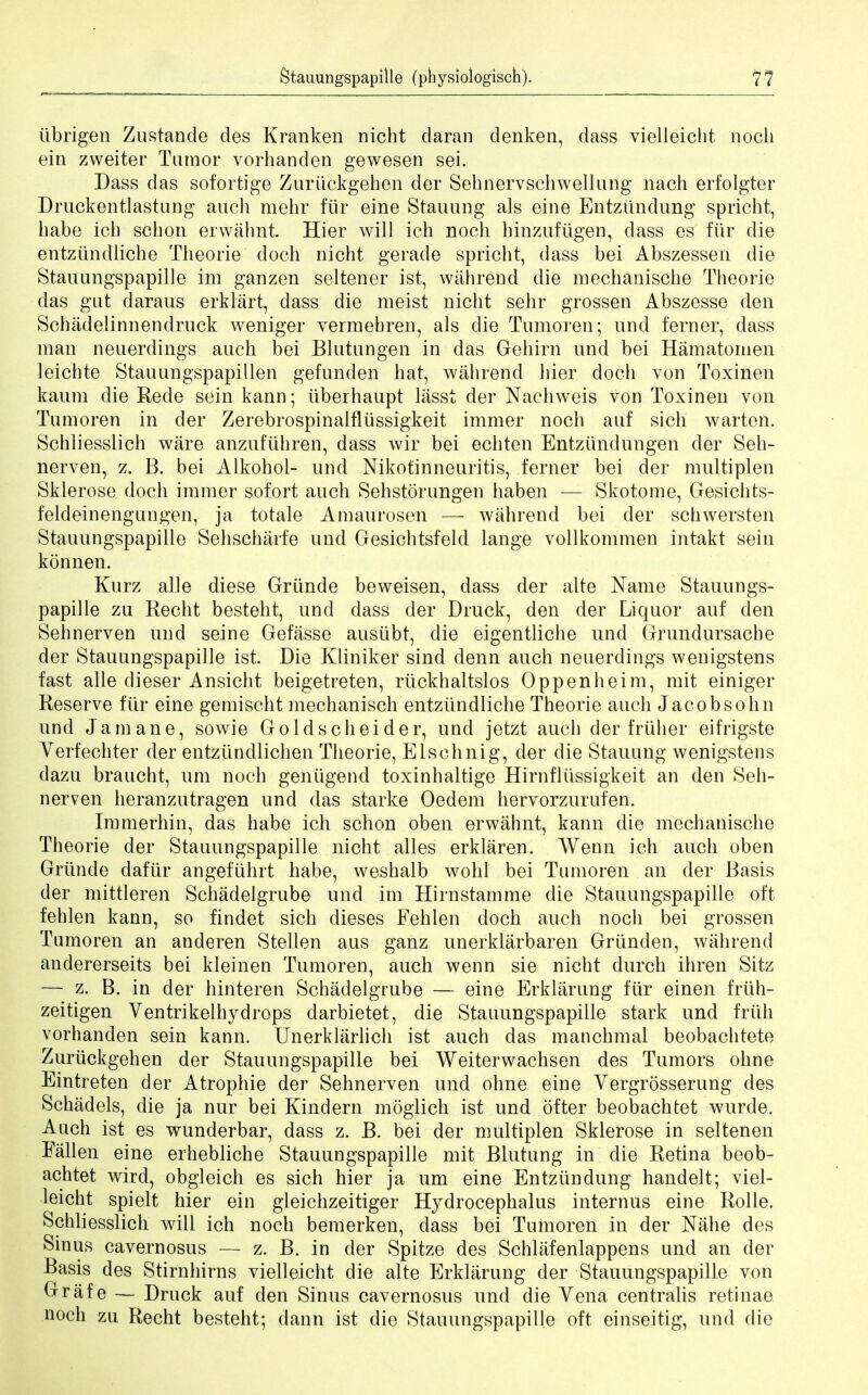 iibrigen Zustande des Kranken nicht daran denken, dass vielleicht noch ein zweiter Tumor vorhanden gewesen sei. Dass das sofortige Zuruckgehen der Sehnervschwellung nach erfolgter Druckentlastung auch mehr fiir eine Staining als eine Entziindung spricht, babe icb schon erwahnt. Hier will ich nocb hinzuftigen, dass es fiir die entziindliche Theorie doch nicht gerade spricht, dass bei Abszessen die Stauungspapille im ganzen seltener ist, wahrend die mechanische Theorie das gut daraus erklart, dass die meist nicht sehr grossen Abszesse den Schadelinnendruck weniger vermehren, als die Tumoren; nnd ferner, dass man neuerdings aucb bei Blutungen in das Gehirn nod bei Hamatomen leichte Stauungspapillen gefunden hat, wahrend hier doch von Toxinen kaum die Rede sein kann; iiberhaupt lasst der Nachweis von Toxinen von Tumoren in der Zerebrospinalfliissigkeit immer noch auf sich warten. Schliesslich ware anzufiihren, dass wir bei echten Entziindungen der Seh- nerven, z. B. bei Alkohol- und Nikotinneuritis, ferner bei der multiplen Sklerose doch immer sofort auch Sehstorungen haben — Skotome, Gesichts- feldeinengungen, ja totale Amaurosen — wahrend bei der schwersten Stauungspapille Sehscharfe und Gesichtsfeld lange vollkommen intakt sein konnen. Kurz alle diese Griinde beweisen, dass der alte Name Stauungs- papille zu Recht besteht, und dass der Druck, den der Liquor auf den Sehnerven und seine Gefasse ausiibt, die eigentliche und Grundursache der Stauungspapille ist. Die Kliniker sind denn auch neuerdings wenigstens fast alle dieser Ansicht beigetreten, ruckhaltslos Oppenheim, mit einiger Reserve fiir eine gemischt mechanisch entziindliche Theorie auch Jacobsohn und Jamane, sowie Goldscheider, und jetzt auch der friiher eifrigste Verfechter der entziindlichen Theorie, Elsehnig, der die Staining wenigstens dazu braucht, urn noch geniigend toxinhaltige Hirnfliissigkeit an den Seh- nerven heranzutragen und das starke Oedem hervorzurufen. Immerhin, das habe ich schon oben erwahnt, kann die mechanische Theorie der Stauungspapille nicht alles erklaren. Wenn ich auch oben Griinde daflir angefiihrt habe, weshalb wohl bei Tumoren an der Basis der mittleren Schadelgrube und im Hirnstamme die Stauungspapille oft fehlen kann, so findet sich dieses Fehlen doch auch noch bei grossen Tumoren an anderen Stellen aus ganz unerklarbaren Griinden, wahrend andererseits bei kleinen Tumoren, auch wenn sie nicht durch ihren Sitz — z. B. in der hinteren Schadelgrube — eine Erklarung fiir einen frtih- zeitigen Ventrikelhydrops darbietet, die Stauungspapille stark und friih vorhanden sein kann. Unerklarlich ist auch das manchmal beobachtete Zuruckgehen der Stauungspapille bei Weiterwachsen des Tumors ohne Eintreten der Atrophie der Sehnerven und ohne eine Vergrosserung des Schadels, die ja nur bei Kindern moglich ist und ofter beobachtet wurde. Auch ist es wunderbar, dass z. B. bei der multiplen Sklerose in seltenen Fallen eine erhebliche Stauungspapille mit Blutung in die Retina beob- achtet wird, obgleich es sich hier ja um eine Entziindung handelt; viel- leicht spielt hier ein gleichzeitiger Hydrocephalus internus eine Rolle. Schliesslich will ich noch bemerken, dass bei Tumoren in der Nahe des Sinus cavernosus — z. B. in der Spitze des Schlafenlappens und an der Basis des Stirnhirns vielleicht die alte Erklarung der Stauungspapille von Grafe — Druck auf den Sinus cavernosus und die Yena centralis retinae noch zu Recht besteht; dann ist die Stauungspapille oft einseitig, und die