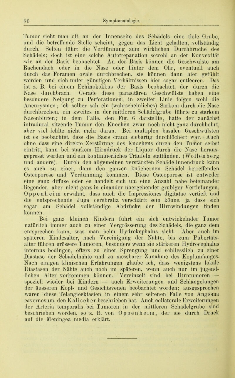 Tumor sieht man oft an der Innenseite des Sehadels eine tiefe Grube, und die betreffende Stelle scheint, gegen das Licht gehalten, vollstandig durch. Selten ftihrt die Yerdiinnung zum wirklichen Durchbruche des Sehadels; doch ist eine solche Antotrepanation sowohl an der Konvexitat wie an der Basis beobachtet. An der Basis konnen die Geschwiilste am Rachendach oder in die Nase oder hinter dem Ohr, eventuell auch durch das Foramen ovale durchbrechen, sie konnen dann hier gefuhlt werden und sich unter giinstigen Yerhaltnissen hier sogar entleeren. Das ist z. B. bei einem Echinokokkus der Basis beobachtet, der durch die Nase duichbrach. Gerade diese parasitaren Geschwiilste haben eine besondere Neigung zu Perforationen; in zweiter Linie folgen wohl die Aneurysmen; ich selber sail ein (wahrscheinliches) Sarkom durch die Nase durchbrechen, ein zweites in der mittleren Schadelgrube fiihrte zu starkem Nasenbluten; in dem Falle, den Fig. 6 darstellte, hatte der zunachst intradural sitzende Tumor den Knochen zwar noch nicht ganz durchbohit, aber viel fehlte nicht mehr daran. Bei multiplen basalen Geschwiilsten ist es beobachtet, dass die Basis cranii siebartig durchlochert war. Auch ohne dass eine direkte Zerstorung des Knochens durch den Tumor selbst eintritt, kann bei starkem Hirndruck der Liquor durch die Nase heraus- gepresst werden und ein kontinuierliches Traufeln stattfinden. (Wollenberg und andere). Durch den allgemeinen verstarkten Schadelinnendruck kann es auch zu einer, dann den ganzen knochernen Schadel betreffenden Osteoporose und Yerdiinnung kommen. Diese Osteoporose ist entweder eine ganz diffuse oder es handelt sich um eine Anzahl nahe beieinander liegender, aber nicht ganz in einander iibergehender grubiger Yertiefungen. Oppenheim erwahnt, dass auch die Impressiones digitatae vertieft und die entsprechende Juga cerebralia verscharft sein konne, ja dass sich sogar am Schadel vollstandige Abdriicke der Hirnwindungen finden konnen. Bei ganz kleineh Kindern ftihrt ein sich entwickelnder Tumor naturlich immer auch zu einer Yergrosserung des Sehadels, die ganz dem entsprechen kann, was man beim Hydrokephaius sieht. Aber auch im spateren Kindesalter, nach Yereinigung der Nahte, bis zum Pubertats- alter fiihren grossere Tumoren, besonders wenn sie starkeren Hydrocephalus internus bedingen, ofters zu einer Sprengung und schliesslich zu einer Diastase der Schadelnahte und zu messbarer Zunahme des Kopfumfanges. Nach einigen klinischen Erfahrungen glaube ich, dass wenigstens lokale Diastasen der Nahte auch noch im spateren, wenn auch nur im jugend- lichen Alter vorkommen konnen. Yereinzelt sind bei Hirntumoren — speziell wieder bei Kindern — auch Erweiterungen und Schlangelungen der iiusseren Kopf- und Gesichtsvenen beobachtet worden; ausgesprochen waren diese Telangieektasien in einem sehr selten en Falle von Angioma cavernosum, den Kalischer beschrieben hat. Auch collaterale Erweiterungen der Arteria temporalis bei Tumoren in der mittleren Schadelgrube sind beschrieben worden, so z. B. von Oppenheim, der sie durch Druck auf die Meningea media erklart.