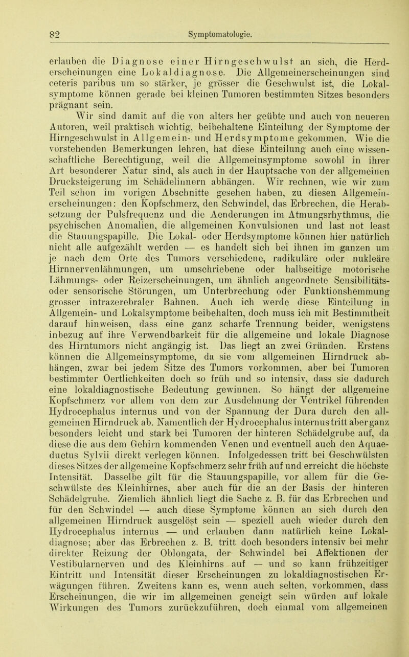 erlauben die Diagnose einer Him gesch wulst an sich, die Herd- erscheinungen eine Lokaldiagno.se. Die Allgemeinerscheinungen sind ceteris paribus um so starker, je grosser die Geschwulst ist, die Lokal- symptome konnen gerade bei kleinen Tumoren bestimmten Sitzes besonders pragnant sein. Wir sind damit auf die von alters her geubte und auch von neueren Autoren, weil praktisch wichtig, beibehaltene Einteilung der Symptome der Hirngescliwulst in Allgemein- unci Herd symptome gekommen. Wie die vorstehenden Bemerkungen lehren, hat diese Einteilung auch eine wissen- schaftliche Berechtigung, weil die Allgemeinsymptome sowohl in ihrer Art besonderer Natur sind, als auch in der Hauptsache von der allgemeinen Drucksteigerung im Schadeliunern abhangen. Wir rechnen, wie wir zum Teil schon im vorigen Abschnitte gesehen haben, zu diesen Allgemein- erscheinungen: den Kopfschmerz, den Schwindel, das Erbrechen, die Herab- setzung der Pulsfrequenz und die Aenderungen im Atmungsrhythmus, die psychischen Anomalien, die allgemeinen Konvulsionen und last not least die Stauungspapille. Die Lokal- oder Herdsymptome konnen hier naturlich nicht alle aufgezahlt werden — es handelt sich bei ihnen im ganzen um je nach dem Orte des Tumors verschiedene, radikulare oder nukleare Hirnnervenlahmungen, um umschriebene oder halbseitige motorische Lahmungs- oder Reizerscheinungen, um ahnlich angeordnete Sensibilitats- oder sensorische Storungen, um Unterbrechung oder Funktionshemmung grosser intrazerebraler Bahnen. Auch ich werde diese Einteilung in Allgemein- und Lokalsymptome beibehalten, doch muss ich mit Bestimmtheit darauf hinweisen, dass eine ganz scharfe Trennung beider, wenigstens inbezug auf ihre Verwendbarkeit fur die allgemeine und lokale Diagnose des Hirntumors nicht angangig ist. Das liegt an zwei Griinden. Erstens konnen die Allgemeinsymptome, da sie vom allgemeinen Hirndruck ab- hangen, zwar bei jedem Sitze des Tumors vorkommen, aber bei Tumoren bestimmter Oertlichkeiten doch so fruh und so intensiv, dass sie dadurch eine lokaldiagnostische Bedeutung gewinnen. So hangt der allgemeine Kopfschmerz vor allem von dem zur Ausdehnung der Yentrikel fuhrenden Hydrocephalus internus und von der Spannung der Dura durch den all- gemeinen Hirndruck ab. Namentlich der Hydrocephalus internus tritt aber ganz besonders leicht und stark bei Tumoren der hinteren Schadelgrube auf, da diese die aus dem Gehirn kommenden Venen und eventuell auch den Aquae- ductus Sylvii direkt verlegen konnen. Infolgedessen tritt bei Geschwulsten dieses Sitzes der allgemeine Kopfschmerz sehr fruh auf und erreicht die hochste Intensitat, Dasselbe gilt fur die Stauungspapille, vor allem far die Ge- schwiilste des Kleinhirnes, aber auch fur die an der Basis der hinteren Schadelgrube. Ziemlich ahnlich liegt die Sache z. B. fur das Erbrechen und fur den Schwindel — auch diese Symptome konnen an sich durch den allgemeinen Hirndruck ausgelost sein — speziell auch wieder durch den Hydrocephalus internus — und erlauben dann naturlich keine Lokal- diagnose; aber das Erbrechen z. B. tritt doch besonders intensiv bei mehr direkter Reizung der Oblongata, der Schwindel bei Affektionen der Vestibularnerven und des Kleinhirns auf — und so kann friihzeitiger Eintritt und Intensitat dieser Erscheinungen zu lokaldiagnostischen Er- wagungen flihren. Zweitens kann es, wenn auch selten, vorkommen, dass Erscheinungen, die wir im allgemeinen geneigt sein wiirden auf lokale Wirkungen des Tumors zuriickzufiihren, doch einmal vom allgemeinen