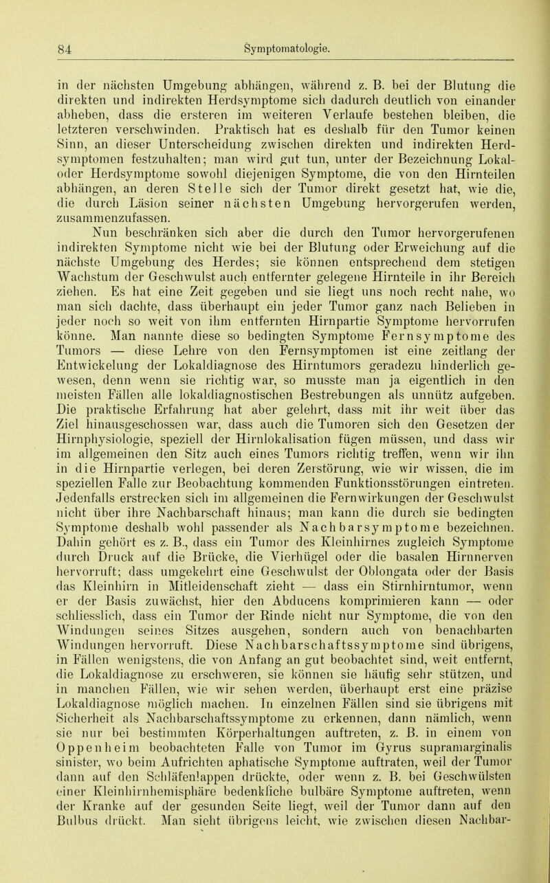 in der nachsten Umgebung abhangen, wahrend z. B. bei der Blutung die direkten und indirekten Herdsymptome sicb dadurcb deutlich von einander abheben, dass die ersteren ira weiteren Yerlaufe bestehen bleiben, die letzteren verschwinden. Praktisch bat es deshalb fur den Tumor keinen Sinn, an dieser Unterscheidnng zwiscben direkten und indirekten Herd- symptomen festzuhalten; man wird gut tun, unter der Bezeichnung Lokal- oder Herdsymptome sowohl diejenigen Symptome, die von den Hirnteilen abhangen, an deren Stelle sicb der Tumor direkt gesetzt hat, wie die, die durcb Lasion seiner nachsten Umgebung hervorgerufen werden, ziisammenzufassen. Nun beschranken sich aber die durch den Tumor hervorgerufenen indirekten Symptome nicht wie bei der Blutung oder Erweichung auf die nachste Umgebung des Herdes; sie konnen entsprechend dem stetigen Wacbstum der Geschwulst auch entfernter gelegene Hirnteile in ihr Bereich ziehen. Es hat eine Zeit gegeben und sie liegt uns noch recht nahe, wo man sich dachte, dass uberhaupt ein jeder Tumor ganz nach Belieben in jeder noch so weit von ihm entfernten Hirnpartie Symptome bervorrufen konne. Man nannte diese so bedingten Symptome Fern symptome des Tumors — diese Lehre von den Fernsymptomen ist eine zeitlang der Entwickelung der Lokaldiagnose des Hirntumors geradezu hinderlich ge- wesen, denn wenn sie richtig war, so musste man ja eigentlich in den meisten Fallen alle lokaldiagnostischen Bestrebungen als unnutz aufgeben. Die praktische Erfahrung hat aber gelehrt, dass mit ihr weit uber das Ziel hinausgeschossen war, dass auch die Tumoren sich den Gesetzen der Hirnphysiologie, speziell der Hirnlokalisation fiigen mussen, und dass wh- im allgemeinen den Sitz auch eines Tumors richtig treffen, wenn wir ihn in die Hirnpartie verlegen, bei deren Zerstorung, wie wir wissen, die im speziellen Falle zur Beobachtung kommenden Funktionsstorungen eintreten. Jedenfalls erstrecken sich im allgemeinen die Fernwirkungen der Geschwulst nicht iiber ihre Nachbarschaft hinaus; man kann die durch sie bedingten Symptome deshalb wohl passender als Nach barsymptome bezeichnen. Dahin gehort es z. B., dass ein Tamor des Kleinhirnes zugleich Symptome durch Druck auf die Briicke, die Vierhiigel oder die basalen Hirnnerven hervorruft; dass umgekehrt eine Geschwulst der Oblongata oder der Basis das Kleinhirn in Mitleidenschaft zieht — dass ein Stirnhirntumor, wenn er der Basis zuwachst, hier den Abducens komprimieren kann — oder schliesslich, dass ein Tumor der Rinde nicht nur Symptome, die von den Win dun gen seines Sitzes ausgehen, sondern auch von benachbarten Windungen hervorruft. Diese Nachbarschaftssymptome sind ubrigens, in Fallen wenigstens, die von Anfang an gut beobachtet sind, weit entfernt, die Lokaldiagnose zu erschweren, sie konnen sie haufig sehr stiitzen, und in mancben Fallen, wie wir sehen werden, uberhaupt erst eine prazise Lokaldiagnose moglich machen. In einzelnen Fallen sind sie ubrigens mit Sicherheit als Nachbarschaftssymptome zu erkennen, dann namlich, wenn sie nur bei bestimmten Korperhaltungen auftreten, z. B. in einem von Oppenheim beobachteten Falle von Tumor im Gyrus supramarginalis sinister, wo beim Aufrichten aphatische Symptome auftraten, weil der Tumor dann auf den Schlafenlappen druckte, oder wenn z. B. bei Geschwulsten einer Kleinhirnhemisphare bedenkliche bulbiire Symptome auftreten, wenn der Kranke auf der gesunden Seite liegt, weil der Tumor dann auf den Bulbus driickt. Man sieht ubrigens leicht, wie zwiscben diesen Nachbar-