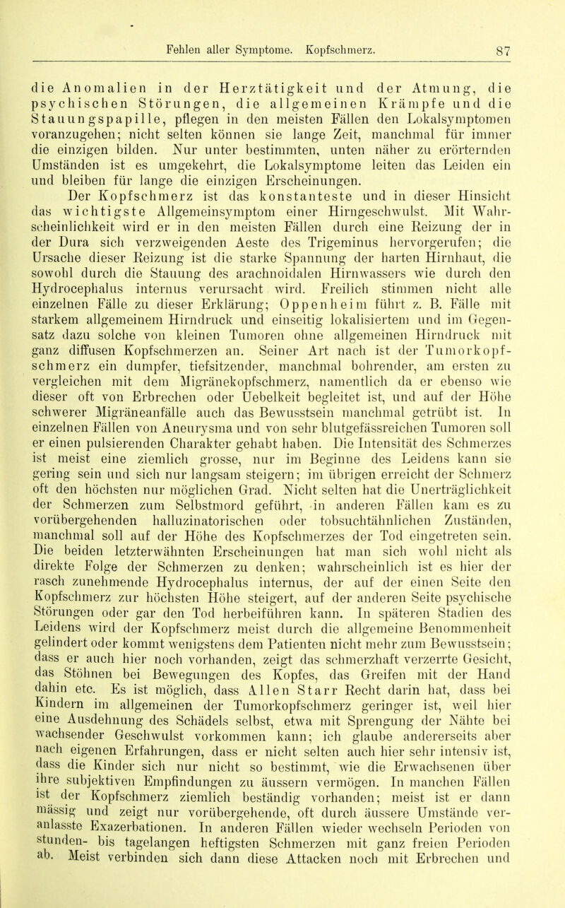 die Anomalien in der Herztatigkeit und der Atmung, die psycliischen Stomngen, die allgemeinen Kriimpfe und die Stauun gspapille, pflegen in den meisten Fallen den Lokalsymptomen voranzugehen; nicht selten konnen sie lange Zeit, manchmal fur immer die einzigen bilden. Nur unter bestimmten, unten naher zu erorternden Umstanden ist es umgekehrt, die Lokalsymptome leiten das Leiden ein und bleiben fiir lange die einzigen Erscheinungen. Der Kopfschmerz ist cias konstanteste und in dieser Hinsicht das wichtigste Allgemeinsymptom einer Hirngeschwulst. Mit Wahr- scbeinlichkeit wird er in den meisten Fallen durch eine Reizung der in der Dura sich verzweigenden Aeste des Trigeminus hervorgerufen; die Ursache dieser Reizung ist die starke Spannung der harten Hirnhaut, die sowobl durch die Stauung des arachnoidal en Hirnwassers wie durch den Hydrocephalus interims verursacht wird. Freilich stimmen nicht alle einzelnen Falle zu dieser Erklarung; Oppenheim fiihrt z. B. Falle mit starkem allgemeinem Hirndruck und einseitig lokalisiertem und im Gegen- satz dazu solche von kleinen Tumoren ohne allgemeinen Hirndruck mit ganz diffusen Kopfschmerzen an. Seiner Art nach ist der Tumorkopf- schmerz ein dumpfer, tiefsitzender, manchmal bohrender, am ersten zu vergleichen mit dem Migranekopfschmerz, namentlich da er ebenso wie dieser oft von Erbrechen oder Uebelkeit begleitet ist, und auf der Hohe schwerer Migraneanfalle auch das Bewusstsein manchmal getriibt ist. In einzelnen Fallen von Aneurysma und von sehr blutgefassreichen Tumoren soil er einen pulsierenden Charakter gehabt haben. Die Intensitat des Schmerzes ist meist eine ziemlich grosse, nur im Beginne des Leidens kann sie gering sein und sich nur langsam steigern; im ubrigen erreicht der Schmerz oft den hochsten nur moglichen Grad. Nicht selten hat die Unertraglichkeit der Schmerzen zum Selbstmord gefiihrt, in anderen Fallen kam es Zu vorubergehenden halluzinatorischen oder tobsuchtahnlichen Zustanden, manchmal soil auf der Hohe des Kopfschmerzes der Tod eingetreten sein. Die beiden letzterwahnten Erscheinungen hat man sich wohl nicht als direkte Folge der Schmerzen zu denken; wahrscheinlich ist es hier der rasch zunehmende Hydrocephalus internus, der auf der einen Seite den Kopfschmerz zur hochsten Hohe steigert, auf der anderen Seite psychische Storungen oder gar den Tod herbeiftihren kann. In spateren Stadien des Leidens wird der Kopfschmerz meist durch die allgemeine Benommenheit gelindert oder kommt wenigstens dem Patienten nicht mehr zum Bewusstsein; dass er audi hier noch vorhanden, zeigt das schmerzhaft verzerrte Gesicht, das Stohnen bei Bewegungen des Kopfes, das Greifen mit der Hand dahin etc. Es ist moglich, dass Allen Starr Recht darin hat, dass bei Kindern im allgemeinen der Tumorkopfschmerz geringer ist, weil hier eine Ausdehnung des Schadels selbst, etwa mit Sprengung der Nahte bei wachsender Geschwulst vorkommen kann; ich glaube andererseits aber nach eigenen Erfahrungen, dass er nicht selten auch hier sehr intensiv ist, dass die Kinder sich nur nicht so bestimmt, wie die Erwachsenen tiber ihre subjektiven Empfindungen zu aussern vermogen. In manchen Fallen ist der Kopfschmerz ziemlich bestandig vorhanden; meist ist er dann massig und zeigt nur voriibergehende, oft durch aussere Umstande ver- anlasste Exazerbationen. In anderen Fallen wieder wechseln Perioden von stunden- bis tagelangen heftigsten Schmerzen mit ganz freien Perioden ab. Meist verbinden sich dann diese Attacken noch mit Erbrechen und