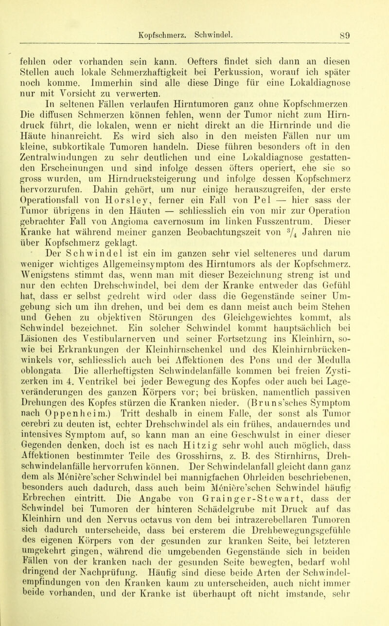 fehlen oder vorhanden sein kann. Oefters findet sich dann an diesen Stellen auch lokale Schmerzhaftigkeit bei Perkussion, worauf ich spater noch komme. Immerhin sind alle diese Dinge fur eine Lokaldiagnose nur mit Vorsicht zu verwerten. In seltenen Fallen verlaufen Hirntumoren ganz ohne Kopfschmerzen Die diffusen Schmerzen konnen fehlen, wenn der Tumor nicht znm Hirn- druck ftihrt, die lokalen, wenn er nicht direkt an die Hirnrinde unci die Haute hinanreicht. Es wird sich also in den meisten Fallen nur urn kleine, subkortikale Tumoren handeln. Diese fiihren besonders oft in den Zentralwiudungen zu sehr deutlichen und eine Lokaldiagnose gestatten- den Erscheinungen und sind infolge dessen offers operiert, ehe sie so gross wurden, um Hirndrucksteigerung und infolge dessen Kopfschmerz hervorzurufen. Dahin gehort, um nur einige herauszugreifen, der erste Operationsfall von Horsley, ferner ein Fall von Pel — hier sass der Tumor tibrigens in den Hauten — schliesslich ein von mir zur Operation gebrachter Fall von Angioma cavernosum im linken Fusszentrum. Dieser Krauke hat wahrend meiner ganzen Beobachtungszeit von 3/4 Jahren nie iiber Kopfschmerz geklagt. Der Schwindel ist ein im ganzen sehr viel selteneres und darum weniger wichtiges Allgemeinsymptom des Hirntumors als der Kopfschmerz. Wenigstens stimmt das, wenn man mit dieser Bezeichnung streng ist und nur den echten Drehschwindel, bei dem der Kranke entweder das Gefiihl hat, dass er selbst gedreht wird oder class die Gegenstiinde seiner Um- gebung sich um ihn drehen, und bei clem es dann meist auch beim Stehen und Gehen zu objektiven Storungen des Gleichgewichtes kommt, als Schwindel bezeichnet. Ein solcher Schwindel kommt hauptsachlich bei Lasionen des Vestibularnerven und seiner Fortsetzung ins Kleinhirn, so- wie bei Erkrankungen der Kleinhirnschenkel und des Kleinhirnbriicken- winkels vor, schliesslich auch bei Affektionen des Pons unci der Medulla oblongata. Die allerheftigsten Schwindelanfalle kommen bei freien Zysti- zerken im 4. Ventrikel bei jeder Bewegung des Kopfes oder auch bei Lage- veranderungen des ganzen Korpers vor; bei briisken, namentlich passiven Drehungen des Kopfes stiirzen die Kranken nieder. (Bruns'sches Symptom nach Oppenheim.) Tritt deshalb in einem Falle, der sonst als Tumor cerebri zu deuten ist, echter Drehschwindel als ein friihes, andauerndes und intensives Symptom auf, so kann man an eine Geschwulst in einer dieser Gegenden denken, doch ist es nach Hitzig sehr wohl auch moglich, dass Affektionen bestimmter Teile des Grosshirns, z. B. des Stirnhirns, Dreh- schwindelanfalle hervorrufen konnen. Der Schwindelanfall gleicht dann ganz dem als Meniere'scher Schwindel bei mannigfachen Ohrleiden beschriebenen, besonders auch dadurch, dass auch beim Meniere'schen Schwindel haufig Erbrechen eintritt. Die Angabe von Grainger-Stewart, dass der Schwindel bei Tumoren der hinteren Schadelgrube mit Druck auf das Kleinhirn und den Nervus octavus von dem bei intrazerebellaren Tumoren sich dadurch unterscheide, dass bei ersterem die Drehbewegungsgefuhle des eigenen Korpers von der gesunden zur kranken Seite, bei letzteren umgekehrt gingen, wahrend die umgebenden Gegenstande sich in beiden Fallen von der kranken nach der gesunden Seite bewegten, bedarf wohl dringend der Nachprufung. Haufig sincl diese beide Arten der Schwindel- empfindungen von den Kranken kaum zu unterscheiden, auch nicht immer beide vorhanden, und der Kranke ist iiberhaupt oft nicht imstande, sehr