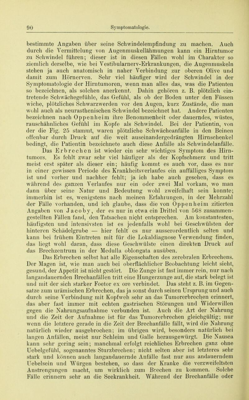 bestimmte Angaben tiber seine Schwindelempfindung zu machen. Auch durch die Vermittelung von Augenmuskellahmungen kann ein Hirntumor zu Schwindel fiihren; dieser ist in diesen Fallen wohl im Charakter so ziemlich derselbe, wie bei Vestibularnerv-Erkrankungen, die Augenmuskeln stehen ja auch anatomisch in naher Verbindung zur oberen Olive und damit zum Hornerven. Sehr viel haufiger wird der Schwindel in der Symptomatologie der Hirntumoren, wenn man alles das, was die Patienten so bezeichnen, als solchen anerkennr. Dahin gehoren z. B. plotzlich ein- tretende Schwachegefiihle, das Gefiihl, als ob der Boden unter den Fiissen wiche, plotzliches Schwarzwerden vor den Augen, kurz Zustande, die man wohl auch als neurasthenischen Schwindel bezeichnet hat. Andere Patienten bezeichnen nach Oppenheim ihre Benommenheit oder dauerndes, wiistes, rauschahnliches Gefiihl im Kopfe als Schwindel. Bei der Patientin, von der die Fig. 25 stammt, waren plotzliche Schwacheanfalle in den Beinen offenbar durch Druck auf die weit auseinandergedrangten Hirnschenkel bedingt, die Patientin bezeichnete auch diese Anfalle als Schwindelanfalle. Das Erbrechen ist wieder ein sehr wichtiges Symptom des Hirn- tumors. Es fehlt zwar sehr viel haufiger als der Kopfschmerz und tritt meist erst spater als dieser ein; haufig kommt es auch vor, dass es nur in einer gewissen Periode des Krankheitsverlaufes ein auffalliges Symptom ist und vorher und nachher fehlt; ja ich habe auch gesehen, dass es wahrend des ganzen Verlaufes nur ein oder zwei Mai vorkam, wo man dann tiber seine Natur und Bedeutung wohl zweifelhaft sein konnte; immerhin ist es, wenigstens nach meinen Erfahrungen, in der Mehrzahl der Falle vorhanden, und ich glaube, dass die von Oppenheim zitierten Angaben von Jacoby, der es nur in etwa ein Drittel von 568 zusammen- gestellten Fallen fand, den Tatsachen nicht entsprechen. Am konstantesten, haufigsten und intensivsten ist es jedenfalls wohl bei Geschwiilsten der hinteren Schadelgrube — hier fehlt es nur ausserordentlich selten und kann bei friihem Eintreten mit fur die Lokaldiagnose Verwendung finden, das liegt wohl daran, dass diese Geschwiilste einen direkten Druck auf das Brechzentrum in der Medulla oblongata ausiiben. Das Erbrechen selbst hat alle Eigenschaften des zerebralen Erbrechens. Der Magen ist, wie man auch bei oberflachlicher Beobachtung leicht sieht, gesund, der Appetit ist nicht gestort. Die Zunge ist fast immer rein, nur nach langandauernden Brechanfallen tritt eine Hungerzunge auf, die stark belegt ist und mit der sich starker Foetor ex ore verbindet. Das stent z. B. im Gegen- satze zum uramischen Erbrechen, das ja sonst durch seinen Ursprung und auch durch seine Verbindung mit Kopfweh sehr an das Tumorerbrechen erinnert, das aber fast immer mit echten gastrischen Storungen und Widerwillen gegen die Nahrungsaufnahme verbunden ist. Auch die Art der Nahrung und die Zeit cler Aufnahme ist fur das Tumorerbrechen gleichgultig; nur wenn die letztere gerade in die Zeit der Brechanfalle fallt, wird die Nahrung natiirlich wieder ausgebrochen; im ubrigen wird, besonders natiirlich bei langen Anfalien, meist nur Schleim und Galle herausgewiirgt. Die Nausea kann sehr gering sein; manchmal erfolgt reichliches Erbrechen ganz ohne Uebelgefiihl, sogenanntes Sturzbrechen; nicht selten aber ist letzteres sehr stark und konnen auch langandauernde Anfalle fast nur aus andauerndem Uebelsein und Wtirgen bestehen, so dass der Kranke die verzweifeltsten Anstrengungen macht, urn wirklich zum Brechen zu kommen. Solche Falle erinnern sehr an die Seekrankheit. Wahrend der Brechanfalle oder