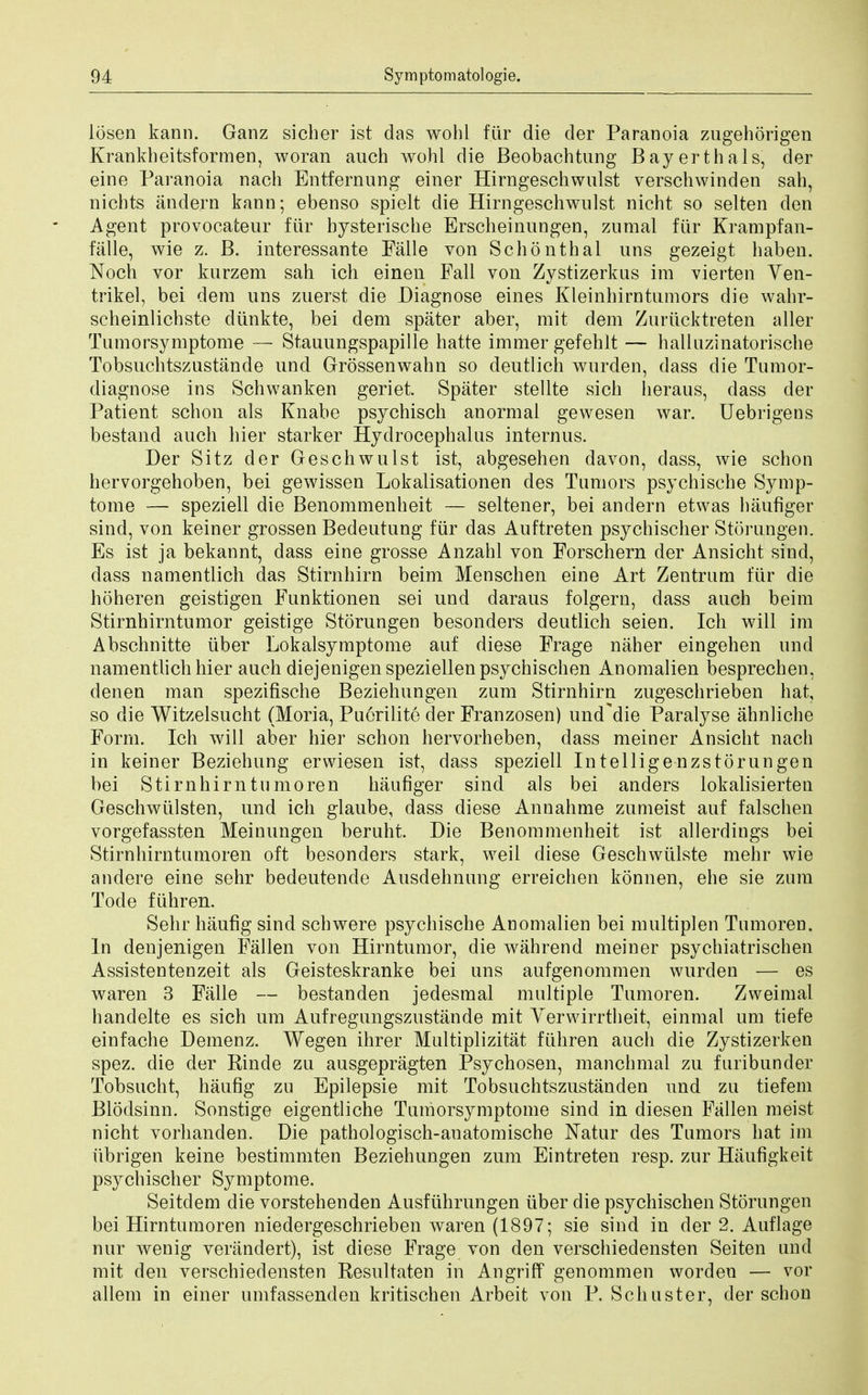 losen kann. Ganz sicber ist das wohl fur die der Paranoia zugehorigen Krankbeitsformen, woran auch wohl die Beobachtung Bayerthals, der eine Paranoia nach Entfernung einer Hirngeschwulst verschwinden sah, nichts andern kann; ebenso spielt die Hirngeschwulst nicht so selten den Agent provocateur fur bysterische Erscheinungen, zumal ftir Krampfan- falle, wie z. B. interessante Falle von Schon thai uns gezeigt haben. Noch vor kurzem sah ich einen Fall von Zystizerkus im vierten Ven- trikel, bei dera uns zuerst die Diagnose eines Kleinhirntumors die wahr- scheinlichste diinkte, bei dem spater aber, mit dem Zuriicktreten aller Tumorsymptome — Stauungspapille hatte immer gefehlt — halluzinatorische Tobsuchtszustande und Grossenwahn so deutlich wurden, dass die Tumor- diagnose ins Schwanken geriet. Spater stellte sich heraus, dass der Patient schon als Knabe psychisch anormal gewesen war. Uebrigens bestand auch hier starker Hydrocephalus internus. Der Sitz der Geschwulst ist, abgesehen davon, dass, wie schon hervorgehoben, bei gewissen Lokalisationen des Tumors psychische Symp- tome — speziell die Benommenheit — seltener, bei andern etwas haufiger sind, von keiner grossen Bedeutung fur das Auftreten psychischer Storungen. Es ist ja bekannt, dass eine grosse Anzahl von Forschern der Ansicht sind, dass namentlich das Stirnhirn beim Menschen eine Art Zentrum fiir die hoheren geistigen Funktionen sei und daraus folgern, dass auch beim Stirnhirntumor geistige Storungen besonders deutlich seien. Ich will im Abschnitte iiber Lokalsymptome auf diese Frage naher eingehen und namentlich hier auch diejenigenspeziellenpsychischen Anomalien besprechen, denen man spezifische Beziehungen zum Stirnhirn zugeschrieben hat, so die Witzelsucht (Moria, Puerilite der Franzosen) umTdie Paralyse ahnliche Form. Ich will aber hier schon hervorheben, dass meiner Ansicht nach in keiner Beziehung erwiesen ist, dass speziell Intelligenzstorungen bei Stirnhirntumoren liaufiger sind als bei anders lokalisierten Geschwtilsten, und ich glaube, dass diese Annahme zumeist auf falschen vorgefassten Meinungen beruht. Die Benommenheit ist allerdings bei Stirnhirntumoren oft besonders stark, weil diese Geschwiilste mehr wie andere eine sehr bedeutende Ausdelmung erreichen konnen, ehe sie zum Tode fiihren. Sehr haufig sind schwere psychische Anomalien bei multiplen Tumoren. In denjenigen Fallen von Hirntumor, die wahrend meiner psychiatrischen Assistentenzeit als Geisteskranke bei uns aufgenommen wurden — es waren 3 Falle — bestanden jedesmal multiple Tumoren. Zweimal handelte es sich urn Aufregungszustande mit Verwirrtheit, einmal um tiefe einfache Demenz. Wegen ihrer Multiplizitat fiihren auch die Zystizerken spez. die der Kinde zu ausgepragten Psychosen, manchmal zu furibunder Tobsucht, haufig zu Epilepsie mit Tobsuchtszustanden und zu tiefem Blodsinn. Sonstige eigentliche Tumorsymptome sind in diesen Fallen meist nicht vorhanden. Die pathologisch-anatomische Natur des Tumors hat im iibrigen keine bestimmten Beziehungen zum Eintreten resp. zur Haufigkeit psychischer Symptome. Seitdem die vorstehenden Ausfiihrungen iiber die psychischen Storungen bei Hirntumoren niedergeschrieben waren (1897; sie sind in der 2. Auflage nur wenig verandert), ist diese Frage von den verschiedensten Seiten und mit den verschiedensten Resultaten in AngrifT genommen worden — vor allem in einer umfassenden kritischen Arbeit von P. Schuster, der schon