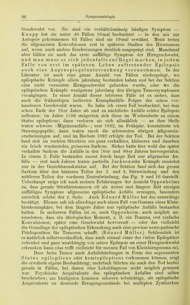 Geschwulst vor. Sie sind ein verhaltnismassig haufiges Symptom — Knapp hat sie unter 40 Fallen lOmal beobachtet — in den mir zur Autopsie gekommenen 63 Fallen sind sie 19mal erwahnt. Meist treten die allgemeinen Konvulsionen erst in spateren Stadien des Hirntumors auf, wenn auch andere Erscheinungen deutlich ausgepragt sind. Manchmal aber bilden sie auch das erste auffallige Symptom der Hirngeschwnlst, und man muss es sich jedenfallszurRegelmachen,injedem Falle von erst im spateren Leben auftretender Epilepsie auch eine Augenspiegeluntersuchung vorzunehmen. In der Literatnr ist auch eine ganze Anzahl von Fallen niedergelegt, wo epileptische Krampfe allein jahrelang bestanden haben und bei der Sektion eine nicht vermutete Hirngeschwulst gefunden wurde, oder wo die epileptischen Krampfe wenigstens jahrelang den iibrigen Tnmorsymptomen vorangingen. In einer Anzahl dieser letzteren Falle ist es sicher, dass audi die friihzeitigen isolieiten Krampfanfalle Folgen der schon vor- handenen Geschwulst waren. So habe ich einen Fall beobachtet, bei dem schon Ende der 70er Jahre ab und zu nachtliche Anfalle echter Epilepsie auftraten: im Jahre 1886 steigerten sich diese im Wochenbette zu einem Status epilepticus; dann verloren sie sich allmahlich — an ihre Stelle traten schwere »Migraneanfalle«; erst 1892, im Fruhjahr, konstatierte ich Stauungspapille; dann traten rasch die schwersten iibrigen Allgemein- erscheinungen auf, und im Herbste 1892 erfolgte der Tod. Bei der Sektion fand sich im rechten Stirnhirn ein ganz verkalktes, kleineres und daneben ein frisch wucherndes, grosseres Sarkom. Sicher hatte hier wohl das spater verkalkte Sarkom die Anfalle in den 70 er und 80 er Jahren hervorgerufen. In einem 2. Falle bestanden zuerst durch lange Zeit nur allgemeine An- falle — erst nach Jahren traten partielle Jacksonsche Krampfe zunachst nur in der Gesichtsmuskulatur auf. Bei der Sektion fand sich das grosse Sarkom iiber den hinteren Teilen der 2. und 3. Stirnwindung und den mittleren Teilen der vorderen Zentralwindung, das Fig. 9 und 10 darstellt. Ueberhaupt neige ich nach meinen Erfahrungen der Ansicht Oppenheims zu, dass gerade Stirnhirntumoren oft als erstes and langere Zeit einziges auffalliges Symptom allgemeine epileptische Anfalle erzeugen, besonders natiirlich solche der r. Seite. Auch E duard Mtiller hat das nenerdings bestatigt. Ebenso sah ich allerdings auch einen Fall von Gumma einer Klein- hirnhemisphare, bei dem langere Jahre nur epiliptische Anfalle bestanden batten. In mehreren Fallen ist es, nach Oppenheim, auch moglich an- zunehmen, dass ein atiologisches Moment, z. B. ein Trauma, erst einfache Konvulsionen, spater eine Geschwulst hervorrnft — oder das vielleicht die Grundlage der epileptischen Erkrankung auch eine gewisse neuropathische Predisposition fiir Tumoren schafft. (Eduard Mtiller.) Schliesslich ist es natiirlich selbstverstandlich, dass auch einmal einer der vielen Epileptiker nebenbei und ganz unabhangig von seiner Epilepsie an einer Hirngeschwulst erkranken kann (das trifft vielleicht fiir meinen Fall von Kleinhirngnmma zu). Dass beim Tumor auch Anfallshaufungen in Form des sogenannten Status epilepticus oder hemiepilepticus vorkommen konnen, zeigt die erwahnte eigene Beobachtnng; mehrfach fuhrten sie auch den Tod herbei gerade in Fallen, bei denen eine Lokaldiagnose nicht moglich gewesen war. Psychische Aequivalente des epileptischen Anfalles sind selten beschrieben; am haufigsten kommen schwere tobsiichtige, als epileptische Aequivalente zu deutende Erregungszustande bei multiplen Zystizerken