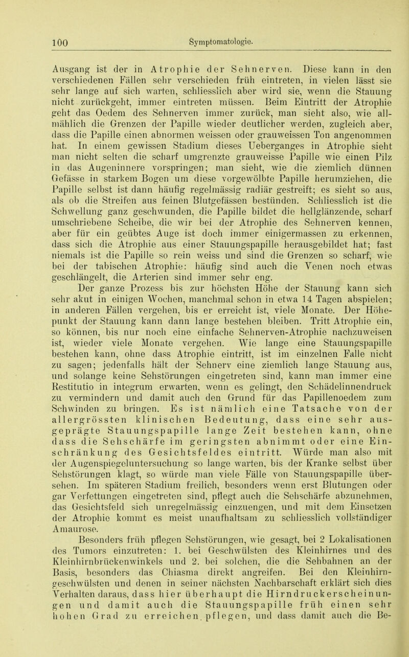 Ausgang ist der in Atrophie der Sehnerven. Diese kann in den verschiedenen Fallen sehr verschieden friih eintreten, in vielen lasst sie sehr ]ange auf sich warten, schliesslich aber wird sie, wenn die Staining nicht zuriickgeht, immer eintreten mtissen. Beim Eintritt der Atrophie geht das Oedem des Sehnerven immer zuriick, man sieht also, wie all- mahlich die Grenzen der Papille wieder dentlicher werden, zugleich aber, dass die Papille einen abnormen weissen oder grauweissen Ton angenommen bat. In einem gewissen Stadium dieses Ueberganges in Atrophie sieht man nicht selten die scharf umgrenzte grauweisse Papille wie einen Pilz in das Augeninnere vorspringen; man sieht, wie die ziemlich diinnen Gefasse in starkem Bogen um diese vorgewolbte Papille herumziehen, die Papille selbst ist dann haufig regelmassig radiar gestreift; es sieht so ans, als ob die Streifen aus feinen Blutgefassen besttinden. Schliesslich ist die Schweliung ganz geschwunden, die Papille bildet die hellglanzende, scharf umschriebene Scheibe, die wir bei der Atrophie des Sehnerven kennen, aber fiir ein geiibtes Auge ist doch immer einigermassen zu erkennen, dass sich die Atrophie aus einer Stauungspapille herausgebildet hat; fast niemals ist die Papille so rein weiss und sind die Grenzen so scharf, wie bei der tabischen Atrophie: haufig sind auch die Yenen noch etwas geschlangelt, die Arterien sind immer sehr eng. Der ganze Prozess bis znr hochsten Hohe der Stauung kann sich sehr akut in einigen Wochen, manchmal schon in etwa 14 Tagen abspielen; in anderen Fallen vergehen, bis er erreicht ist, viele Monate. Der Hohe- punkt der Stauung kann dann lange bestehen bleiben. Tritt Atrophie ein, so konnen, bis nur noch eine einfache Sehnerven-Atrophie nachzuweisen ist, wiecler viele Monate vergehen. Wie lange eine Stauungspapille bestehen kann, ohne dass Atrophie eintritt, ist im einzelnen Falle nicht zu sagen; jedenfalls halt der Sehnerv eine ziemlich lange Stauung aus, und solange keine Sehstorungen eingetreten sind, kann man immer eine Restitutio in integrum erwarten, wenn es gelingt, den Schadelinnendruck zu vermindern und damit auch den Grund fiir das Papillenoedem zum Schwinden zu bringen. Es ist nam lie h eine Tatsache von der allergrossten klinischen Bedeutung, dass eine sehr aus- gepragte Stauungspapille lange Zeit bestehen kann, ohne dass die Sehscharfe im geringsten abnimmt oder eine Ein- schrankung des Gesichtsfeldes eintritt. Wiirde man also mit der Augenspiegeluntersuchung so lange warten, bis der Kranke selbst liber Sehstorungen klagt, so wiirde man viele Falle von Stauungspapille tiber- sehen. Im spateren Stadium freilich, besonders wenn erst Blutungen oder gar Verfettungen eingetreten sind, pflegt auch die Sehscharfe abzunehmen, das Gesichtsfeld sich unregelmassig einzuengen, und mit dem Einsetzen der Atrophie kommt es meist unaufhaltsam zu schliesslich vollstandiger Amaurose. Besonders friih pflegen Sehstorungen, wie gesagt, bei 2 Lokalisationen des Tumors einzutreten: 1. bei Geschwiilsten des Kleinhirnes und des Kleinhirnbriickenwinkels und 2. bei solchen, die die Sehbahnen an der Basis, besonders das Chiasma direkt angreifen. Bei den Kleinhirn- geschwiilsten und denen in seiner nachsten Nachbarschaft erklart sich dies Yerhalten daraus, dass hier iiberhaupt die Hirndruckerscheinun- gen und damit auch die Stauungspapille friih einen sehr h oh en G rad zu erreichen. pflegen, und dass damit auch die Be-