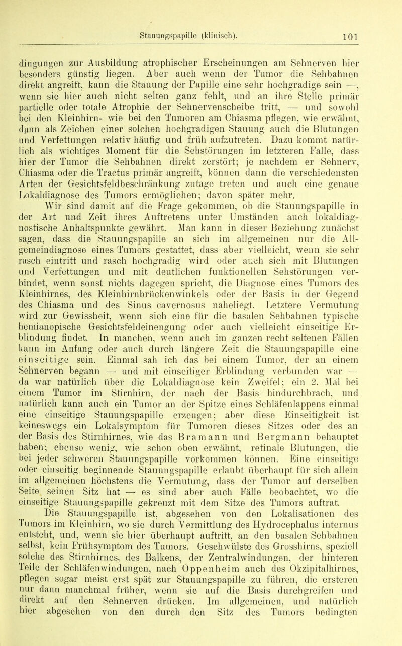 dingungen zur Ausbildung atrophischer Erscheinimgen am Sehnerven hier besonders giinstig liegen. Aber aucb wenn der Tumor die Sehbahnen clirekt angreift, kann die Stauung cler Papille eine sehr hochgradige sein —, wenn sie bier aucb nicht selten ganz fehlt, und an ihre Stelle primar partielle oder totale Atropine der Sehnervenscbeibe tritt, — und sowobl bei den Kleinbirn- wie bei den Tumoren am Cbiasma pflegen, wie erwahnt, dann als Zeichen einer solchen bocbgradigen Stauung aucb die Blutungen und Verfettungen relativ baufig und friib aufzutreten. Dazu kommt natiir- lich als wicbtiges Moment fiir die Sehstorungen im letzteren Ealle, dass hier der Tumor die Sehbabnen direkt zerstort; je nacbdem er Sehnerv, Cbiasma oder die Tractus primar angreift, konnen dann die verschiedensten Arten der Gesichtsfeldbeschrankung zutage treten nnd aucb eine genaue Lokaldiagnose des Tumors ermoglichen; davon spater mehr. Wir sind damit auf die Frage gekommen, ob die Stauungspapille in der Art und Zeit ibres Auftretens unter Umstanden aucb lokaldiag- nostische Anhaltspunkte gewahrt. Man kann in dieser Beziebung zunachst sagen, dass die Stauungspapille an sich im allgemeinen nur die All- gemeindiagnose eines Tumors gestattet, dass aber vielleicbt, wenn sie sehr rasch eintritt und rasch hocbgradig wird oder auch sich mit Blutungen und Verfettungen und mit deutlichen funktionellen Sehstorungen ver- bindet, wenn sonst nichts dagegen spricht, die Diagnose eines Tumors des Kleinhirnes, des Kleinhirnbriickenwinkels oder der Basis in der Gegend des Cbiasma und des Sinus cavernosus nabeliegt. Letztere Vermutung wird zur Gewissheit, wenn sich eine fiir die basalen Sehbabnen typische hemianopische Gesichtsfeldeinengung oder auch vielleicbt einseitige Er- blindung findet. In manchen, wenn auch im ganzen recht seltenen Eiillen kann im Anfang oder auch durch langere Zeit die Stauungspapille eine einseitige sein. Einmal sab icb das bei einem Tumor, der an einem Sehnerven begann — und mit einseitiger Erblindung verbunden war — da war natiirlich iiber die Lokaldiagnose kein Zweifel; ein 2. Mai bei einem Tumor im Stirnhirn, der nach der Basis hindurcbbrach, und natiirlich kann auch ein Tumor an der Spitze eines Schlafenlappens einmal eine einseitige Stauungspapille erzeugen; aber diese Einseitigkeit ist keineswegs ein Lokalsymptom fiir Tumoren dieses Sitzes oder cles an der Basis des Stirnhirnes, wie das Bramann und Bergmann behauptet haben; ebenso wenig, wie schon oben erwahnt, retinale Blutungen, die bei jeder schweren Stauungspapille vorkommen konnen. Eine einseitige oder einseitig beginnende Stauungspapille erlaubt iiberhaupt fiir sich allein im allgemeinen hochstens die Yermutung, dass der Tumor auf derselben Seite seinen Sitz hat — es sind aber auch Falle beobachtet, wo die einseitige Stauungspapille gekreuzt mit dem Sitze des Tumors auftrat. Die Stauungspapille ist, abgesehen von den Lokalisationen des Tumors im Kleinbirn, wo sie durch Vermittlung des Hydrocephalus internus entsteht, und, wenn sie hier iiberhaupt auftritt, an den basalen Sehbabnen selbst, kein Fruhsymptom des Tumors. Geschwlilste des Grosshirns, speziell solcbe des Stirnbirnes, des Balkens, der Zentralwindungen, der hinteren Teile der Schlafenwindungen, nach Oppenheim auch des Okzipitalhirnes, pflegen sogar meist erst spat zur Stauungspapille zu fiihren, die ersteren nur dann mancbmal friiher, wenn sie auf die Basis durchgreifen und direkt auf den Sehnerven drucken. Im allgemeinen, nnd natiirlich hier abgesehen von den durch den Sitz des Tumors bedingten