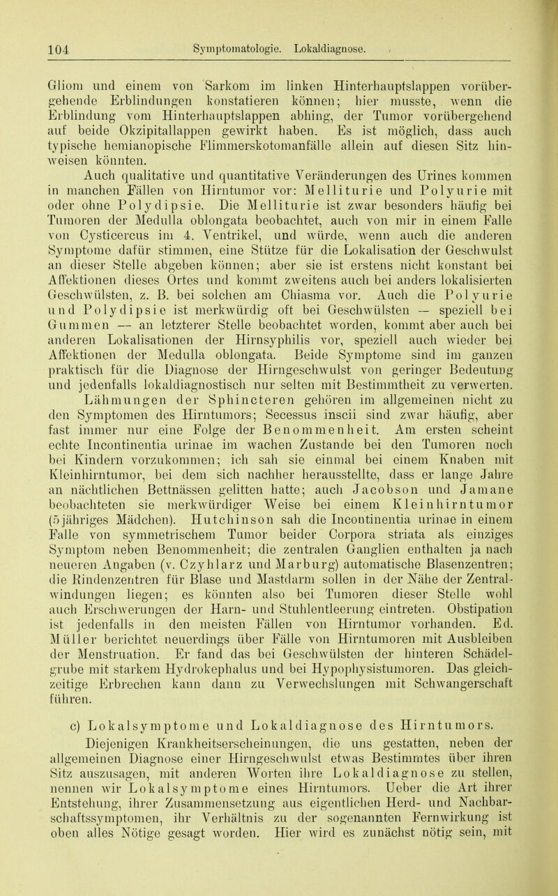 Gliom und einem von Sarkom im linken Hinterhauptslappen voriiber- gehende Erblindungen konstatieren konnen; bier musste, wenn die Erblindung vom Hinterhauptslappen abhing, der Tumor voriibergehenci auf beide Okzipitallappen gewirkt haben. Es ist moglicb, dass auch typiscbe heraianopische Flimmerskotomanfalle allein auf diesen Sitz hin- weisen konnten. Auch qualitative und quantitative Veranderungen des Urines kommen in mancben Fallen von Hirntumor vor: Melliturie und Polyurie mit oder ohne Polydipsie. Die Melliturie ist zwar besonders haufig bei Tumoren der Medulla oblongata beobachtet, auch von mir in einem Falle von Cysticercus im 4. Yentrikel, und wiirde, wenn auch die anderen Symptome dafiir stimmen, eine Stiitze firr die Lokalisation der Geschwulst an dieser Stelle abgeben konnen; aber sie ist erstens nicht konstant bei Affektionen dieses Ortes und kommt zweitens auch bei anders lokalisierten Geschwiilsten, z. B. bei solchen am Chiasma vor. Auch die Polyurie und Polydipsie ist merkwurdig oft bei Geschwiilsten — speziell bei Gum men — an letzterer Stelle beobachtet worden, kommt aber auch bei anderen Lokalisationen der Hirnsyphilis vor, speziell auch wieder bei Affektionen der Medulla oblongata. Beide Symptome sind im ganzen praktisch fur die Diagnose der Hirngeschwulst von geringer Bedeutung und jedenfalls lokaldiagnostisch nur selten mit Bestimmtheit zu verwerten. Lahmungen der Sphincteren gehoren im allgemeinen nicht zu den Symptomen des Hirntumors; Secessus inscii sind zwar haufig, aber fast immer nur eine Folge der Benommenheit. Am ersten scheint echte Incontinentia urinae im wachen Zustande bei den Tumoren noch bei Kindern vorzukommen; ich sah sie einmal bei einem Knaben mit Kleinhirntumor, bei dem sich nachher herausstellte, dass er lange Jahre an nachtlichen Bettnassen gelitten hatte; auch Jacobson und Jam an e beobachteten sie merkwtirdiger Weise bei einem Kleinhirntumor (ojahriges Madchen). Hutchinson sah die Incontinentia urinae in einem Falle von symmetrischem Tumor beider Corpora striata als einziges Symptom neben Benommenheit; die zentralen Ganglien enthalten ja nach neueren Angaben (v. Czyhlarz und Marburg) automatische Blasenzentren; die Rindenzentren fiir Blase und Mastdarm sollen in der Nahe der Zentral- windungen liegen; es konnten also bei Tumoren dieser Stelle wohl auch Erschwerungen der Harn- und Stuhlentleerung eintreten. Obstipation ist jedenfalls in den meisten Fallen von Hirntumor vorhanclen. Ed. M tiller berichtet neuerdings iiber Falle von Hirntumoren mit Ausbleiben der Menstruation. Er fand das bei Geschwiilsten der hinteren Schadel- grube mit starkem Hydrokephalus und bei Hypophysistumoren. Das gleich- zeitige Erbrechen kann dann zu Verwechslungen mit Schwangerschaft fiihren. c) Lokalsymptome und Lokaldiagnose des Hirntumors. Diejenigen Krankheitserscheinungen, die uns gestatten, neben der allgemeinen Diagnose einer Hirngeschwulst etwas Bestimrntes iiber ihren Sitz auszusagen, mit anderen Worten ihre Lokaldiagnose zu stellen, nennen wir Lokalsymptome ernes Hirntumors. Leber die Art ihrer Entstehung, ihrer Zusammensetzung aus eigentlichen Herd- und Nachbar- schaftssymptomen, ihr Yerhaltnis zu der sogenannten Fernwirkung ist oben alles Notige gesagt worden. Hier wird es zunachst notig sein, mit