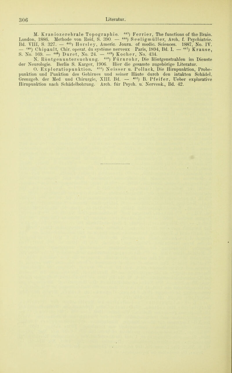 M. Kraniozerebrale Topograpbie. 44S) Ferrier, The functions of the Brain. London, 1886. Methode von Reid, S. 390. — 444) S eeligm tiller, Arch. f. Psychiatrie. Bd. VIII, S. 32 7. — 445) Horsley, Americ. Journ. of medic. Sciences. 1887, No. IV. — 44b) Chipault, Chir. operat. du systeme nerveux Paris, 1894, Bd. I. — 447) Krau.se, S. No. 169. — 448) Duret, No. 24. — 449) Kocher, No. 434. N. Rontgenuntersuchung. 450) Fiirnrohr, Die Rontgenstrahlen im Dienste der Neurologie. Berlin S. Karger, 1906. Hier die gesamte zugehorige Literatur. 0. Exploratiopunktion. 451) Neisser u. Pollack, Die Hirnpunktion, Probe- punktion und Punktion des Gehirnes und seiner Haute durcb den intakten Schadel. Grenzgeb. der Med und Chirurgie, XIII. Bd. — 452) B. Pfeifer, Ueber explorative Hirnpunktion nach Schadelbohrung. Arch, fur Psych, u. Nervenk., Bd. 42.